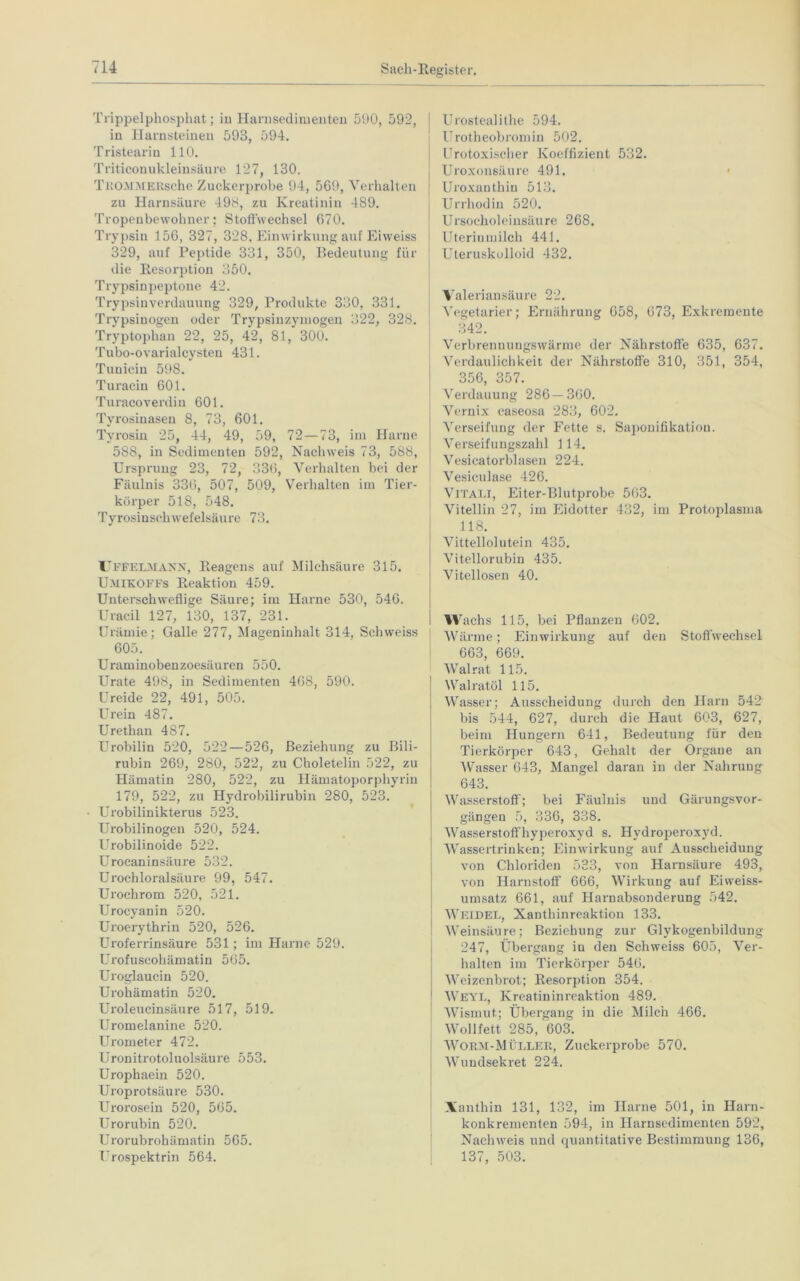 Trippelphosphat; in Harnsedimenten 590, 592, in Harnsteinen 593, 594. Tristearin 110. Triticonu kleinsäure 127, 130. Tito.MMEKsehe Zuckerprobe 94, 569, Verhalten zu Harnsäure 498, zu Kreatinin 489. Tropenbewohner; Stoffwechsel 670. Trypsin 156, 327, 328, Einwirkung auf Eiweiss 329, auf Peptide 331, 350, Bedeutung für die Resorption 350. Trypsinpeptone 42. Trypsin Verdauung 329, Produkte 330, 331. Trypsinogen oder Trypsinzymogen 322, 328. Tryptophan 22, 25, 42, 81, 300. Tubo-ovarialcysten 431. Tunicin 598. Turacin 601. Turacoverdin 601. Tyrosinasen 8, 73, 601. Tyrosin 25, 44, 49, 59, 72—73, im Harne 588, in Sedimenten 592, Nachweis 73, 588, Ursprung 23, 72, 336, Verhalten bei der Fäulnis 336, 507, 509, Verhalten im Tier- körper 518, 548. Tyrosinschwefelsäure 73. Uffelmann, Reagens auf Milchsäure 315. Umikoffs Reaktion 459. Unterschwellige Säure; im Harne 530, 546. Uracil 127, 130, 137, 231. Urämie; Galle 277, Mageninhalt 314, Schweiss 605. Uraminobenzoesäuren 550. Urate 498, in Sedimenten 468, 590. Ureide 22, 491, 505. Urein 487. Urethan 487. Urobilin 520, 522 — 526, Beziehung zu Bili- rubin 269, 280, 522, zu Choletelin 522, zu Hämatin 280, 522, zu Hämatoporphyrin 179, 522, zu Hydrobilirubin 280, 523. Urobilinikterus 523. Urobilinogen 520, 524. Urobilinoide 522. Urocaninsäure 532. Urochloralsäure 99, 547. Urochrom 520, 521. Urocyanin 520. Uroerythrin 520, 526. Uroferrinsäure 531; im Harne 529. Urofuscohämatin 565. Uroglaucin 520. Urohämatin 520. Uroleucinsäure 517, 519. Uromelanine 520. Urometer 472. Uronitrotoluolsäure 553. Urophaein 520. Uroprotsäure 530. Urorosein 520, 565. Urorubin 520. Urorubrohämatin 565. Urospektrin 564. Urostealithe 594. Urotheobromin 502. Urotoxischer Koeffizient 532. Uroxonsäure 491. Uroxauthin 513. Urrhodin 520. Ursocholeinsäure 268. Uterinmilch 441. Uteruskolloid 432. Valeriansäure 22. Vegetarier; Ernährung 658, 673, Exkremente 342. Verbrennungswärme der Nährstoffe 635, 637. Verdaulichkeit der Nährstoffe 310, 351, 354, 356, 357. Verdauung 286 — 360. Vernix caseosa 283, 602. Verseifung der Fette s. Saponifikatiou. Verseifungszahl 114. Vesi ca torblasen 224. Vesiculase 426. VlTALI, Eiter-Blutprobe 563. Vitellin 27, im Eidotter 432, im Protoplasma 118. Vittellolutein 435. Vitellorubin 435. Vitellosen 40. Wachs 115, bei Pflanzen 602. Wärme; Einwirkung auf den Stoffwechsel 663, 669. Walrat 115. Walratöl 115. Wasser; Ausscheidung durch den Harn 542 bis 544, 627, durch die Haut 603, 627, beim Hungern 641, Bedeutung für den Tierkörper 643, Gehalt der Organe an 'Wasser 643, Mangel daran in der Nahrung 643. Wasserstoff; bei Fäulnis und Gärungsvor- gängen 5, 336, 338. Wasserstoffhyperoxyd s. Hydroperoxyd. Wassertrinken; Einwirkung auf Ausscheidung von Chloriden 533, von Harnsäure 493, von Harnstoff 666, Wirkung auf Eiweiss- umsatz 661, auf Harnabsonderung 542. Weidel, Xanthinreaktion 133. Weinsäure; Beziehung zur Glykogenbildung 247, Übergang in den Schweiss 605, Ver- halten im Tierkörper 546. Weizenbrot; Resorption 354. Weyl, Kreatininreaktion 489. Wismut.; Übergang in die Milch 466. Wollfett 285, 603. Worm-Müller, Zuckerprobe 570. Wundsekret 224. Xanthin 131, 132, im Harne 501, in Harn- konkrementen 594, in Harnsedimenten 592, Nachweis und quantitative Bestimmung 136, 137, 503.