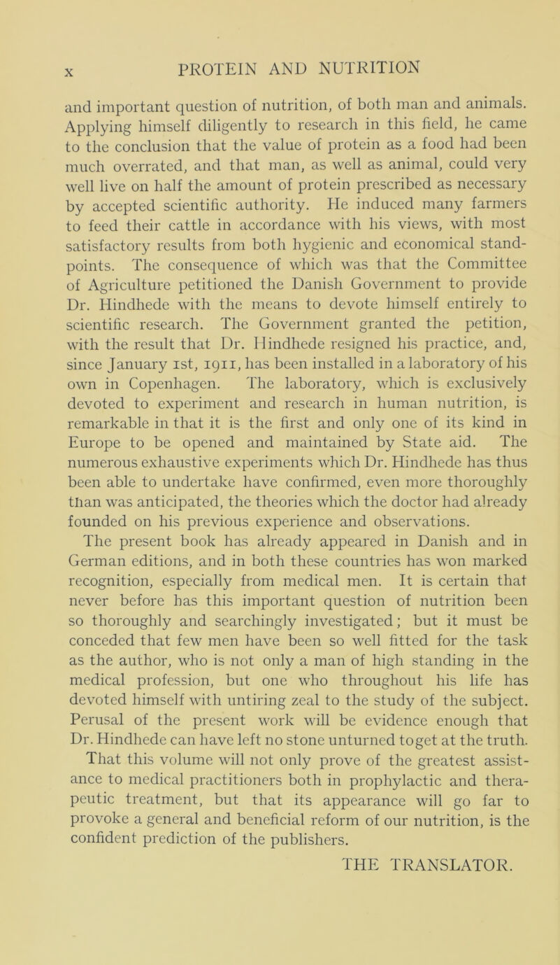 and important question of nutrition, of botli man and animals. Applying himself diligently to research in this held, he came to the conclusion that the valne of protein as a food had been much overrated, and that man, as well as animal, could very well live on half the amount of protein prescribed as necessary by accepted scientihc authority. He induced many farmers to feed their cattle in accordance with his views, with most satisfactory results from both hygienic and economical stand- points. The consequence of which was that the Committee of Agriculture petitioned the Danish Government to providc Dr, Hindhede with the means to devote himself entirely to scientihc research. The Government granted the petition, with the result that Dr. 1 lindhede resigned his practice, and, since January ist, 1911, has been installed in alaboratory of his own in Copenhagen. The laboratory, which is exclusively devoted to experiment and research in human nutrition, is remarkable in that it is the hrst and only one of its kind in Europe to be opened and maintained by State aid. The numerous exhaustive experiments which Dr. Hindhede has thus been able to undertake have conhrmed, even more thoroughly tlian was anticipated, the theories which the doctor had already founded on his previous experience and observations. The present book has already appeared in Danish and in German editions, and in both these countries has won marked recognition, especially from medical men. It is certain that never before has this important question of nutrition been so thoroughly and searchingly investigated; but it must be conceded that few men have been so well fitted for the task as the author, who is not only a man of high standing in the medical profession, but one who throughout his life has devoted himself with untiring zeal to the study of the subject. Perusal of the present work will be evidence enough that Dr. Hindhede can have left 110 stone unturned toget at the truth. That this volume will not only prove of the greatest assist- ance to medical practitioners both in prophylactic and thera- peutic treatment, but that its appearance will go far to provoke a general and beneficial reform of our nutrition, is the confident prediction of the publishers. THE TRANSLATOR.