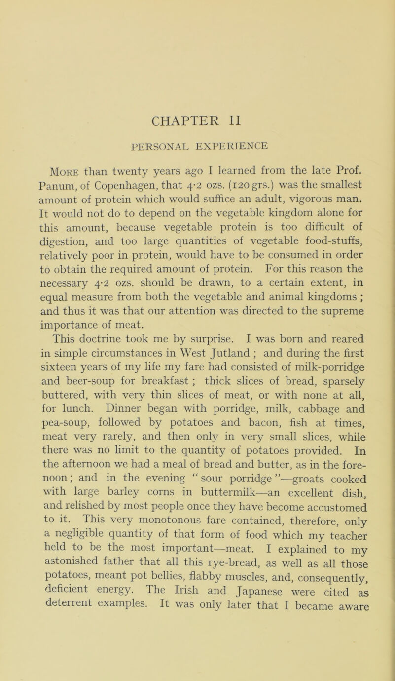 PERSONAL EXPERIENCE More than twenty years ago I learned from the late Prof. Panum, of Copenhagen, that 4-2 ozs. (120 grs.) was the smallest amount of protein which would suffice an adult, vigorous man. It wonld not do to depend on the vegetable kingdom alone for this amount, because vegetable protein is too difficult of digestion, and too large quantities of vegetable food-stuffs, relatively poor in protein, would have to be consumed in order to obtain the required amount of protein. For this reason the necessary 4-2 ozs. should be drawn, to a certain extent, in equal measure from both the vegetable and animal kingdoms ; and thus it was that our attention was directed to the supreme importance of meat. This doctrine took me by surprise. I was born and reared in simple circumstances in West Jutland ; and during the first sixteen years of my life my fare had consisted of milk-porridge and beer-soup for breakfast; thick slices of bread, sparsely buttered, with very thin slices of meat, or with none at all, for lunch. Dinner began with porridge, milk, cabbage and pea-soup, followed by potatoes and bacon, fish at times, meat very rarely, and then only in very small slices, while there was no hmit to the quantity of potatoes provided. In the afternoon we had a meal of bread and butter, as in the fore- noon; and in the evening sour porridge—groats cooked with large barley corns in buttermilk—an excellent dish, and relished by most people once they have become accustomed to it. This very monotonous fare contained, therefore, only a negligible quantity of that form of food which my teacher held to be the most important—meat. I explained to my astonished father that all this rye-bread, as well as all those potatoes, meant pot bellies, flabby muscles, and, consequently, deficient energy. The Irish and Japanese were cited as deterrent examples. It was only later that I became aware