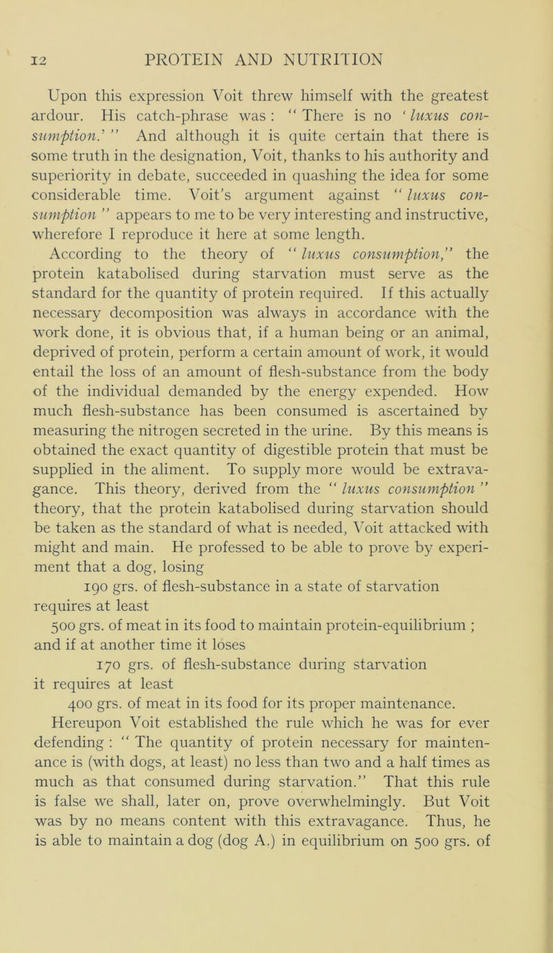 Upon this expression Voit threw himself with the greatest ardour. His catch-phrase was : “ There is no ‘ luxus con- sumption.' ” And although it is quite certain that there is some triith in the designation, Voit, thanks to his authority and superiority in debate, succeeded in qiiashing the idea for some considerable time. Voit’s argument against “ luxus con- suniption ” appears to me to be very interesting and instructive, wherefore I reprodiice it here at some length. According to the theory of “ luxus consumption,” the protein katabolised during starvation must serve as the standard for the quantity of protein required. If this actually necessary decomposition was always in accordance with the Work done, it is obvious that, if a human being or an animal, deprived of protein, perform a certain amount of work, it would entail the loss of an amount of fiesh-substance from the body of the individual demanded by the energy expended. How much fiesh-substance has been consumed is ascertained by measuring the nitrogen secreted in the urine. By this means is obtained the exact quantity of digestible protein that must be supplied in the aliment. To supply more would be extrava- gance. This theory, derived from the “ luxus consumption ” theory, that the protein katabolised during starvation should be taken as the standard of what is needed, Voit attacked with might and main. He professed to be able to prove by expcri- ment that a dog, losing 190 grs. of flesh-substance in a State of starvation requires at least 500 grs. of meat in its food to maintain protein-equilibrium ; and if at another time it loses 170 grs. of fiesh-substance during starvation it requires at least 400 grs. of meat in its food for its proper maintenance. Hereupon Voit established the rule which he was for ever defending ; “ The quantity of protein necessary for mainten- ance is (with dogs, at least) no less than two and a half times as much as that consumed during starvation.” That this rule is false we shall, later on, prove overwhelmingly. But Voit was by no means content with this extravagance. Thus, he is able to maintain a dog (dog A.) in equilibrium on 500 grs. of