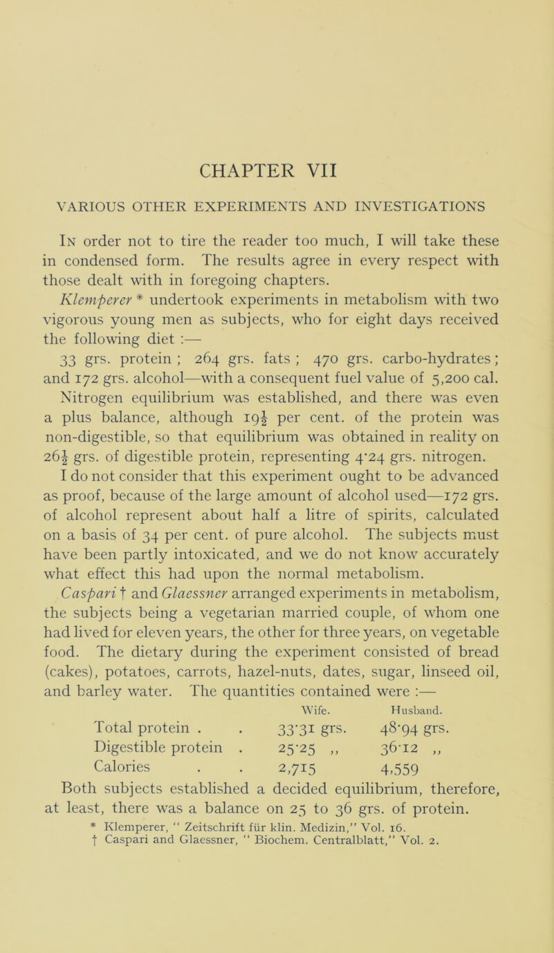 VARIOUS OTHER EXPERIMENTS AND INVESTIGATIONS In order not to tire the reader too much, I will take these in condensed form. The results agree in every respect with those dealt with in foregoing chapters. Klemperer * undertook experiments in metabolism with two vigoroiis young men as subjects, who for eight days received the following diet :— 33 grs. protein ; 264 grs. fats ; 470 grs. carbo-hydrates; and 172 grs. alcohol—with a consequent fuel value of 5,200 cal. Nitrogen equilibrium was established, and there was even a plus balance, although 19I per cent. of the protein was non-digestible, so that equilibrium was obtained in reality on 26| grs. of digestible protein, representing 4’24 grs. nitrogen. I do not consider that this experiment ought to be advanced as proof, because of the large amount of alcohol used—172 grs. of alcohol represent about half a litre of spirits, calculated on a basis of 34 per cent. of pure alcohol. The subjects must have been partly intoxicated, and we do not know accurately what effect this had upon the normal metabolism. Gaspari f and Glaessner arranged experiments in metabolism, the subjects being a vegetarian married couple, of whom one had lived for eleven years, the other for three years, on vegetable food. The dietary during the experiment consisted of bread (cakes), potatoes, carrots, hazel-nuts, dates, sugar, linseed oil, and barley water. The quantities contained were :— Both subjects established a decided equilibrium, therefore, at least, there was a balance on 25 to 36 grs. of protein. * Klemperer, “ Zeitschrift fiir klin. Medizin,” Vol. i6. t Gaspari and Glaessner, “ Biochem. Centralblatt,” Vol. 2. Wife. Husband. Total protein . Digestible protein . Calories 33-31 grs. 48-94 grs. 25-25 „ 36-12 „ 2,715 4,559