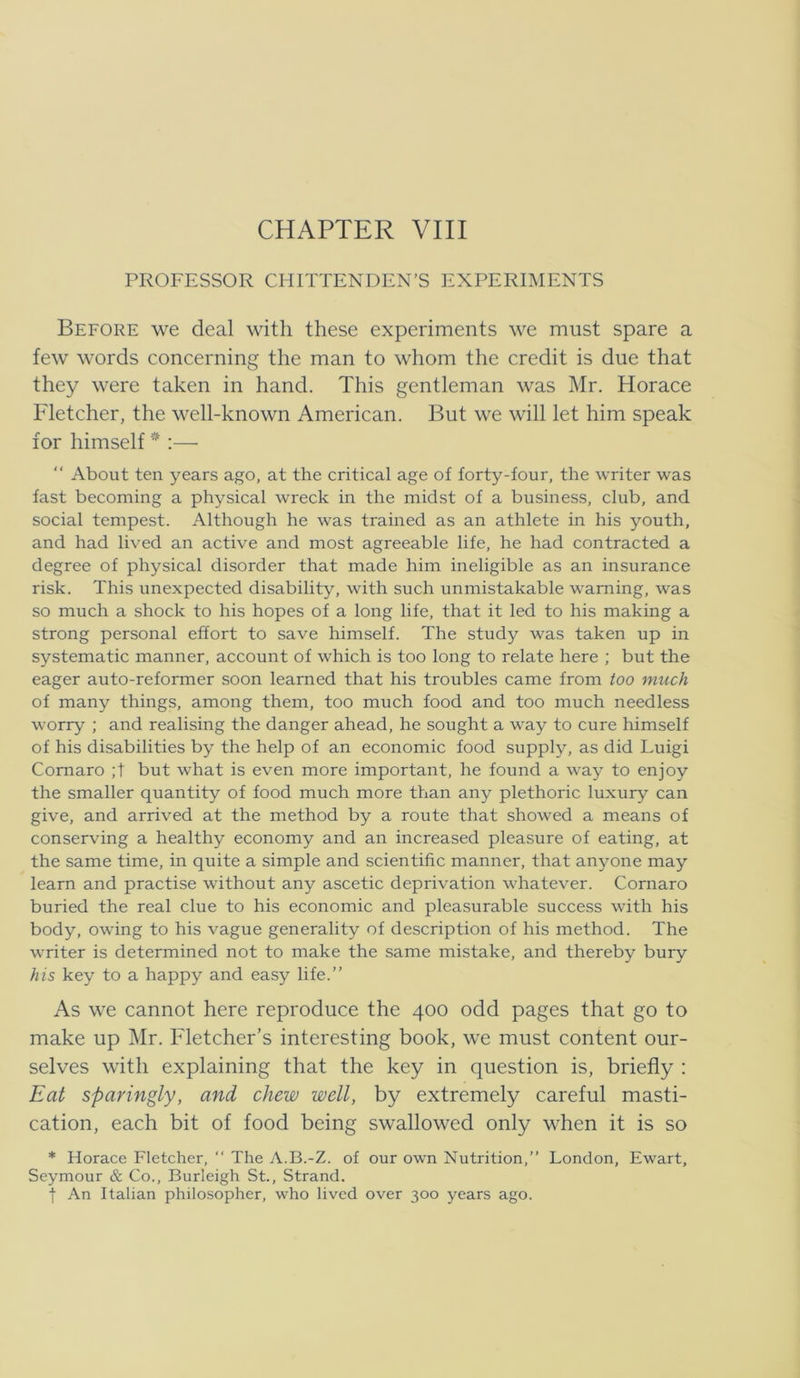 CHAPTER VIII PROFESSOR CHITTENDEN’S EXPERIMENTS Before we deal with these experiments we must spare a few words concerning the man to whom the credit is due that they were taken in hånd. This gentleman was Mr. Horace Fletcher, the well-known American. But we will let him speak for himself * :— “ About ten years ago, at the critical age of forty-four, the Avriter was fast beconiing a physical wreck in the midst of a business, dub, and social tempest. Although he was trained as an athlete in his youth, and had lived an active and most agreeable life, he had contracted a degree of physical disorder that made him ineligible as an insurance risk. This unexpected disability, with such unmistakable waming, was so much a shock to his hopes of a long life, that it led to his making a strong personal effort to save himself. The study was taken up in systematic manner, account of which is too long to relate here ; but the eager auto-reformer soon leamed that his troubles came from too much of many things, among them, too much food and too much needless worry ; and realising the danger ahead, he sought a way to cure himself of his disabilities by the help of an economic food supply, as did Luigi Cornaro ;t but what is even more important, he found a way to enjoy the smaller quantity of food much more than any plethoric luxury can give, and arrived at the method by a route that showed a means of conserving a healthy economy and an increased pleasure of eating, at the same time, in quite a simple and scientific manner, that anyone may learn and practise without any ascetic deprivation whatever. Cornaro buried the real due to his economic and pleasurable success with his body, owing to his vague generality of description of his method. The writer is determined not to make the same mistake, and thereby bury his key to a happy and easy life.” As we cannot here reproduce the 400 odd pages that go to make up Mr. Fletcher’s interesting book, we must content our- selves with explaining that the key in question is, briefiy : Eat sparingly, and chew well, by extremely careful masti- cation, each bit of food being swallowed only when it is so * Horace Fletcher, ” The A.B.-Z. of our own Nutrition,” London, Ewart, Seymour & Co., Burleigh St., Strand. t An Italian philosopher, who lived over 300 years ago.