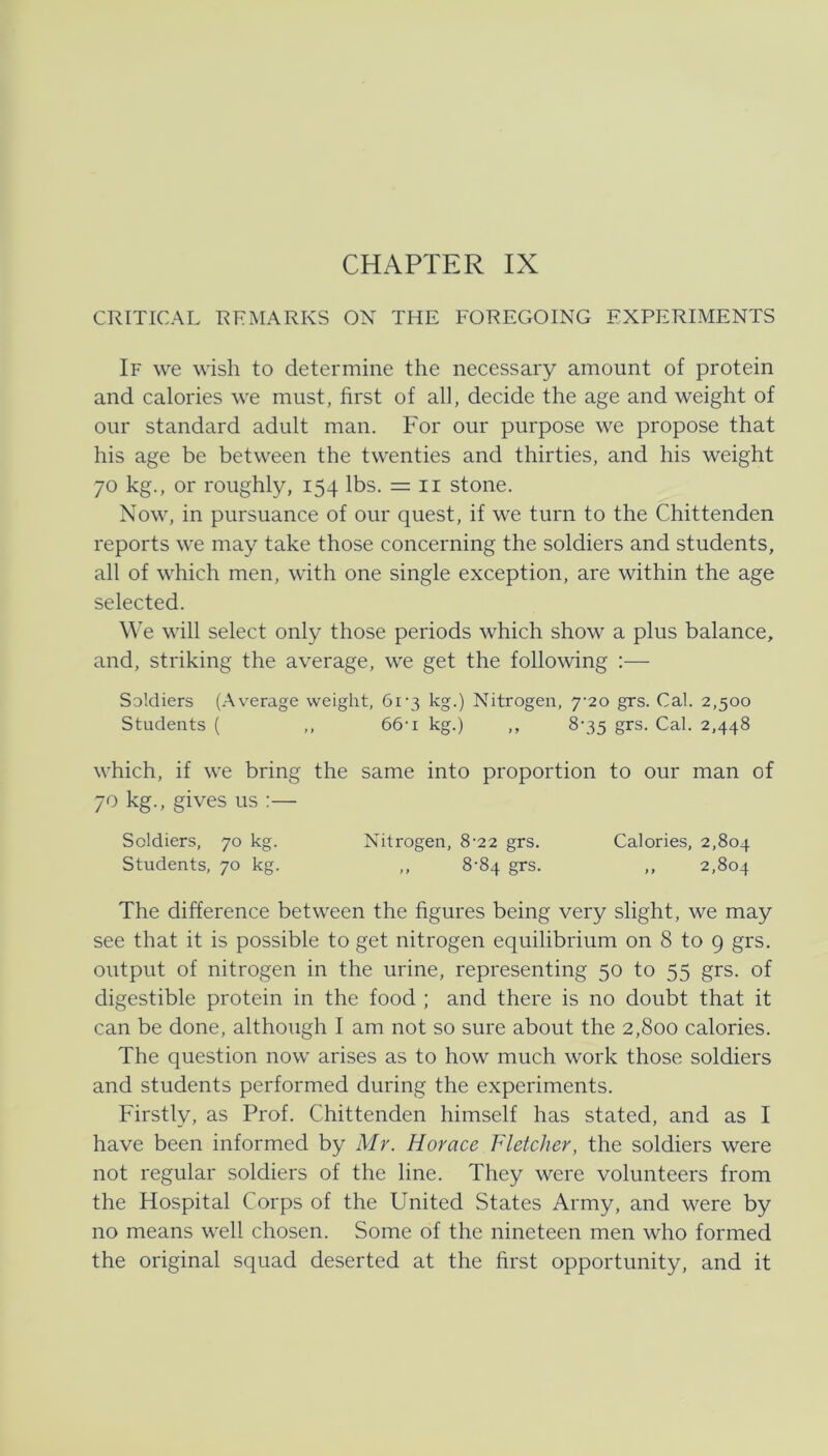 CRITICAL REMARKS ON THE FOREGOING EXPERIMENTS If we wish to determine the necessary amount of protein and calories we must, first of all, decide the age and weight of oiir standard adult man. For our purpose we propose that his age be between the twenties and thirties, and his weight JO kg., or roughly, 154 Ibs. = ii stone. Now, in pursuance of our quest, if we turn to the Chittenden reports we may take those concerning the soldiers and students, all of which men, with one single exception, are within the age selected. We will select only those periods which show a plus balance, and, striking the average, we get the following :— Soldiers (Average weight, 6i’3 kg.) Nitrogen, 7-20 grs. Cal. 2,500 Students ( ,, 66t kg.) ,, 8-35 grs. Cal. 2,448 which, if we bring the same into proportion to our man of 70 kg., gives us :— Soldiers, 70 kg. Nitrogen, 8-22 grs. Calories, 2,804 Students, 70 kg. ,, 8-84 grs. ,, 2,804 The difference between the figures being very slight, we may see that it is possible to get nitrogen equilibrium on 8 to 9 grs. output of nitrogen in the urine, representing 50 to 55 grs. of digestible protein in the food ; and there is no doubt that it can be done, although I am not so sure about the 2,800 calories. The question now arises as to how much work those soldiers and students performed during the experiments. Firstly, as Prof. Chittenden himself has stated, and as I have been informed by Mr. Horace Fletcher, the soldiers were not regular soldiers of the line. They were volunteers from the Hospital Corps of the United States Army, and were by no means well chosen. Some of the nineteen men who formed the original squad deserted at the hrst opportunity, and it