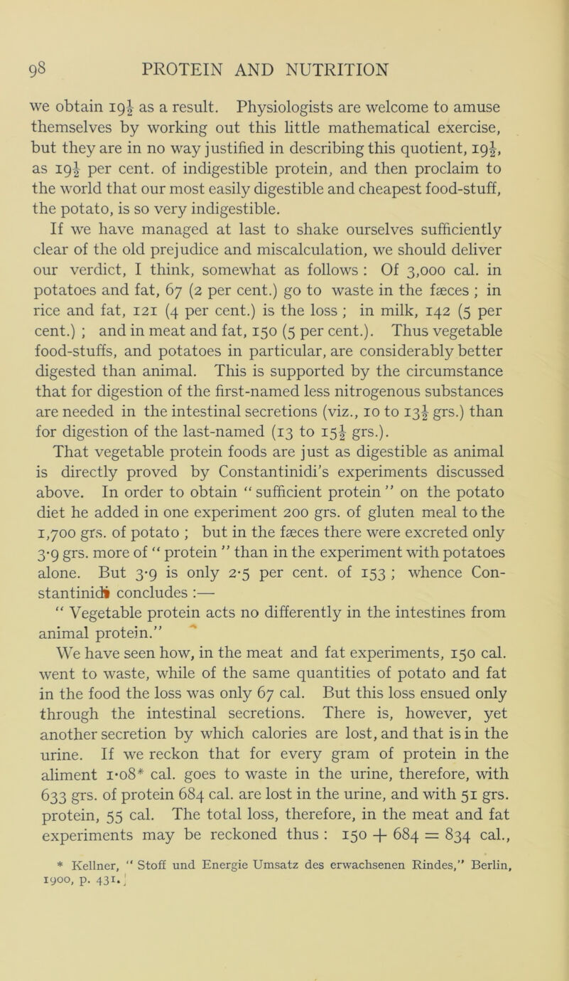 we obtain 19I as a result. Physiologists are welcome to amuse themselves by working out this little mathematical exercise, but they are in no way justified in describing this quotient, 19I, as 19I per cent. of indigestible protein, and then proclaim to the World that our most easily digestible and cheapest food-stuff, the potato, is so very indigestible. If we have managed at last to shake ourselves sufficiently clear of the old prejudice and miscalculation, we should deliver our verdict, I think, somewhat as follows : Of 3,000 cal. in potatoes and fat, 67 (2 per cent.) go to waste in the fæces ; in rice and fat, 121 (4 per cent.) is the loss ; in milk, 142 (5 per cent.) ; and in meat and fat, 150 (5 per cent.). Thus vegetable food-stuffs, and potatoes in particular, are considerably better digested than animal. This is supported by the circumstance that for digestion of the first-named less nitrogenens substances are needed in the intestinal secretions (viz., 10 to 13I grs.) than for digestion of the last-named (13 to 15^ grs.). That vegetable protein foods are just as digestible as animal is directly proved by Constantinidi’s experiments discussed above. In order to obtain sufficient protein on the potato diet he added in one experiment 200 grs. of gluten meal to the 1,700 grs. of potato ; but in the fæces there were excreted only 3-9 grs. more of  protein  than in the experiment with potatoes alone. But 3-9 is only 2-5 per cent. of 153 ; whence Con- stantinidi concludes :— “ Vegetable protein acts no differently in the intestines from animal protein.” We have seen how, in the meat and fat experiments, 150 cal. went to waste, while of the same quantities of potato and fat in the food the loss was only 67 cal. But this loss ensued only through the intestinal secretions. There is, however, yet another secretion by which calories are lost, and that is in the urine. If we reckon that for every gram of protein in the aliment i*o8* cal. goes to waste in the urine, therefore, with 633 grs. of protein 684 cal. are lost in the urine, and with 51 grs. protein, 55 cal. The total loss, therefore, in the meat and fat experiments may be reckoned thus : 150 + 684 = 834 cal., * Kellner,  StofE und Energie Umsatz des erwachsenen Rindes,” Berlin, lyoo, p. 431.^