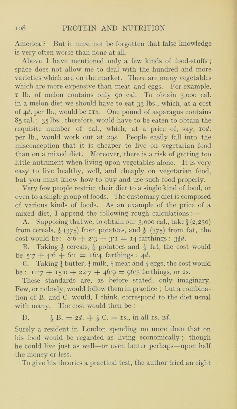 America ? But it must not be forgotten that false knowledge is very often worse than none at all. Above I have mentioned only a few kinds of food-stuffs ; space does not allow me to deal with the hundred and more varieties which are on the market. There are many vegetables vvhich are more expensive than meat and eggs. For example, I Ib. of melon contains only go cal. To obtain 3,000 cal. in a melon diet we should have to eat 33 Ibs., which, at a cost of ^d. per Ib., wouldbe iis. One pound of asparagus contains 85 cal.; 35 Ibs., therefore, would have to be eaten to obtain the requisite number of cal., which, at a price of, say, lod. per Ib., would work out at 295. People easily fall into the misconception that it is cheaper to live on vegetarian food than on a mixed diet. IMoreover, there is a risk of getting too little nutriment when li ving upon vegetables alone. It is very easy to live healthy, well, and cheaply on vegetarian food, but you must know how to buy and use such food properly. Very few people restrict their diet to a single kind of food, or even to a single group of foods. The customary diet is composed of various kinds of foods. As an example of the price of a mixed diet, I append the following rough calculations ;— A. Supposing thatwe, to obtain our 3,000 cal., take 1(2,250) from cereals, J (375) from potatoes, and 1 (375) from fat, the cost would be: 8’6 + 23 + 3’i = 14 farthings : '^^d. B. Taking ^ cereals, ^ potatoes and \ fat, the cost would be 57 + 4‘6 + =: i6‘4 farthings : ^d. C. Taking ^ butter, \ milk, ^ meat and ^ eggs, the cost would be : 117 + I5'0 + 227 + 46-9 = 96-3 farthings, or 2s. These standards are, as before stated, only imaginary. Few, or nobody, would follow them in practice ; but a combina- tion of B. and C. would, I think, correspond to the diet usual with many. The cost would then be :— D. 1 B. = 2d. i C. = IS., in all is. 2d. Surely a resident in London spending no more than that on his food would be regarded as living economically ; though he could live just as well—or even better perhaps—upon half the money or less. To give his theories a practical test, the author tried an eight