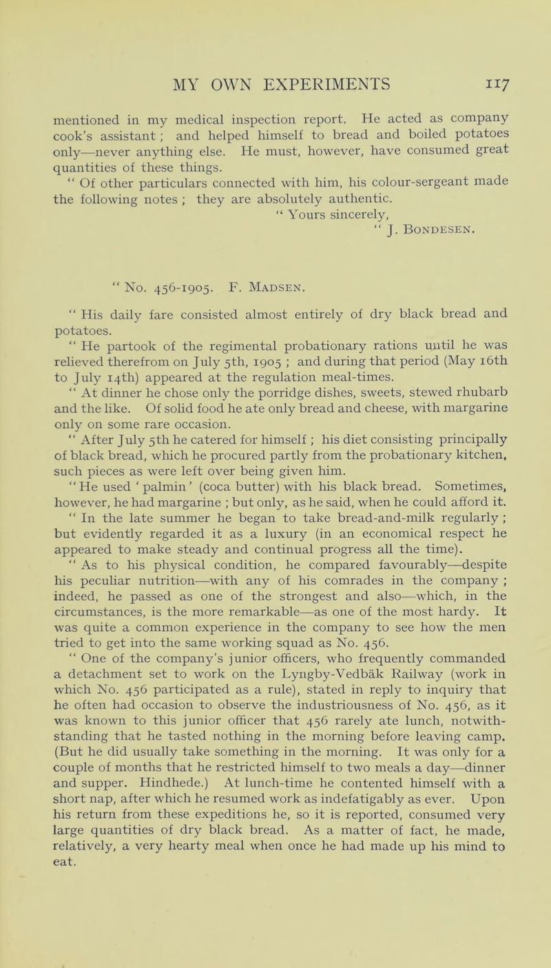 mentioned in my medical inspection report. He acted as company cook’s assistant ; and helped himself to bread and boiled potatoes only—never anything else. He must, however, have consumed great quantities of these things. “ Of other particulars connected with him, his colour-sergeant made the following notes ; they are absolutely authentic. “ Yours sincerely, “ J. Bondesen. “ No. 456-1905. F. Madsen. “ His daily fare consisted almost entirely of dry black bread and potatoes. “ He partook of the regimental probationary rations uiitil he was relieved therefrom on July 5th, 1905 ; and during that period (May i6th to July i4th) appeared at the regulation meal-times. “ At dinner he chose only the porridge dishes, sweets, stewed rhubarb and the like. Of solid food he ate only bread and cheese, with margarine only on some rare occasion. “ Af ter July 5th he catered for himself ; his diet consisting principally of black bread, which he procured partly from the probationary kitchen, such pieces as were left over being given him. “He used ‘palmin’ (coca butter) with his black bread. Sometimes, however, he had margarine ; but only, as he said, when he could afford it. “ In the late summer he began to take bread-and-milk regularly ; but evidently regarded it as a luxury (in an economical respect he appeared to make steady and continual progress all the time). “As to his physical condition, he compared favourably—despite his peculiar nutrition—with any of his comrades in the company ; indeed, he passed as one of the strengest and also—which, in the circumstances, is the more remarkable—as one of the most hardy. It was quite a common experience in the company to see how the men tried to get into the same working squad as No. 456. “ One of the company’s junior officers, who frequently commanded a detachment set to work on the Lyngby-Vedbåk Railway (work in which No. 456 participated as a rule), stated in reply to inquiry that he often had occasion to observe the industriousness of No. 456, as it was known to this junior officer that 456 rarely ate lunch, notwith- standing that he tasted nothing in the morning before leaving camp. (But he did usually take something in the morning. It was only for a couple of months that he restricted himself to two meals a day—dinner and supper. Hindhede.) At lunch-time he contented himself with a short nap, after which he resumed work as indefatigably as ever. Upon his return from these expeditions he, so it is reported, consumed very large quantities of dry black bread. As a matter of faet, he made, relatively, a very hearty meal when once he had made up his mind to eat.