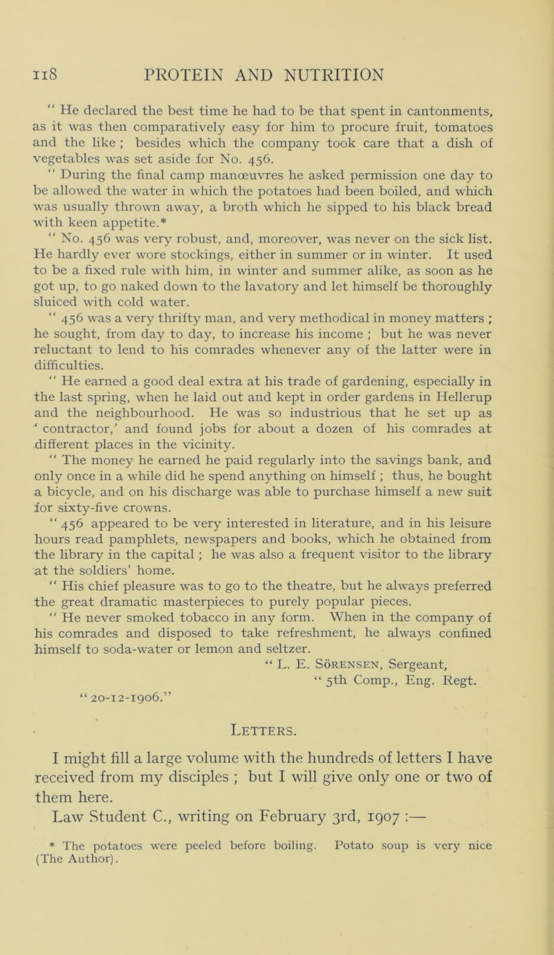 *' He declared the best time he had to be that spent in cantonments, as it was then comparatively easy for him to procure fruit, tomatoes and the like ; besides which the company took care that a dish of vegetables was set aside for No. 456. During the final camp manæuvres he asked permission one day to be allowed the water in which the potatoes had been boiled, and wlhch was usually thrown away, a broth which he sipped to his black bread with keen appetite.* “ No. 456 was very robust, and, moreover, was never on the sick list. He hardly ever wore stockings, either in summer or in winter. It used to be a fixed rule with him, in winter and summer alike, as soon as he got up, to go naked down to the lavatory and let himself be thoroughly sluiced with cold water. “ 456 was a very thrifty man, and very methodical in money matters ; he sought, from day to day, to increase his income ; but he was never reluctant to lend to his comrades whenever any of the latter were in difficulties. “ He earned a good deal extra at his trade of gardening, especially in the last spring, when he laid out and kept in order gardens in Hellerup and the neighbourhood. He was so industrious that he set up as ‘ contractor,’ and found jobs for about a dozen of his comrades at different places in the vicinity. “ The money he earned he paid regularly into the savings bank, and only once in a while did he spend anything on himself ; thus, he bought a bicycle, and on his discharge was able to purchase himself a new suit for sixty-five crowns. “ 456 appeared to be very interested in literature, and in his leisure hours read pamphlets, newspapers and books, which he obtained from the library in the Capital ; he was also a frequent visitor to the library at the soldiers’ home.  His chief pleasure was to go to the theatre, but he always preferred the great dramatic masterpieces to purely popular pieces. “ He never smoked tobacco in any form. When in the company of his comrades and disposed to take refreshment, he always confined himself to soda-water or lemon and seltzer. “ L. E. Sørensen, Sergeant, “ 5th Comp., Eng. Regt. “ 20-12-1906.” Letters. I might fill a large volume with the himdreds of letters I have received from my disciples ; but I will give only one or two of them here. Law Student C., writing on February grd, 1907 :— * The potatoes were peeled before boiling. Potato soup is very nice (The Author).