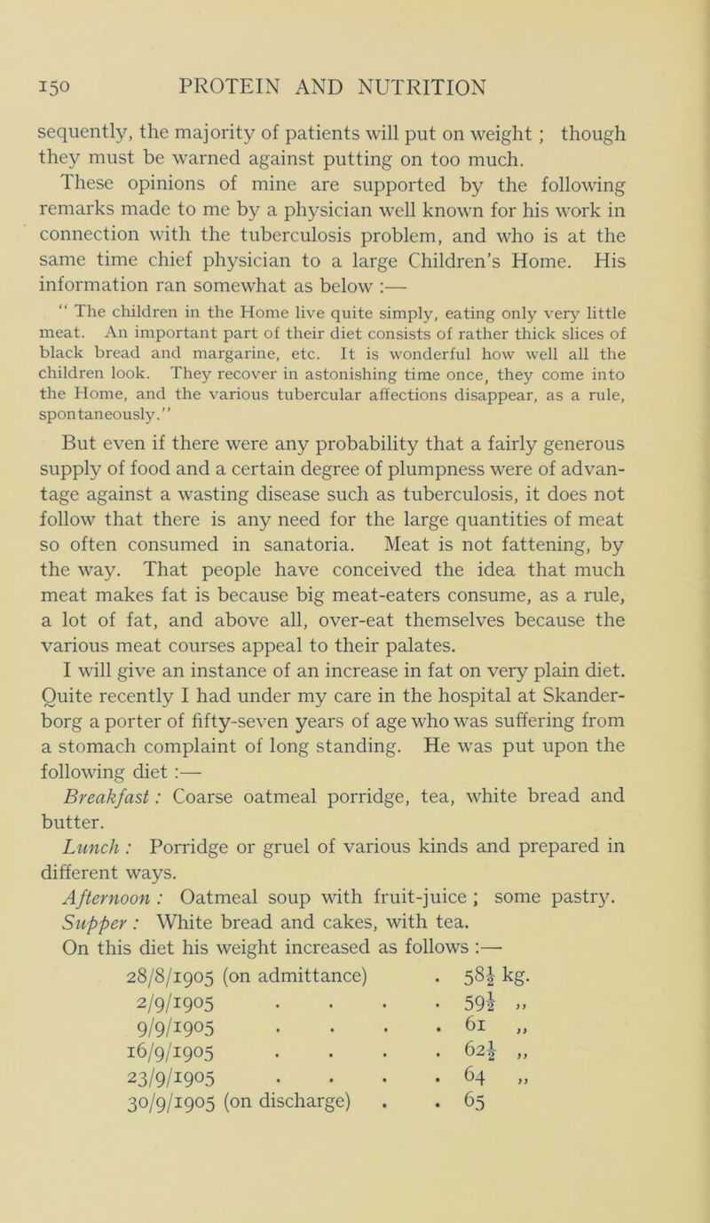 seqiiently, the maj ori ty of patients will put on weight; though they must be warned against putting on too much. These opinions of mine are supported by the following remarks made to me by a physician well known for his work in connection with the tuberculosis problem, and who is at the same time chief physician to a large Children’s Home. His information ran somewhat as below :— “ The children in the Home live quite simply, eating only very little meat. An important part of their diet consists of rather thick slices of black bread and margarine, etc. It is wonderful how well all the children look. They recover in astonishing time once, they come into the Home, and the various tubercular affections disappear, as a rule, spontaneously.” But even if there were any probability that a fairly generous supply of food and a certain degree of plumpness were of advan- tage against a wasting disease such as tuberculosis, it does not follow that there is any need for the large quantities of meat so often consumed in sanatoria. Meat is not fattening, by the way. That people have conceived the idea that much meat makes fat is because big meat-eaters consume, as a rule, a lot of fat, and above all, over-eat themselves because the various meat courses appeal to their palates. I will give an instance of an increase in fat on very plain diet. Quite recently I had under my care in the hospital at Skander- borg a porter of fifty-seven years of age who was suffering from a stomach complaint of long standing. He was put upon the following diet :— Breakfast: Coarse oatmeal porridge, tea, white bread and butter. Lunch : Porridge or gruel of various kinds and prepared in different ways. Afternoon : Oatmeal soup with fruit-juice ; some pastr}^ Supper: White bread and cakes, with tea. On this diet his weight increased as follows ;—■ 28/8/1905 (on admittance) • 58-2- kg. 2/9/1905 . 59i » 9/9/1905 . 61 „ 16/9/1905 . 62I „ 23/9/1905 . 64 30/9/1905 (on discharge) . 65