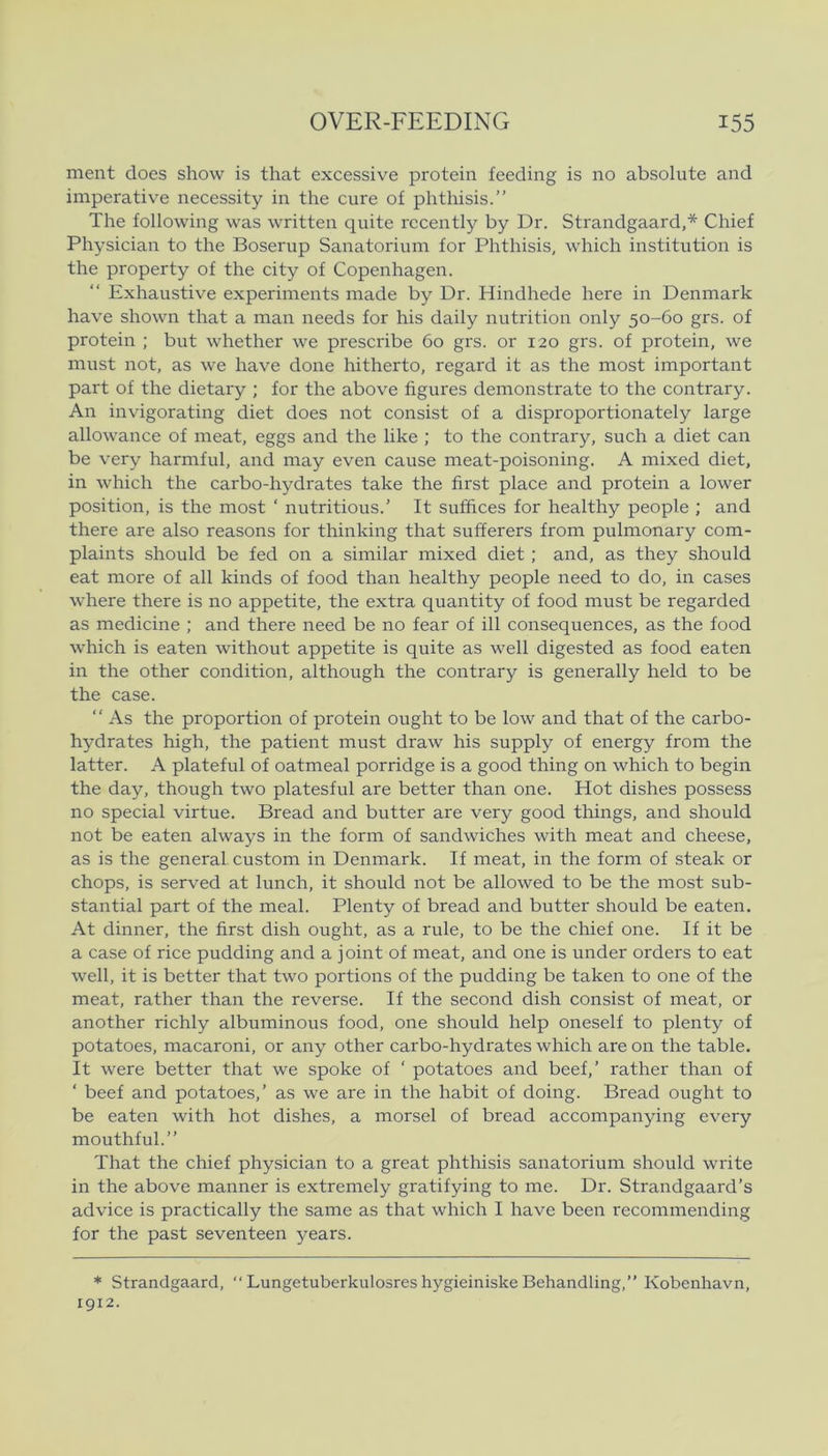 ment does show is that excessive protein feeding is no absolute and imperative necessity in the cure of phthisis.” The following was written quite rccently by Dr. Strandgaard,* Chief Physician to the Boserup Sanatorium for Phthisis, which institution is the property of the city of Copenhagen. Exhaustive experiments made by Dr. Hindhede here in Denmark have shown that a man needs for his daily nutrition only 50-60 grs. of protein ; but whether we prescribe 60 grs. or 120 grs. of protein, we must not, as we have done hitherto, regard it as the most important part of the dietary ; for the above ligures demonstrate to the contrary. An invigorating diet does not consist of a disproportionately large allowance of meat, eggs and the like ; to the contrary, such a diet can be very harmful, and may even cause meat-poisoning. A mixed diet, in which the carbo-hydrates take the first place and protein a lower position, is the most ‘ nutritious.’ It sufhces for healthy people ; and there are also reasons for thinking that sufferers from pulmonary com- plaints should be fed on a similar mixed diet ; and, as they should eat more of all kinds of food than healthy people need to do, in cases where there is no appetite, the extra quantity of food must be regarded as medicine ; and there need be no fear of ill consequences, as the food which is eaten without appetite is quite as well digested as food eaten in the other condition, although the contrary is generally held to be the case. “ As the proportion of protein ought to be low and that of the carbo- hydrates high, the patient must draw his supply of energy from the latter. A plateful of oatmeal porridge is a good thing on which to begin the day, though two platesful are better than one. Hot dishes possess no special virtue. Bread and butter are very good things, and should not be eaten always in the form of sandwiches with meat and cheese, as is the general, custom in Denmark. If meat, in the form of steak or chops, is served at lunch, it should not be allowed to be the most sub- stantial part of the meal. Plenty of bread and butter should be eaten. At dinner, the first dish ought, as a rule, to be the chief one. If it be a case of rice pudding and a joint of meat, and one is under orders to eat well, it is better that two portions of the pudding be taken to one of the meat, rather than the reverse. If the second dish consist of meat, or another richly albuminous food, one should help oneself to plenty of potatoes, macaroni, or any other carbo-hydrates which are on the table. It were better that we spoke of ‘ potatoes and beef,’ rather than of ‘ beef and potatoes,’ as we are in the habit of doing. Bread ought to be eaten with hot dishes, a morsel of bread accompanying every mouthful.” That the chief physician to a great phthisis sanatorium should write in the above manner is extremely gratifying to me. Dr. Strandgaard’s advice is practically the same as that which I have been recommending for the past seventeen years. * Strandgaard, “ Lungetuberkulosres hygieiniske Behandling,” Kobenhavn, 1912.