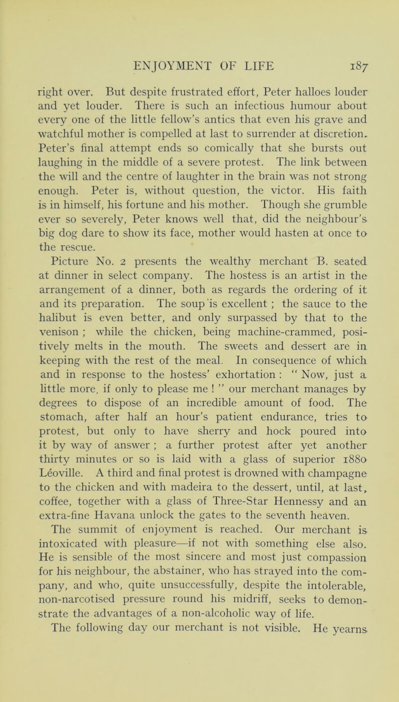 right over. But despite frustrated effort, Peter halloes louder and yet louder. There is such an infectious humour about every one of the little fellow’s antics that even his grave and watchful mother is compelled at last to surrender at discretion. Peter’s final attempt ends so comically that she bursts out laughing in the middle of a severe protest. The link between the will and the centre of laughter in the brain was not strong enough. Peter is, without question, the victor. His faith is in himself, his fortune and his mother. Though she grumble ever so severely, Peter knows well that, did the neighbour’s big dog dåre to show its face, mother would hasten at once ta the rescue. Picture No. 2 presents the wealthy merchant B. seated at dinner in select company. The hostess is an artist in the arrangement of a dinner, both as regards the ordering of it and its preparation. The soup’is excellent ; the sauce to the halibut is even better, and only surpassed by that to the venison ; while the chicken, being machine-crammed, posi- tively melts in the mouth. The sweets and dessert are in keeping with the rest of the meal. In consequence of which and in response to the hostess’ exhortation : “ Now, just a little more, if only to piease me ! ” our merchant manages by degrees to dispose of an incredible amount of food. The stomach, after half an hour’s patient endurance, tries tO' protest, but only to have sherry and hock poured into it by way of answer ; a further protest after yet another thirty minutes or so is laid with a glass of superior 1880 Léoville. A third and final protest is drowned with champagne to the chicken and with madeira to the dessert, until, at last„ coffee, together with a glass of Three-Star Hennessy and an extra-fine Havana unlock the gates to the seventh heaven. The summit of enjoyment is reached. Our merchant is intoxicated with pleasure—if not with something else also. He is sensible of the most sincere and most just compassion for his neighbour, the abstainer, who has strayed into the com- pany, and who, quite unsuccessfully, despite the intolerable, non-narcotised pressure round his midriff, seeks to demon- strate the advantages of a non-alcoholic way of life. The following day our merchant is not visible. He yearns