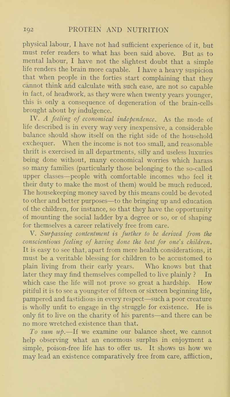 physical labour, I have not had sufficient experience of it, but must refer readers to what has been said above. But as to mental labour, I have not the slightest doubt that a simple life renders the brain more capable. I have a heavy suspicion that when people in the forties start complaining that they cannot think and calculate with such ease, are not so capable in faet, of headwork, as they were when twenty years younger, this is only a consequence of degeneration of the brain-cells brought about by indulgence. IV. A feeling of economical indcpendence.. As the mode of life described is in every way very inexpensive, a considerable balance should show itself on the right side of the household exchequer. When the income is not too small, and reasonable thrift is exercised in all departments, silly and useless luxuries being done without, many economical worries which harass so many families (particularly those belonging to the so-called upper classes—people with comfortable incomes who feel it their duty to make the most of them) would be mueh reduced. The housekeeping money saved by this means could be devoted to other and better purposes—to the bringing up and education of the children, for instance, so that they have the opportunity of mounting the social ladder by a degree or so, or of shaping for themselves a career relatively free from care. V. Surpassing contentment is further to be derived from the conscientious feeling of having done the best for ones children. It is easy to see that, apart from mere health considerations, it must be a veritable blessing for children to be accustomed to plain living from their early years. Who knows but that later they may hnd themselves compelled to live plainly ? In which case the life will not prove so great a hardship. How pitiful it is to see a youngster of hfteen or sixteen beginning life, pampered and fastidious in every respect—such a poor creature is wholly unfit to engage in the struggle for existence. He is only ht to live on the charity of his parents—and there can be no more wretched existence than that. To Slim up.—If we examine our balance sheet, we cannot help observing what an enormous surplus in enjoyment a simple, poison-free life has to offer us. It shows us how we may lead an existence comparatively free from care, affliction.