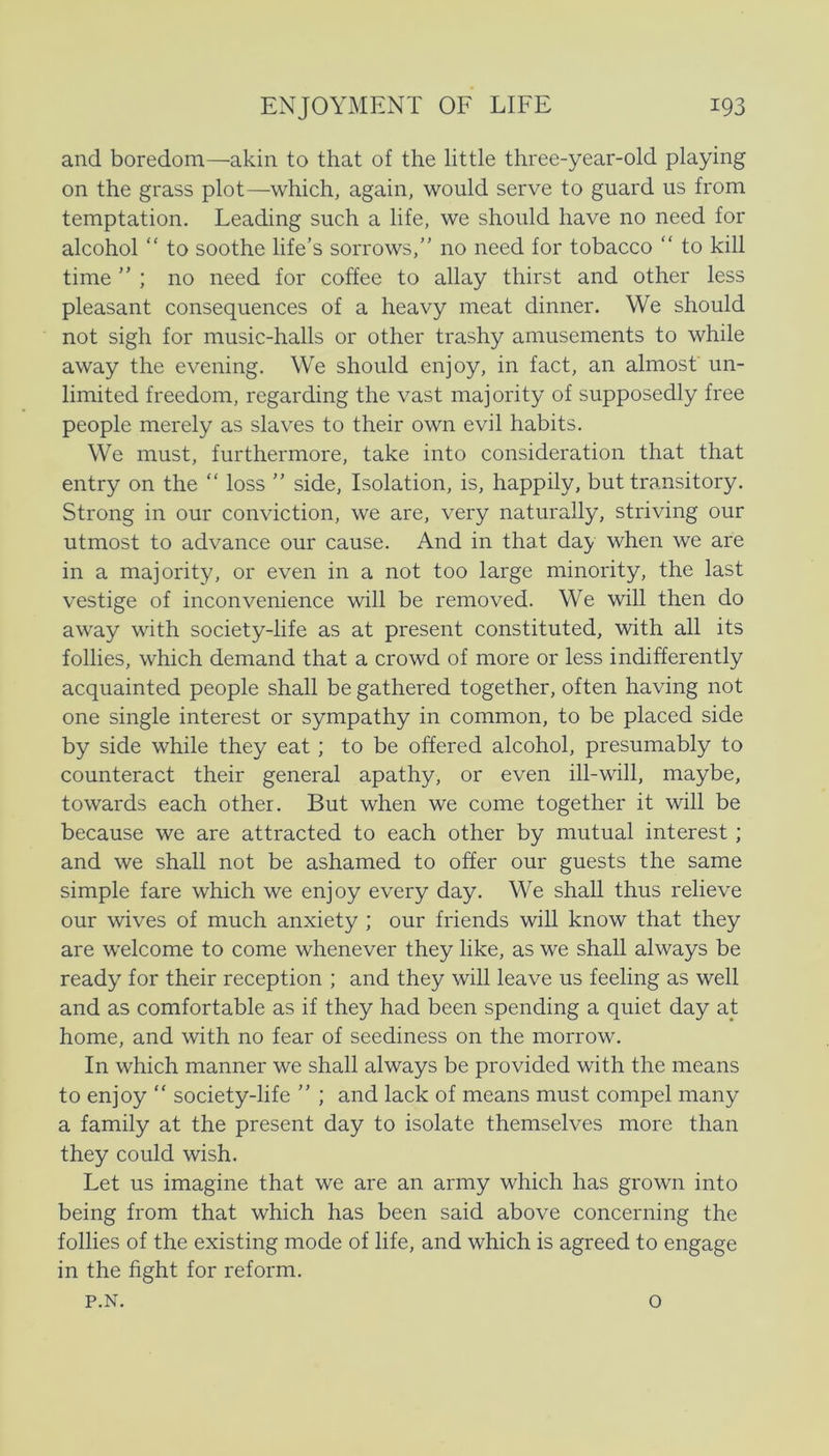 and boredom—akin to that of the little three-year-old playing on the grass plot—which, again, would serve to guard us from temptation. Leading such a life, we should have no need for alcohol “ to soothe life’s sorrows,” no need for tobacco “ to kill time  ; no need for coffee to allay thirst and other less pleasant consequences of a heavy meat dinner. We should not sigh for music-halls or other trashy amusements to while away the evening. We should enjoy, in faet, an almosf un- limited freedom, regarding the vast majority of supposedly free people merely as slaves to their own evil habits. We must, furthermore, take into consideration that that entry on the “ loss ” side. Isolation, is, happily, but transitory. Strong in our conviction, we are, very naturally, striving our utmost to advance our cause. And in that day when we are in a majority, or even in a not too large minority, the last vestige of inconvenience will be removed. We will then do away with society-life as at present constituted, with all its follies, which demand that a crowd of more or less indifferently acquainted people shall be gathered together, often having not one single interest or sympathy in common, to be placed side by side while they eat; to be offered alcohol, presumably to counteract their general apathy, or even ill-will, maybe, towards each other. But when we come together it will be because we are attracted to each other by mutual interest; and we shall not be ashamed to offer our guests the same simple fare which we enjoy every day. We shall thus relieve our wives of mueh anxiety ; our friends will know that they are welcome to come whenever they like, as we shall always be ready for their reception ; and they will leave us feeling as well and as comfortable as if they had been spending a quiet day at home, and with no fear of seediness on the morrow. In which manner we shall always be provided with the means to enjoy “ society-life ” ; and lack of means must compel many a family at the present day to isolate themselves more than they could wish. Let us imagine that we are an army which has grown into being from that which has been said above concerning the follies of the existing mode of life, and which is agreed to engage in the fight for reform. P.N. o