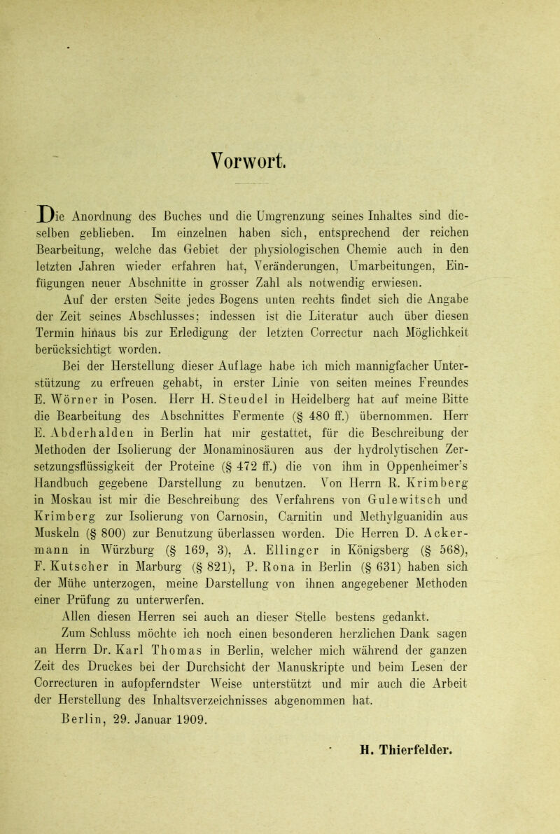 Vorwort. Oie Anordnung des Buches und die Umgrenzung seines Inhaltes sind die- selben geblieben. Im einzelnen haben sich, entsprechend der reichen Bearbeitung, welche das Gebiet der physiologischen Chemie auch in den letzten Jahren wieder erfahren hat, Veränderungen, Umarbeitungen, Ein- fügungen neuer Abschnitte in grosser Zahl als notwendig erwiesen. Auf der ersten Seite jedes Bogens unten rechts findet sich die Angabe der Zeit seines Abschlusses; indessen ist die Literatur auch über diesen Termin hinaus bis zur Erledigung der letzten Oorrectur nach Möglichkeit berücksichtigt worden. Bei der Herstellung dieser Auflage habe ich mich mannigfacher Unter- stützung zu erfreuen gehabt, in erster Linie von seiten meines Freundes E. Wörner in Posen. Herr H. Steudel in Heidelberg hat auf meine Bitte die Bearbeitung des Abschnittes Fermente (§ 480 ff.) übernommen. Herr E. Abderhalden in Berlin hat mir gestattet, für die Beschreibung der Methoden der Isolierung der Monaminosäuren aus der hydrolytischen Zer- setzungsflüssigkeit der Proteine (§ 472 ff.) die von ihm in Oppenheimer’s Handbuch gegebene Darstellung zu benutzen. Von Herrn R. Krimberg in Moskau ist mir die Beschreibung des Verfahrens von Gulewitsch und Krimberg zur Isolierung von Carnosin, Carnitin und Methylguanidin aus Muskeln (§ 800) zur Benutzung überlassen worden. Die Herren D. Acker- mann in Würzburg (§ 169, 3), A. Ellinger in Königsberg (§ 568), F. Kutscher in Marburg (§ 821), P. Rona in Berlin (§ 631) haben sich der Mühe unterzogen, meine Darstellung von ihnen angegebener Methoden einer Prüfung zu unterwerfen. Allen diesen Herren sei auch an dieser SteUe bestens gedankt. Zum Schluss möchte ich noch einen besonderen herzlichen Dank sagen an Herrn Dr. Karl Thomas in Berlin, welcher mich während der ganzen Zeit des Druckes bei der Durchsicht der Manuskripte und beim Lesen der Correcturen in aufopferndster Weise unterstützt und mir auch die Arbeit der Herstellung des Inhaltsverzeichnisses abgenommen hat. Berlin, 29. Januar 1909. H. Tliierfelder.