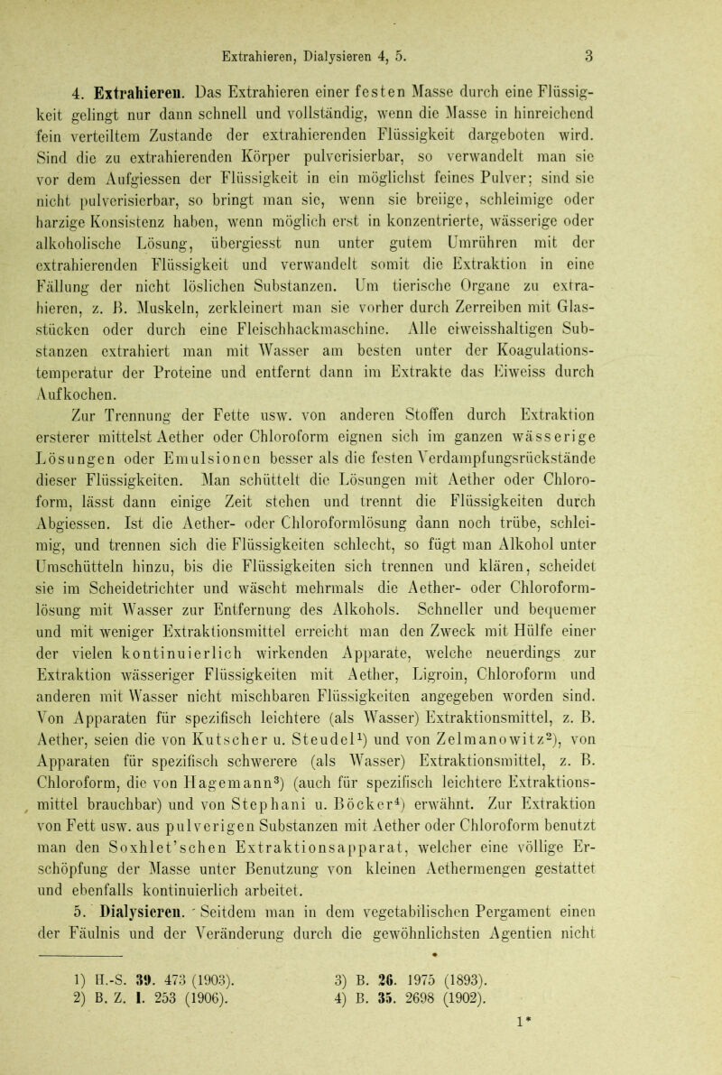 4. Extrahieren. Das Extrahieren einer festen Masse durch eine Flüssig- keit gelingt nur dann schnell und vollständig, wenn die Masse in hinreichend fein verteiltem Zustande der extrahierenden Flüssigkeit dargeboten wird. Sind die zu extrahierenden Körper pulverisierbar, so verwandelt man sie vor dem Aufgiessen der Flüssigkeit in ein möglichst feines Pulver; sind sie nicht pulverisierbar, so bringt man sie, wenn sie breiige, schleimige oder harzige Konsistenz haben, wenn möglich erst in konzentrierte, wässerige oder alkoholische Lösung, übergiesst nun unter gutem Umrühren mit der extrahierenden Flüssigkeit und verwandelt somit die Extraktion in eine Fällung der nicht löslichen Substanzen. Um tierische Organe zu extra- hieren, z. B. Muskeln, zerkleinert man sie vorher durch Zerreiben mit Glas- stiicken oder durch eine Fleischhackmaschine. Alle ciweisshaltigen Sub- stanzen extrahiert man mit Wasser am besten unter der Koagulations- temperatur der Proteine und entfernt dann im Extrakte das Eiweiss durch Aufkochen. Zur Trennung der Fette usw. von anderen Stoffen durch Extraktion ersterer mittelst Aether oder Chloroform eignen sich im ganzen wässerige Lösungen oder Emulsionen besser als die festen Verdampfungsrückstände dieser Flüssigkeiten. Man schüttelt die Lösungen mit Aether oder Chloro- form, lässt dann einige Zeit stehen und trennt die Flüssigkeiten durch Abgiessen. Ist die Aether- oder Chloroformlösung dann noch trübe, schlei- mig, und trennen sich die Flüssigkeiten schlecht, so fügt man Alkohol unter Umschütteln hinzu, bis die Flüssigkeiten sich trennen und klären, scheidet sie im Scheidetrichter und wäscht mehrmals die Aether- oder Chloroform- lösung mit Wasser zur Entfernung des Alkohols. Schneller und bequemer und mit weniger Extraktionsmittel erreicht man den Zweck mit Hülfe einer der vielen kontinuierlich wirkenden Apparate, welche neuerdings zur Extraktion wässeriger Flüssigkeiten mit Aether, Ligroin, Chloroform und anderen mit Wasser nicht mischbaren Flüssigkeiten angegeben worden sind. Von Apparaten für spezifisch leichtere (als Wasser) Extraktionsmittel, z. B. Aether, seien die von Kutscher u. Steudel1) und von Zelmanowitz2), von Apparaten für spezifisch schwerere (als Wasser) Extraktionsmittel, z. B. Chloroform, die von Hage mann3) (auch für spezifisch leichtere Extraktions- mittel brauchbar) und von Stephani u. Böcker4) erwähnt. Zur Extraktion von Fett usw. aus pulverigen Substanzen mit Aether oder Chloroform benutzt man den Soxhlet’sehen Extraktionsapparat, welcher eine völlige Er- schöpfung der Masse unter Benutzung von kleinen Aethermengen gestattet und ebenfalls kontinuierlich arbeitet. 5. Dialysieren. ' Seitdem man in dem vegetabilischen Pergament einen der Fäulnis und der Veränderung durch die gewöhnlichsten Agentien nicht 1) H.-S. 39. 473 (1903). 2) B. Z. 1. 253 (1906). 3) B. 26. 1975 (1893). 4) B. 35. 2698 (1902). 1