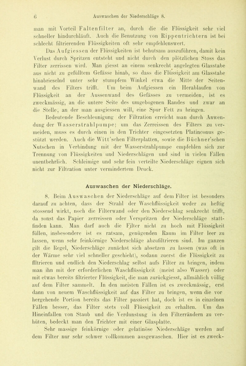 man mit Vorteil Faltenfilter an, durch die die Flüssigkeit sehr viel schneller hindurchläuft. Auch die Benutzung von Rippen trichtern ist bei schlecht filtrierenden Flüssigkeiten oft sehr empfehlenswert. Das Auf giessen der Flüssigkeiten ist behutsam auszuführen, damit kein Verlust durch Spritzen entsteht und nicht durch den plötzlichen Stoss das Filter zerrissen wird. Man giesst an einem senkrecht angelegten Glasstabe aus nicht zu gefülltem Gefässe hinab, so dass die Flüssigkeit am Glasstabe hinabrieselnd unter sehr stumpfem Winkel etwa die Mitte der Seiten- wand des Filters trifft. Um beim Aufgiessen ein Herablaufen von Flüssigkeit an der Aussen wand des Gefässes zu vermeiden, ist es zweckmässig, an die untere Seite des umgebogenen Randes und zwar an die Stelle, an der man ausgiessen will, eine Spur Fett zu bringen. Bedeutende Beschleunigung der Filtration erreicht man durch Anwen- dung der Wasserstrahlpumpe; um das Zerreissen des Filters zu ver- meiden, muss es durch einen in den Trichter eingesetzten Platinconus ge- stützt werden. Auch die Witt’schen Filterplatten, sowie die Büchner’schen Nutschen in Verbindung mit der Wasserstrahlpumpe empfehlen sich zur Trennung von Flüssigkeiten und Niederschlägen und sind in vielen Fällen unentbehrlich. Schleimige und sehr fein verteilte Niederschläge eignen sich nicht zur Filtration unter vermindertem Druck. Auswaschen der Niederschläge. 8. Beim Auswaschen der Niederschläge auf dem Filter ist besonders darauf zu achten, dass der Strahl der Waschflüssigkeit weder zu heftig stossend wirkt, noch die Filterwand oder den Niederschlag senkrecht trifft, da sonst das Papier zerreissen oder Verspritzen der Niederschläge statt- finden kann. Man darf auch die Fjlter nicht zu hoch mit Flüssigkeit füllen, insbesondere ist es ratsam, genügenden Raum im Filter leer zu lassen, wenn sehr feinkörnige Niederschläge abzufiltrieren sind. Im ganzen gilt die Regel, Niederschläge zunächst sich absetzen zu lassen (was oft in der Wärme sehr viel schneller geschieht), sodann zuerst die Flüssigkeit zu filtrieren und endlich den Niederschlag selbst aufs Filter zu bringen, indem man ihn mit der erforderlichen Waschflüssigkeit (meist also Wasser) oder mit etwas bereits filtrierter Flüssigkeit, die man zurückgiesst, allmählich völlig auf dem Filter sammelt. In den meisten Fällen ist es zweckmässig, erst dann von neuem Waschflüssigkeit auf das Filter zu bringen, wenn die vor hergehende Portion bereits das Filter passiert hat, doch ist es in einzelnen Fällen besser, das Filter stets voll Flüssigkeit zu erhalten. Um das Hineinfallen von Staub und die Verdunstung in den Filterrändern zu ver- hüten, bedeckt man den Trichter mit einer Glasplatte. Sehr massige feinkörnige oder gelatinöse Niederschläge werden auf dem Filter nur sehr schwer vollkommen ausgewaschen. Hier ist es zweck-