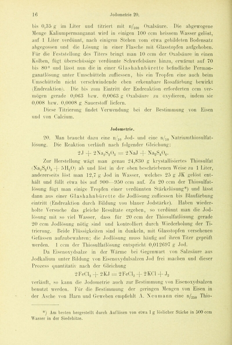 bis 0,35 g im Liter und titriert mit n/100 Oxalsäure. Die abgewogene Menge Kaliumpermanganat wird in einigen 100 ccm heissem Wasser gelöst, auf 1 Liter verdünnt, nach einigem Stehen vom etwa gebildeten Bodensatz abgegossen und die Lösung in einer Flasche mit Glasstopfen aufgehoben. Für die Feststellung des Titers bringt man 10 ccm der Oxalsäure- in einen Kolben, fügt überschüssige verdünnte Schwefelsäure hinzu, erwärmt auf 70 bis 80° und lässt nun die in einer Glashahnbürette befindliche Perman- ganatlösung unter Umschütteln zufliessen, bis ein Tropfen eine auch beim Umschütteln nicht verschwindende eben erkennbare Rosafärbung bewirkt (Endreaktion). Die bis zum Eintritt der Endreaktion erforderten ccm ver- mögen gerade 0,063 bzw. 0,0063 g Oxalsäure zu oxydieren, indem sie 0,008 bzw. 0,0008 g Sauerstoff liefern. Diese Titrierung findet Verwendung bei der Bestimmung von Eisen und von Calcium. Jodometrie. 20. Man braucht dazu eine n/10 Jod- und eine n/10 Natriumthiosulfat- lösung. Die Reaktion verläuft nach folgender Gleichung: 2J —1— 2Na2S203 == 2NaJ -\- Na2S406. Zur Herstellung wägt man genau 24,830 g krystallisiertes Thiosulfat (Na2S203 -j- 5H20) ab und löst in der oben beschriebenen Weise zu 1 Liter, andererseits löst man 12,7 g-Jod in Wasser, welches 25 g JK gelöst ent- hält und füllt etwa bis auf 900—950 ccm auf. Zu 20 ccm der Thiosulfat- lösung fügt man einige Tropfen einer verdünnten Stärkelösung*) und lässt dann aus einer Glashahnbürette die Jodlösung zufliessen bis Blaufärbung eintritt (Endreaktion durch Bildung von blauer Jodstärke). Haben wieder- holte Versuche das gleiche Resultate ergeben, so verdünnt man die Jod- lösung mit so viel Wasser, dass für 20 ccm der Thiosulfatlösung gerade 20 ccm Jodlösung nötig sind und kontrolliert durch Wiederholung der Ti- trierung. Beide Flüssigkeiten sind in dunkeln, mit Glasstopfen versehenen Gefässen aufzubewahren; die Jodlösung muss häufig auf ihren Titer geprüft werden. 1 ccm der Thiosulfatlösung entspricht 0,012697 g Jod. Da Eisenoxydsalze in der Wärme bei Gegenwart von Salzsäure aus Jodkalium unter Bildung von Eisenoxydulsalzen Jod frei machen und dieser Prozess quantitativ nach der Gleichung 2 FeCl3 + 2 K J = 2 FeCl2 + 2 KCl + J2 verläuft, so kann die Jodometrie auch zur Bestimmung von Eisenoxydsalzen benutzt werden. Für die Bestimmung der geringen Mengen von Eisen in der Asche von Harn und Geweben empfiehlt A. Neu mann eine n/250 Thio- *) Am besten hergestellt durch Auflösen von etwa 1 g löslicher Stärke in 500 ccm Wasser in der Siedehitze.