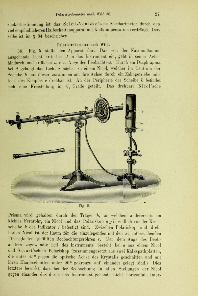 zuckerbestimmung ist das Soleil-Ventzke’sche Saccharimeter durch den viel empfindlicheren Halbschattenapparat mit Keilkompensation verdrängt. Der- selbe ist im § 34 beschrieben. Polaristrobometer nach Wild. 30. Fig. 5 stellt den Apparat dar. Das von der Natriumflamme ausgehende Licht tritt bei d in das Instrument ein, geht in seiner Achse hindurch und trifft bei a das Auge des Beobachters. Durch ein Diaphragma bei d gelangt das Licht zunächst zu einem Nicol, welcher im Centrum der Scheibe Je mit dieser zusammen um ihre Achse durch ein Zahngetriebe mit- telst des Knopfes c drehbar ist. An der Peripherie der Scheibe Je befindet sich eine Kreisteilung in 1/5 Grade geteilt. Das drehbare Nicol’sehe Fig. 5. Prisma wird gehalten durch den Träger h) an welchem andererseits ein kleines Fernrohr, ein Nicol und das Polariskop agl, endlich vor der Kreis- scheibe Je der Indikator i befestigt sind. Zwischen Polariskop und dreh- barem Nicol ist der Kaum für die einzulegenden mit den zu untersuchenden Flüssigkeiten gefüllten Beobachtungsröhren r. Der dem Auge des Beob- achters zugewandte Teil des Instruments besteht bei a aus einem Nicol und Savart’schem Polariskop (zusammengesetzt aus zwei Kalkspathplatten, die unter 45° gegen die optische Achse des Krystalls geschnitten und mit ihren Hauptschnitten unter 90° gekreuzt auf einander gelegt sind.) Dies letztere bewirkt, dass bei der Beobachtung in allen Stellungen der Nicol gegen einander das durch das Instrument gehende Licht horizontale Inter-