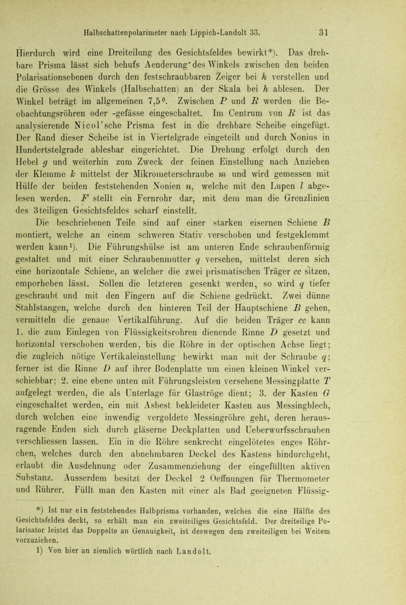 Hierdurch wird eine Dreiteilung des Gesichtsfeldes bewirkt*). Das dreh- bare Prisma lässt sich behufs Aenderung' des Winkels zwischen den beiden Polarisationsebenen durch den festschraubbaren Zeiger bei h verstellen und die Grösse des Winkels (Halbschatten) an der Skala bei h ablesen. Der Winkel beträgt im allgemeinen 7,5°. Zwischen P und P werden die Be- obachtungsröhren oder -gefässe eingeschaltet. Im Centrum von E ist das analysierende Nicol’sehe Prisma fest in die drehbare Scheibe eingefügt. Der Rand dieser Scheibe ist in Viertelgrade eingeteilt und durch Nonius in Hundertstelgrade ablesbar eingerichtet. Die Drehung erfolgt durch den Hebel g und weiterhin zum Zweck der feinen Einstellung nach Anziehen der Klemme Tc mittelst der Mikrometerschraube m und wird gemessen mit Hülfe der beiden feststehenden Nonien n1 welche mit den Lupen l abge- lesen werden. F stellt ein Fernrohr dar, mit dem man die Grenzlinien des 3teiligen Gesichtsfeldes scharf einstellt. Die beschriebenen Teile sind auf einer starken eisernen Schiene B montiert, welche an einem schweren Stativ verschoben und festgeklemmt werden kann1). Die Führungshülse ist am unteren Ende schraubenförmig gestaltet und mit einer Schraubenmutter q versehen, mittelst deren sich eine horizontale Schiene, an welcher die zwei prismatischen Träger cc sitzen, emporheben lässt. Sollen die letzteren gesenkt werden, so wird q tiefer geschraubt und mit den Fingern auf die Schiene gedrückt. Zwei dünne Stahlstangen, welche durch den hinteren Teil der Hauptschiene B gehen, vermitteln die genaue Vertikalführung. Auf die beiden Träger ec kann 1. die zum Einlegen von Flüssigkeitsrohren dienende Rinne D gesetzt und horizontal verschoben werden, bis die Röhre in der optischen Achse liegt; die zugleich nötige Vertikaleinstellung bewirkt man mit der Schraube q\ ferner ist die Rinne D auf ihrer Bodenplatte um einen kleinen Winkel ver- schiebbar; 2. eine ebene unten mit Führungsleisten versehene Messingplatte T aufgelegt werden, die als Unterlage für Glaströge dient; 3. der Kasten G eingeschaltet werden, ein mit Asbest bekleideter Kasten aus Messingblech, durch welchen eine inwendig vergoldete Messingröhre geht, deren heraus- ragende Enden sich durch gläserne Deckplatten und Ueberwurfsschrauben verschliessen lassen. Ein in die Röhre senkrecht eingelötetes enges Röhr- chen, welches durch den abnehmbaren Deckel des Kastens hindurchgeht, erlaubt die Ausdehnung oder Zusammenziehung der eingefüllten aktiven Substanz. Ausserdem besitzt der Deckel 2 Oeffnungen für Thermometer und Rührer. Füllt man den Kasten mit einer als Bad geeigneten Flüssig- *) Ist nur ein feststehendes Halbprisma vorhanden, welches die eine Hälfte des Gesichtsfeldes deckt, so erhält man ein zweiteiliges Gesichtsfeld. Der dreiteilige Po- larisator leistet das Doppelte an Genauigkeit, ist deswegen dem zweiteiligen bei Weitem vorzuziehen. 1) Von hier an ziemlich wörtlich nach Landolt,