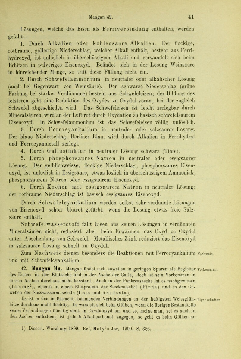 Lösungen, welche das Eisen als Ferriverbindung enthalten, werden gefällt: 1. Durch Alkalien oder kohlensaure Alkalien. Der flockige, rotbraune, gallertige Niederschlag, welcher Alkali enthält, besteht aus Ferri- hyclroxyd, ist unlöslich in überschüssigem Alkali und verwandelt sich beim Erhitzen in pulveriges Eisenoxyd. Befindet sich in der Lösung Weinsäure in hinreichender Menge, so tritt diese Fällung nicht ein. 2. Durch Schwefelammonium in neutraler oder alkalischer Lösung (auch bei Gegenwart von Weinsäure). Der schwarze Niederschlag (grüne Färbung bei starker Verdünnung) besteht aus Schwefeleisen; der Bildung des letzteren geht eine Reduktion des Oxydes zu Oxydul voran, bei der zugleich Schwefel abgeschieden wird. Das Schwefeleisen ist leicht zerlegbar durch Mineralsäuren, wird an der Luft rot durch Oxydation zu basisch schwefelsaurem Eisenoxyd. In Schwefelammonium ist das Schwefeleisen völlig unlöslich. 3. Durch Ferrocyankalium in neutraler oder salzsaurer Lösung. Der blaue Niederschlag, Berliner Blau, wird durch Alkalien in Ferrihydrat und Ferrocyanmetali zerlegt. 4. Durch Gallustinktur in neutraler Lösung sclrwarz (Tinte). 5. Durch phosphorsaures Natron in neutraler oder essigsaurer Lösung. Der gelblichweisse, flockige Niederschlag, phosphorsaures Eisen- oxyd, ist unlöslich in Essigsäure, etwas löslich in überschüssigem Ammoniak, phosphorsaurem Natron oder essigsaurem Eisenoxyd. 6. Durch Kochen mit essigsaurem Natron in neutraler Lösung; der rotbraune Niederschlag ist basisch essigsaures Eisenoxyd. Durch Schwefelcyankalium werden selbst sehr verdünnte Lösungen von Eisenoxyd schön blutrot gefärbt, wenn die Lösung etwras freie Salz- säure enthält. Schwefelwasserstoff fällt Eisen aus seinen Lösungen in verdünnten Mineralsäuren nicht, reduziert aber beim Erwärmen das Oxyd zu Oxydul unter Abscheidung von Schwefel. Metallisches Zink reduziert das Eisenoxyd in salzsaurer Lösung schnell zu Oxydul. Zum Nachweis dienen besonders die Reaktionen mit Ferrocyankalium und mit Schwefelcyankalium. 42. Mailgail Mn. Mangan findet sich zuweilen in geringen Spuren als Begleiter des Eisens in der Blutasche und in der Asche der Galle, doch ist sein Vorkommen in diesen Aschen durchaus nicht konstant. Auch in der Pankreasasche ist es nachgewiesen (Lüning1), ebenso in einem Blutprotein der Steckmuschel (Pinna) und in den Ge- weben der Süsswassermuscheln (Unio und Anadonta). Es ist in den in Betracht kommenden Verbindungen in der heftigsten Weissglüh- hitze durchaus nicht flüchtig. Es wandelt sich beim Glühen, wenn die übrigen Bestandteile seiner Verbindungen flüchtig sind, in Oxyduloxyd um und so, meint man, sei es auch in den Aschen enthalten; ist jedoch Alkalicarbonat zugegen, so geht es beim Glühen an Nachweis. Vorkommen. Eigenschaften. 1) Dissert, Würzburg 1899. Ref. Maly’s Jbr. 1900. S. 386.