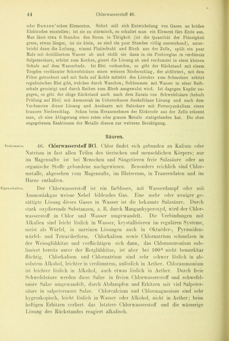 Vorkommen. Eigenschaften. oder Bunsen’sehen Elementen. Sofort soll sich Entwickelung von Gasen an beiden Elektroden einstellen; ist sie zu stürmisch, so schaltet man ein Element fürs Erste aus. Man lässt etwa 6 Stunden den Strom in Tätigkeit (ist die Quantität der Flüssigkeit gross, etwas länger, ist sie klein, so sind ein paar Stunden völlig ausreichend), unter- bricht dann die Leitung, nimmt Platindraht und Blech aus der Zelle, spült ein paar Male mit destilliertem Wasser ab und stellt sie dann in ein Probierglas in verdünnte Salpetersäure, erhitzt zum Kochen, giesst die Lösung ab und verdunstet in einer kleinen Schale auf dem Wasserbade. Ist Blei vorhanden, so gibt der Rückstand mit einem Tropfen verdünnter Schwefelsäure einen weissen Niederschlag, der abfiltriert, mit dem Filter getrocknet und mit Soda auf Kohle mittelst des Lötrohrs zum Schmelzen erhitzt rcgulinisches Blei gibt, welches durch Waschen, Schlemmen mit Wasser in einer Reib- schale gereinigt und durch Reiben zum Blech ausgewalzt wird. Ist dagegen Kupfer zu- gegen, so gibt der obige Rückstand auch nach dem Zusatz von Schwefelsäure (behufs Prüfung auf Blei) mit Ammoniak im Ueberschusse dunkelblaue Lösung und nach dem Verdunsten dieser Lösung und Ansäuern mit Salzsäure mit Ferrocyankalium einen braunen Niederschlag. Schon beim Herausnehmen der Elektrode aus der Zelle erkennt man, ob eine Ablagerung eines roten oder grauen Metalls stattgefunden hat. Die oben angegebenen Reaktionen der Metalle dienen zur weiteren Bestätigung. Säuren. 46. Chlorwasserstoff HCl. Chlor findet sich gebunden an Kalium oder Natrium in fast allen Teilen des tierischen und menschlichen Körpers; nur im Magensafte ist bei Menschen und Säugetieren freie Salzsäure oder an organische Stoffe gebundene nachgewiesen. Besonders reichlich sind Chlor- metalle, abgesehen vom Magensafte, im Blutserum, in Transsudaten und im Harne enthalten. Der Chlorwasserstoff ist ein farbloses, mit Wasserdampf oder mit Ammoniakgas weisse Nebel bildendes Gas. Eine mehr oder weniger ge- sättigte Lösung dieses Gases in Wasser ist die bekannte Salzsäure. Durch stark oxydierende Substanzen, z. B. durch Manganhyperoxyd, wird der Chlor- wasserstoff in Chlor und Wasser umgewandelt. Die Verbindungen mit Alkalien sind leicht löslich in Wasser, krystallisieren im regulären Systeme, meist als Würfel, in unreinen Lösungen auch in Oktaeder-, Pyramiden- würfel- und Tetraederform. Chlorkalium sowie, Chlornatrium schmelzen in der Weissglühhitze und verflüchtigen sich dann, das Chlorammonium sub- limiert bereits unter der Rotglühhitze, ist aber bei 100° nicht bemerkbar flüchtig. Chlorkalium und Chlornatrium sind sehr schwer löslich in ab- solutem Alkohol, leichter in verdünntem, unlöslich in Aether. Chlorammonium ist leichter löslich in Alkohol, auch etwas löslich in Aether. Durch freie Schwefelsäure werden diese Salze in freien Chlorwasserstoff und schwefel- saure Salze umgewandelt, durch Abdampfen und Erhitzen mit viel Salpeter- säure in salpetersaure Salze. Chlorcalcium und Chlormagnesium sind sehr hygroskopisch, leicht löslich in Wasser oder Alkohol, nicht in Aether; beim heftigen Erhitzen verliert das letztere Chlorwasserstoff und die wässerige Lösung des Rückstandes reagiert alkalisch.