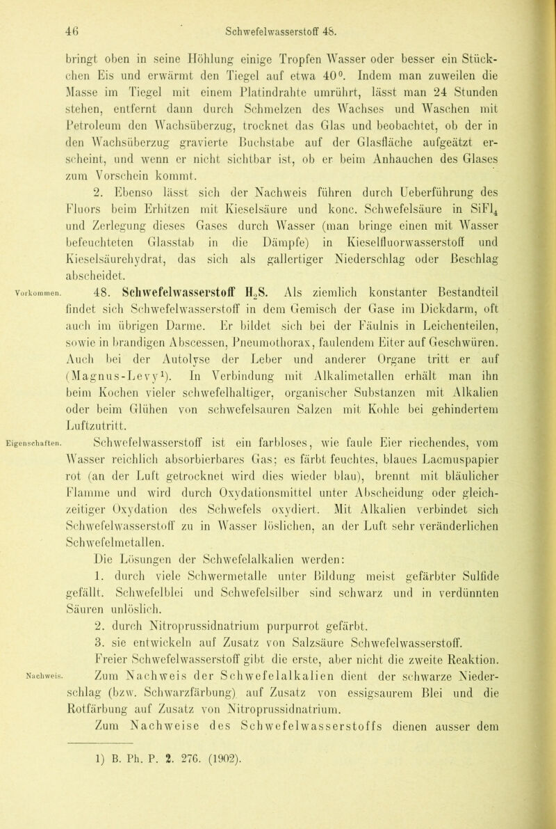 Vorkommen. Eigenschaften. Nachweis. bringt oben in seine Höhlung einige Tropfen Wasser oder besser ein Stück- chen Eis und erwärmt den Tiegel auf etwa 40°. Indem man zuweilen die Masse im Tiegel mit einem Platindrahte umrührt, lässt man 24 Stunden stehen, entfernt dann durch Schmelzen des Wachses und Waschen mit Petroleum den Wachsüberzug, trocknet das Glas und beobachtet, ob der in den Wachsüberzug gravierte Buchstabe auf der Glasfläche aufgeätzt er- scheint, und wenn er nicht sichtbar ist, ob er beim Anhauchen des Glases zum Vorschein kommt. 2. Ebenso lässt sich der Nachweis führen durch Ueberführung des Fluors beim Erhitzen mit Kieselsäure und konc. Schwefelsäure in SiFl4 und Zerlegung dieses Gases durch Wasser (man bringe einen mit Wasser befeuchteten Glasstab in die Dämpfe) in Kieselfluorwasserstoü und Kieselsäurehydrat, das sich als gallertiger Niederschlag oder Beschlag abscheidet. 48. Schwefelwasserstoff H2S. Als ziemlich konstanter Bestandteil findet sich Schwefelwasserstoff in dem Gemisch der Gase im Dickdarm, oft auch im übrigen Darme. Er bildet sich bei der Fäulnis in Leichenteilen, sowie in brandigen Abscessen, Pneumothorax, faulendem Eiter auf Geschwüren. Auch bei der Autolyse der Leber und anderer Organe tritt er auf (Magnus-Levy1). In Verbindung mit Alkalimetallen erhält man ihn beim Kochen vieler schwefelhaltiger, organischer Substanzen mit Alkalien oder beim Glühen von schwefelsauren Salzen mit Kohle bei gehindertem Luftzutritt. Schwefelwasserstoff ist ein farbloses, wie faule Eier riechendes, vom Wasser reichlich absorbierbares Gas; es färbt feuchtes, blaues Lacmuspapier rot (an der Luft getrocknet wird dies wieder blau), brennt mit bläulicher Flamme und wird durch Oxydationsmittel unter Abscheidung oder gleich- zeitiger Oxydation des Schwefels oxydiert. Mit Alkalien verbindet sich Schwefelwasserstoff zu in Wasser löslichen, an der Luft sehr veränderlichen Schwefelmetallen. Die Lösungen der Schwefelalkalien werden: 1. durch viele Schwermetalle unter Bildung meist gefärbter Sulfide gefällt. Schwefelblei und Schwefelsilber sind schwarz und in verdünnten Säuren unlöslich. 2. durch Nitroprussidnatrium purpurrot gefärbt. 3. sie entwickeln auf Zusatz von Salzsäure Schwefelwasserstoff. Freier Schwefelwasserstoff gibt die erste, aber nicht die zweite Reaktion. Zum Nachweis der Schwefelalkalien dient der schwarze Nieder- schlag (bzw. Schwarzfärbung) auf Zusatz von essigsaurem Blei und die Rotfärbung auf Zusatz von Nitroprussidnatrium. Zum Nachweise des Schwefelwasserstoffs dienen ausser dem 1) B. Ph. P. 2. 276. (1902).