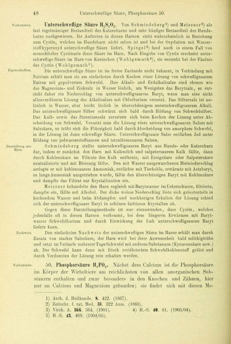 Vorkommen. Unterschweflige Säure H2S203. Von Schmiedeberg1) und Meissner2) als fast regelmässiger Bestandteil des Katzenharns und sehr häufiger Bestandteil des Hunde- harns nachgewiesen. Ihr Auftreten in diesen Harnen steht wahrscheinlich in Beziehung zum Cystin, welches im Hundeharn nicht selten ist und bei der Oxydation mit Wasser- stoffhyperoxyd unterschwellige Säure liefert. Spiegel3) fand auch in einem Fall von menschlicher Cystinurie diese Säure im Harn. Nach Eingabe von Cystin erscheint unter- schwellige Säure im Harn von Kaninchen (Wohlgem uth4), sie entsteht bei der Fäulnis des Cystin (Woh lgem uth5). Eigenschaften. Die unterschwellige Säure ist im freien Zustande nicht bekannt, in Verbindung mit Natrium erhält man sie am einfachsten durch Kochen einer Lösung von schwelligsaurem Natron mit gepulvertem Schwefel. Ihre Alkali- und Erdalkalisalze sind ebenso wie das Magnesium- und Zinksalz in Wasser löslich, am Wenigsten das Barytsalz, es ent- steht daher ein Niederschlag von unterschwefligsaurem Baryt, wTenn man eine nicht allzuverdünnte Lösung des Alkalisalzes mit Chlorbarium versetzt. Das Silbersalz ist un- löslich in Wasser, aber leicht löslich in überschüssigem unterschwelligsaurem Alkali. Das unterschwelligsaure Silber schwärzt sich bald durch Bildung von Schwefelsilber. Das Kalk- sowie das Strontiansalz zersetzen sich beim Kochen der Lösung unter Ab- scheidung von Schwefel. Versetzt man die Lösung eines unterschwefligsauren Salzes mit Salzsäure, so trübt sich die Flüssigkeit bald durch Abscheidung von amorphem Schwefel, in der Lösung ist dann schweflige Säure. Unterschwefligsaure Salze entfärben Jod unter Bildung von jodwasserstoffsauren und tetrathionsauren Salzen. Darsteilungaus Schmiedeberg stellte unterschwefligsauren Baryt aus Hunde- oder Katzenharn dar, indem er zunächst den Harn mit Kalkmilch und salpetersaurem Kalk fällte, dann durch Kohlensäure im Filtrate den Kalk entfernte, mit Essigsäure oder Salpetersäure neutralisierte und mit Bleiessig fällte. Den mit Wasser ausgewaschenen Bleiniederschlag zerlegte er mit kohlensaurem Ammoniak, entfärbte mit Tierkohle, erwärmte mit Aetzbaryt, so lange Ammoniak ausgetrieben wurde, fällte den überschüssigen Baryt mit Kohlensäure und dampfte das Filtrat zur Krystallisation ein. Meissner behandelte den Harn sogleich mit Barytwasser im Ueberschusse, filtrierte, dampfte ein, fällte mit Alkohol. Der dicke weisse Niederschlag löste sich grösstenteils in kochendem Wasser und beim Abdampfen und nachherigen Erkalten der Lösung schied sich der unterschwefligsaure Baryt in schönen farblosen Krystallen ab. Gegen diese Darstellungsmethode ist nur einzuwenden, dass Cystin, welches jedenfalls oft in diesen Harnen vorkommt, bei dem längeren Erwärmen mit Baryt- wasser Schwefelbarium und durch Einwirkung der Luft unterschwefligsauren Baryt liefern kann. Nachweis. Den einfachsten Nachweis der unterschwelligen Säure im Harne erhält man durch Zusatz von starker Salzsäure, der Harn wird bei ihrer Anwesenheit bald milchigtrübe und setzt im Verlaufe mehrerer Tage Schwefel mit anderen Substanzen (Kynurensäure usw.) ab. Der Schwefel kann dann mit frisch rectificiertem Schwefelkohlenstoff gelöst und durch Verdunsten der Lösung rein erhalten werden. Vorkommen. 50. Pliospliorsäure H3P04. Nächst dem Calcium ist die Phosphorsäure im Körper der Wirbeltiere am reichlichsten von allen anorganischen Sub- stanzen enthalten und zwar besonders in den Knochen und Zähnen, hier nur an Calcium und Magnesium gebunden; sie findet sich mit diesen Me- id Arch. d. Heilkunde. 8. 422. (1867). 2) Zeitschr. f. rat. Med. Hl. 322 Anm. (1868). 3) Virch. A. IGO. 364. (1901). 4) H.-S. 40. 81. (1903/04). 5) H.-S. 4H. 469. (1904/05).