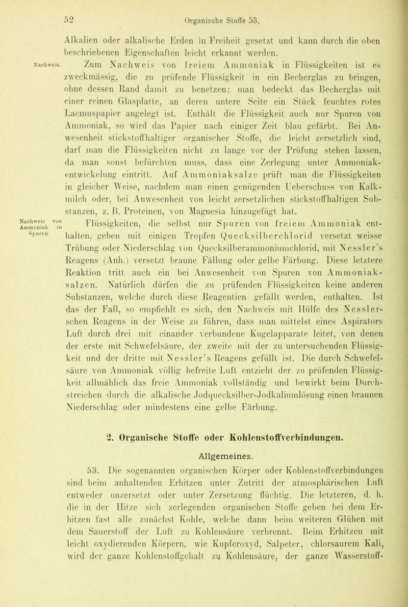 Nachweis. Nachweis von Ammoniak in Spuren. Alkalien oder alkalische Erden in Freiheit gesetzt und kann durch die oben beschriebenen Eigenschaften leicht erkannt werden. Zum Nachweis von freiem Ammoniak in Flüssigkeiten ist es zweckmässig, die zu prüfende Flüssigkeit in ein Becherglas zu bringen, ohne dessen Rand damit zu benetzen; man bedeckt das Becherglas mit einer reinen Glasplatte, an deren untere Seite ein Stück feuchtes rotes Lacmuspapier angelegt ist. Enthält die Flüssigkeit auch nur Spuren von Ammoniak, so wird das Papier nach einiger Zeit blau gefärbt. Bei An- wesenheit stickstoffhaltiger organischer Stoffe, die leicht zersetzlich sind, darf man die Flüssigkeiten nicht zu lange vor der Prüfung stehen lassen, da man sonst befürchten muss, dass eine Zerlegung unter Ammoniak- entwickelung eintritt. Auf xV mm oniak salze prüft man die Flüssigkeiten in gleicher Weise, nachdem man einen genügenden Ueberschuss von Kalk- milch oder, bei Anwesenheit von leicht zersetzlichen stickstoffhaltigen Sub- stanzen, z. ß. Proteinen, von Magnesia hinzugefügt hat. Flüssigkeiten, die selbst nur Spuren von freiem Ammoniak ent- halten, geben mit einigen Tropfen Quecksilberchlorid versetzt weisse Trübung oder Niederschlag von Quecksilberammoniumchlorid, mit Nessler’s Reagens (Anh.) versetzt braune Fällung oder gelbe Färbung. Diese letztere Reaktion tritt auch ein bei Anwesenheit von Spuren von Ammoniak - salzen. Natürlich dürfen die zu prüfenden Flüssigkeiten keine anderen Substanzen, welche durch diese Reagentien gefällt werden, enthalten. Ist das der Fall, so empfiehlt es sich, den Nachweis mit Hülfe des Nessler- schen Reagens in der Weise zu führen, dass man mittelst eines Aspirators Luft durch drei mit einander verbundene Kugelapparate leitet, von denen der erste mit Schwefelsäure, der zweite mit der zu untersuchenden Flüssig- keit und der dritte mit Nessler’s Reagens gefüllt ist. Die durch Schwefel- säure von Ammoniak völlig befreite Luft entzieht der zu prüfenden Flüssig- keit allmählich das freie Ammoniak vollständig und bewirkt beim Durch- streichen durch die alkalische Jodquecksilber-Jodkaliumlösung einen braunen Niederschlag oder mindestens eine gelbe Färbung. 2. Organische Stoffe oder Kolilenstoffverbinduiigen. Allgemeines. 53. Die sogenannten organischen Körper oder Kohlenstoffverbindungen sind beim anhaltenden Erhitzen unter Zutritt der atmosphärischen Luft entweder unzersetzt oder unter Zersetzung flüchtig. Die letzteren, d. h. die in der Hitze sich zerlegenden organischen Stoffe geben bei dem Er- hitzen fast alle zunächst Kohle, welche dann beim weiteren Glühen mit dem Sauerstoff der Luft zu Kohlensäure verbrennt. Beim Erhitzen mit leicht oxydierenden Körpern, wie Kupferoxyd, Salpeter, chlorsaurem Kali, wird der ganze Kohlcnstoffgehalt zu Kohlensäure, der ganze Wasserstoff-