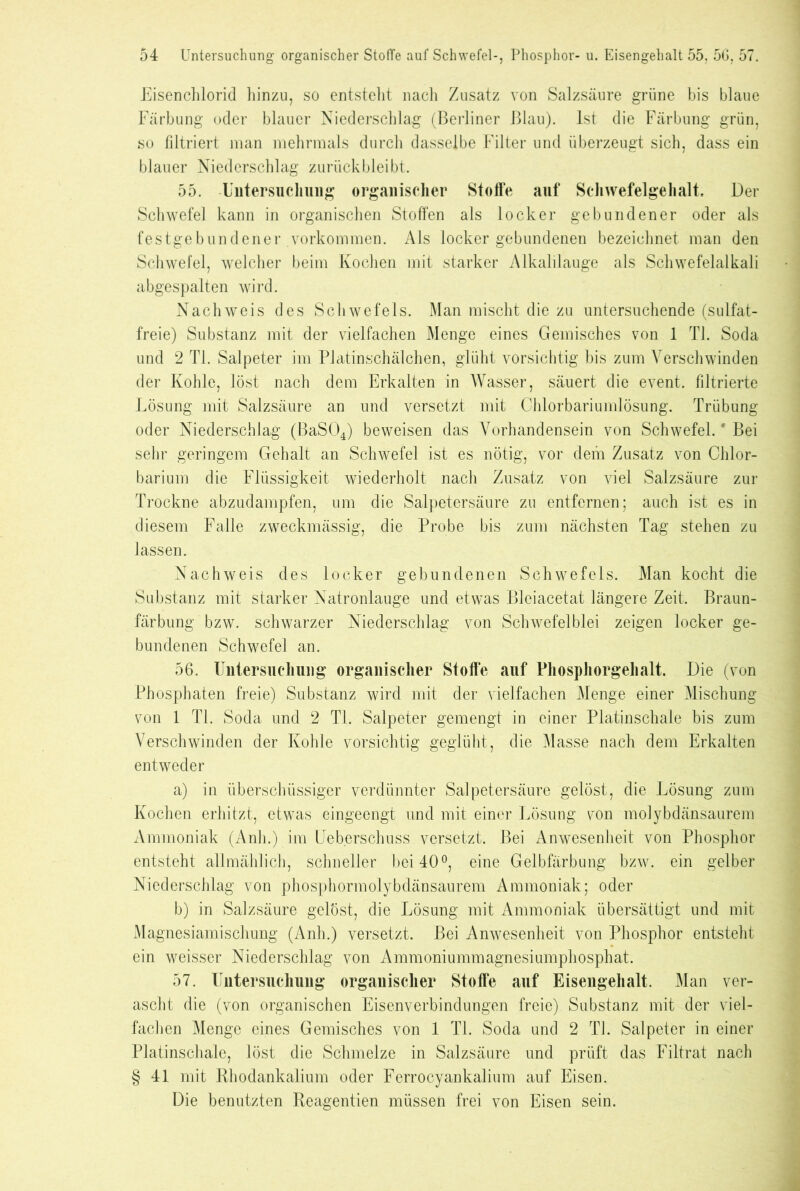 Eisenchlorid hinzu, so entstellt nach Zusatz von Salzsäure grüne bis blaue Färbung oder blauer Niederschlag (Berliner Blau). Ist die Färbung grün, so filtriert man mehrmals durch dasselbe Filter und überzeugt sich, dass ein blauer Niederschlag zurück bleibt. 55. -Untersuchung organischer Stoffe auf Schwefelgehalt Der Schwefel kann in organischen Stoffen als locker gebundener oder als festgebundener Vorkommen. Als locker gebundenen bezeichnet man den Schwefel, welcher beim Kochen mit starker Alkalilauge als Schwefelalkali abgespalten wird. Nachweis des Schwefels. Man mischt die zu untersuchende (sulfat- freie) Substanz mit der vielfachen Menge eines Gemisches von 1 TI. Soda und 2 TI. Salpeter im Platinschälchen, glüht vorsichtig bis zum Verschwinden der Kohle, löst nach dem Erkalten in Wasser, säuert die event. filtrierte Lösung mit Salzsäure an und versetzt mit Chlorbariumlösung. Trübung oder Niederschlag (BaS04) beweisen das Vorhandensein von Schwefel.' Bei sehr geringem Gehalt an Schwefel ist es nötig, vor dem Zusatz von Chlor- barium die Flüssigkeit wiederholt nach Zusatz von viel Salzsäure zur Trockne abzudampfen, um die Salpetersäure zu entfernen; auch ist es in diesem Falle zweckmässig, die Probe bis zum nächsten Tag stehen zu lassen. Nachweis des locker gebundenen Schwefels. Man kocht die Substanz mit starker Natronlauge und etwas Bleiacetat längere Zeit. Braun- färbung bzw. schwarzer Niederschlag von Schwefelblei zeigen locker ge- bundenen Schwefel an. 56. Untersuchung organischer Stoffe auf Phosphorgehalt. Die (von Phosphaten freie) Substanz wird mit der vielfachen Menge einer Mischung von 1 TI. Soda und 2 TI. Salpeter gemengt in einer Platinschale bis zum Verschwinden der Kohle vorsichtig geglüht, die Masse nach dem Erkalten entweder a) in überschüssiger verdünnter Salpetersäure gelöst, die Lösung zum Kochen erhitzt, etwas eingeengt und mit einer Lösung von molybdänsaurem Ammoniak (Anh.) im Ueberschuss versetzt. Bei Anwesenheit von Phosphor entsteht allmählich, schneller bei 40°, eine Gelbfärbung bzw. ein gelber Niederschlag von phosphormolybdänsaurem Ammoniak; oder b) in Salzsäure gelöst, die Lösung mit Ammoniak übersättigt und mit Magnesiamischung (Anh.) versetzt. Bei Anwesenheit von Phosphor entsteht ein weisser Niederschlag von Ammoniummagnesiumphosphat. 57. Untersuchung organischer Stoffe auf Eisengehalt. Man ver- ascht die (von organischen Eisenverbindungen freie) Substanz mit der viel- fachen Menge eines Gemisches von 1 Tl. Soda und 2 TI. Salpeter in einer Platinschale, löst die Schmelze in Salzsäure und prüft das Filtrat nach §41 mit Rhodankalium oder Ferrocyankalium auf Eisen. Die benutzten Reagentien müssen frei von Eisen sein.