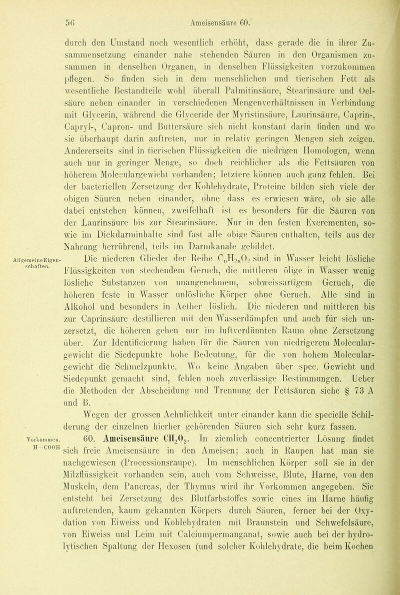 AllgerneineEigen- schaften. Vorkommen. H—COOH durch den Umstand noch wesentlich erhöht, dass gerade die in ihrer Zu- sammensetzung einander nahe stehenden Säuren in den Organismen zu- sammen in denselben Organen, in denselben Flüssigkeiten vorzukommen pflegen. So Anden sich in dem menschlichen und tierischen Fett als wesentliche Bestandteile wohl überall Palmitinsäure, Stearinsäure und Oel- säure neben einander in verschiedenen Mengenverhältnissen in Verbindung mit Glycerin, während die Glyceride der Myristinsäure, Laurinsäure, Caprin-, Capryl-, Capron- und Buttersäure sich nicht konstant darin finden und wo sie überhaupt darin auftreten, nur in relativ geringen Mengen sich zeigen. Andererseits sind in tierischen Flüssigkeiten die niedrigen Homologen, wenn auch nur in geringer Menge, so doch reichlicher als die Fettsäuren von höherem Moleoulargewicht vorhanden; letztere können auch ganz fehlen. Bei der bacteriellen Zersetzung der Kohlehydrate, Proteine bilden sich viele der obigen Säuren neben einander, ohne dass es erwiesen wäre, ob sie alle dabei entstehen können, zweifelhaft ist es besonders für die Säuren von der Laurinsäure bis zur Stearinsäure. Nur in den festen Excrementen, so- wie im Dickdarminhalte sind fast alle obige Säuren enthalten, teils aus der Nahrung herrührend, teils im Darmkanale gebildet. Die niederen Glieder der Reihe CnH2nOi sind in Wasser leicht lösliche Flüssigkeiten von stechendem Geruch, die mittleren ölige in Wasser wenig lösliche Substanzen von unangenehmem, schweissartigem Geruch, die höheren feste in Wasser unlösliche Körper ohne Geruch. Alle sind in Alkohol und besonders in Aether löslich. Die niederen und mittleren bis zur Caprinsäure destillieren mit den Wasserdämpfen und auch für sich un- zersetzt, die höheren gehen nur im luftverdünnten Raum ohne Zersetzung über. Zur Identificierung haben für die Säuren von niedrigerem Moleoular- gewicht die Siedepunkte hohe Bedeutung, für die von hohem Molecular- gewicht die Schmelzpunkte. Wo keine Angaben über spec. Gewicht und Siedepunkt gemacht sind, fehlen noch zuverlässige Bestimmungen. Ueber die Methoden der Abscheidung und Trennung der Fettsäuren siehe § 73 A und B. Wegen der grossen Aehnlichkeit unter einander kann die specielle Schil- derung der einzelnen hierher gehörenden Säuren sich sehr kurz fassen. 60. Ameisensäure CH202. In ziemlich concentrierter Lösung findet sich freie Ameisensäure in den Ameisen; auch in Raupen hat man sie nachgewiesen (Processionsraupe). Im menschlichen Körper soll sie in der Milzflüssigkeit vorhanden sein, auch vom Schweisse, Blute, Flame, von den Muskeln, dem Pancreas, der Thymus wird ihr Vorkommen angegeben. Sie entsteht bei Zersetzung des Blutfarbstoffes sowie eines im Harne häufig auftretenden, kaum gekannten Körpers durch Säuren, ferner bei der Oxy- dation von Eiweiss und Kohlehydraten mit Braunstein und Schwefelsäure, von Eiweiss und Leim mit Calciumpermanganat, sowie auch bei der hydro- lytischen Spaltung der Hexosen (und solcher Kohlehydrate, die beim Kochen