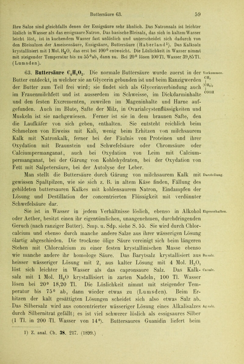 Ihre Salze sind gleichfalls denen der Essigsäure sehr ähnlich. Das Natronsalz ist leichter löslich in Wasser als das essigsaureNatron. Das basische Bleisalz, das sich in kaltem Wasser leicht löst, ist in kochendem Wasser fast unlöslich und unterscheidet sich dadurch von den Bleisalzen der Ameisensäure, Essigsäure, Buttersäure (Haberland1). Das Kalksalz krystallisiert mit 1 Mol. H20, das erst bei 100° entweicht. Die Löslichkeit in Wasser nimmt mit steigender Temperatur bis zu 55°ab, dann zu. Bei 20° lösen 100T1. Wasser 39,85TI. (Lumsden). 63. Buttersäure C4H802. Die normale Buttersäure wurde zuerst in der Vorkommen. Butter entdeckt, in welcher sie an Glycerin gebunden ist und beim Ranzigwerden ^ der Butter zum Teil frei wird; sie findet sich als Glycerin Verbindung auch '<jH2'2 im Frauenmilchfett und ist ausserdem im Schweisse, im Dickdarminhalte COOH und den festen Excrementen, zuweilen im Mageninhalte und Harne auf- gefunden. Auch im Blute, Safte der Milz, in Ovarialcystenflüssigkeiten und Muskeln ist sie nachgewiesen. Ferner ist sie in dem braunen Safte, den die Laufkäfer von sich geben, enthalten. Sie entsteht reichlich beim Schmelzen von Eiweiss mit Kali, wenig beim Erhitzen von milchsaurem Kalk mit Natronkalk, ferner bei der Fäulnis von Proteinen und ihrer Oxydation mit Braunstein und Schwefelsäure oder Chromsäure oder Calciumpermanganat, auch bei Oxydation von Leim mit Calcium- permanganat, bei der Gärung von Kohlehydraten, bei der Oxydation von Fett mit Salpetersäure, bei der Autolyse der Leber. Man stellt die Buttersäure durch Gärung von milchsaurem Kalk mit Darstellung, gewissen Spaltpilzen, wie sie sich z. B. in altem Käse finden, Fällung des gebildeten buttersauren Kalkes mit kohlensaurem Natron, Eindampfen der Lösung und Destillation der concentrierten Flüssigkeit mit verdünnter Schwefelsäure dar. Sie ist in Wasser in jedem Verhältnisse löslich, ebenso in Alkohol Eigenschaften, oder Aether, besitzt einen ihr eigentümlichen, unangenehmen, durchdringenden Geruch (nach ranziger Butter). Smp. u. Sdp. siehe S. 55. Sie wird durch Chlor- calcium und ebenso durch manche andere Salze aus ihrer wässerigen Lösung ölartig abgeschieden. Die trockene ölige Säure vereinigt sich beim längeren Stehen mit Chlorcalcium zu einer festen krystallinischen Masse ebenso wie manche andere ihr homologe Säure. Das Barytsalz krystallisiert aus ßasaiz. heisser wässeriger Lösung mit 2, aus kalter Lösung mit 4 Mol. H20, löst sich leichter in Wasser als das capronsaure Salz. Das Kalk- casaiz. salz mit 1 Mol. H20 krystallisiert in zarten Nadeln, 100 TI. Wasser lösen bei 20° 18,20 TI. Die Löslichkeit nimmt mit steigender Tem- peratur bis 75° ab, dann wieder etwas zu (Lumsden). Beim Er- hitzen der kalt gesättigten Lösungen scheidet sich also etwas Salz ab. Das Silbersalz wird aus concentrierter wässeriger Lösung eines Alkalisalzes Agsaiz. durch Silbernitrat gefällt; es ist viel schwerer löslich als essigsaures Silber (1 TI. in 200 *T1. Wasser von 14°). Buttersaures Guanidin liefert beim 1) Z. anal. Ch. 38. 217. (1899.)