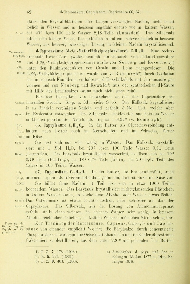 glänzenden Krystallblättchen oder langen verzweigten Nadeln, nicht leicht löslich in Wasser und in heissem ungefähr ebenso wie in kaltem Wasser, Agsaiz. bei 20° lösen 100 Teile Wasser 2,18 Teile (Lumsden). Das Silbersalz bildet eine käsige Masse, fast unlöslich in kaltem, schwer löslich in heissem Wasser, aus heisser, wässeriger Lösung in kleinen Nadeln krystallisierend. d-Capronsäure (d-^-Methyläthylpropionsäure) C6H1202. Eine rechts- drehende Hexonsäure (wahrscheinlich ein Gemisch von Isobutylessigsäure. und d-^-Methyläthylpropionsäure) wurde von Neuberg und Rosenberg1) unter den Fäulnisprodukten von Casein und Leim nachgewiesen. Die d-j^ft-Mcthyläthylpropionsäurc wurde von v. Romburgh2) durch Oxydation des in römisch Kamillenöl enthaltenen d-TIexylalkohols mit Chromsäure ge- wonnen und von Neuberg und Rewald3) aus der synthetischen dl-Säure mit Hilfe des Brucinsalzes (wenn auch nicht ganz rein). Farblose Flüssigkeit von schwachem, an den der Capronsäure er- Casalz, innernden Geruch. Smp. u. Sdp. siehe S. 55. Das Kalksalz krystallisiert in zu Bündeln vereinigten Nadeln und enthält 3 Mol. TJ20, welche aber im Exsiccator entweichen. Das Silbersalz scheidet sich aus heissem Wasser in kleinen gekrümmten Nadeln ab. = —]— 8,92° (v. Romburgh). 66. Caprylsäure C8H1602. In der Butter als Glyccrinverbindung ent- Vorkoramen. CH3 C2H5 \/ CH I CH, I COOH Agsaiz. ch3 I (CH2)6 I COOH Ca salz. Ba salz. halten, nach Lerch auch im Menschenfett und im Schweiss, ferner im Käse. Sie löst sich nur sehr wenig in Wasser. Das Kalksalz krystalli- siert mit 1 Mol. H20, bei 20° lösen 100 Teile Wasser 0,31 Teile (Lumsden). Das Barytsalz krystallisiert wasserfrei, es lösen sich bei 10° 0,79 Teile (Fehling), bei 18° 0,76 Teile (Wein), bei 20° 0,62 Teile des Salzes in 100 Teilen Wasser. ch3 67. Caprinsäure C10H20O2. In der Butter, im Frauenmilchfett, auch (ch2)8 in einem Lipom als Glycerinverbindung gefunden, kommt auch im Käse vor. cooh Sie bildet feine Nadeln, 1 Teil löst sich in etwa 1000 Teilen Ba salz, kochendem Wasser. Das Barytsalz krystallisiert in fettglänzenden Blättchen, in kaltem Wasser kaum, in kochendem Alkohol oder Wasser etwas löslich. Casaiz. Das Calciumsalz ist etwas leichter löslich, aber schwerer als das der Agsaiz. Caprylsäure. Das Silbersalz, aus der Lösung von Ammoniumcaprinat gefällt, stellt einen weissen, in heissem Wasser sehr wenig, in heissem Alkohol reichlicher löslichen, in kaltem Wasser unlöslichen Niederschlag dar. Trennung der Zur Trennung der Buttersäure, Capron-, Capryl- und Caprin- Butter-, Capron-, . . capryl- und Ca- säure von einander empliehlt Wein4) die Barytsalze durch concentnerte Phosphorsäure zu zerlegen, die Oelschicht abzuheben und im Kohlensäurestrome fraktioniert zu destillieren, aus dem unter 220° übergehenden Teil Butter- 1) B. Z. 1. 178. (1908.) 2) R. 5. 221. (1886.) 3) B. Z. 9. 403. (1908). 4) Sitzungsber. d. phys. med. Soc. in Erlangen 15. Jan. 1877 u. Diss. Er- langen 1876.