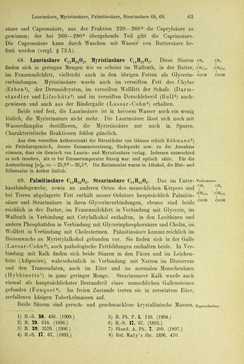 säure und Capronsäure, aus der Fraktion 220—260° die Caprylsäure zu gewinnen; der bei 260—280° übergehende Teil gibt die Caprinsäure. Die Capronsäure kann durch Waschen mit Wasser von Buttersäure be- freit werden (vergl. § 73 A). 68. Laurinsäure C12H2402, Myristinsäure C14H2802. Diese Säuren ch3 ch3 finden sich in geringen Mengen wie es scheint im Wallrath, in der Butter, (ch2)10 (ch2)12 im Frauenmilchfett, vielleicht auch in den übrigen Fetten als Glycerin- cooh cooh Verbindungen. Myristinsäure wurde auch im verseiften Fett des Chylus (Erben1), der Dermoidcysten, im verseilten Wollfett der Schafe (Darm- staedter und Lifschütz2) und im verseiften Dorschleberöl (Bull3) nach- gewiesen und auch aus der Rindergalle (Lassar-Cohn4) erhalten. Beide sind fest, die Laurinsäure ist in heissem Wasser noch ein wenig löslich, die Myristinsäure nicht mehr. Die Laurinsäure lässt sich noch mit Wasserdämpfen destillieren, die Myristinsäure nur noch in Spuren. Charakteristische Reaktionen fehlen gänzlich. Aus dem verseiften Aetherextrakt der Bürzeldrüse von Gänsen erhielt Röhmann5) ein Fettsäuregemisch, dessen Zusammensetzung, Siedepunkt usw. zu der Annahme stimmte, dass ein Gemisch von Laurin- und Myristinsäure vorlag. Indessen unterschied es sich insofern, als es bei Zimmertemperatur flüssig war und optisch aktiv. Für die Acetonlösung [a]D —25,9°— 26,3°. Die Bariumsalze waren in Alhohol, die Blei- und Silbersalze in Aether löslich. 69. Palmitinsäure C16H3202, Stearinsäure C18H3602. Das im Unter- Vorkommen, hautbindegewebe, sowie an anderen Orten des menschlichen Körpers und ^ ^ bei Tieren abgelagerte Fett enthält ausser Oelsäure hauptsächlich Palmitin- ((|H2)l4 ((fH^16 säure und Stearinsäure in ihren Glycerinverbindungen, ebenso sind beide C00H C00H reichlich in der Butter, im Frauenmilchfett in Verbindung mit Glycerin, im Wallrath in Verbindung mit Cetylalkohol enthalten, in den Lecithinen und andern Phosphatiden in Verbindung mit Glycerinphosphorsäure und Cholin, im Wollfett in Verbindung mit Cholesterinen. Palmitinsäure kommt reichlich im Bienenwachs an Myristylalkohol gebunden vor. Sie finden sich in der Galle (Lassar-Cohn6), auch pathologische Fettbildungen enthalten beide. In Ver- bindung mit Kalk finden sich beide Säuren in den Fäces und im Leichen- fette (Adipocire), wahrscheinlich in Verbindung mit Natron im Blutserum und den Transsudaten, auch im Eiter und im normalen Menschenharn (Hybbinette7) in ganz geringer Menge. Stearinsaurer Kalk wurde auch einmal als hauptsächlichster Bestandteil eines menschlichen Gallensteines gefunden (Fouquet8). Im freien Zustande treten sie in zersetztem Eiter, zerfallenen käsigen Tuberkelmassen auf. Beide Säuren sind geruch- und geschmacklose krystallmische Massen. Eigenschaften. 1) H.-S. 30. 436. (1900.) 2) B. 20. 618. (1896.) 3) B. 39. 3570. (1906.) 4) H.-S. 17. 67. (1893.) 5) B. Ph. P. 5. 110. (1904.) 6) H.-S. 17. 67. (1893.) 7) Skand. A. Ph. 7. 380. (1897.) 8) Ref. Maly’s Jbr. 1896. 470.