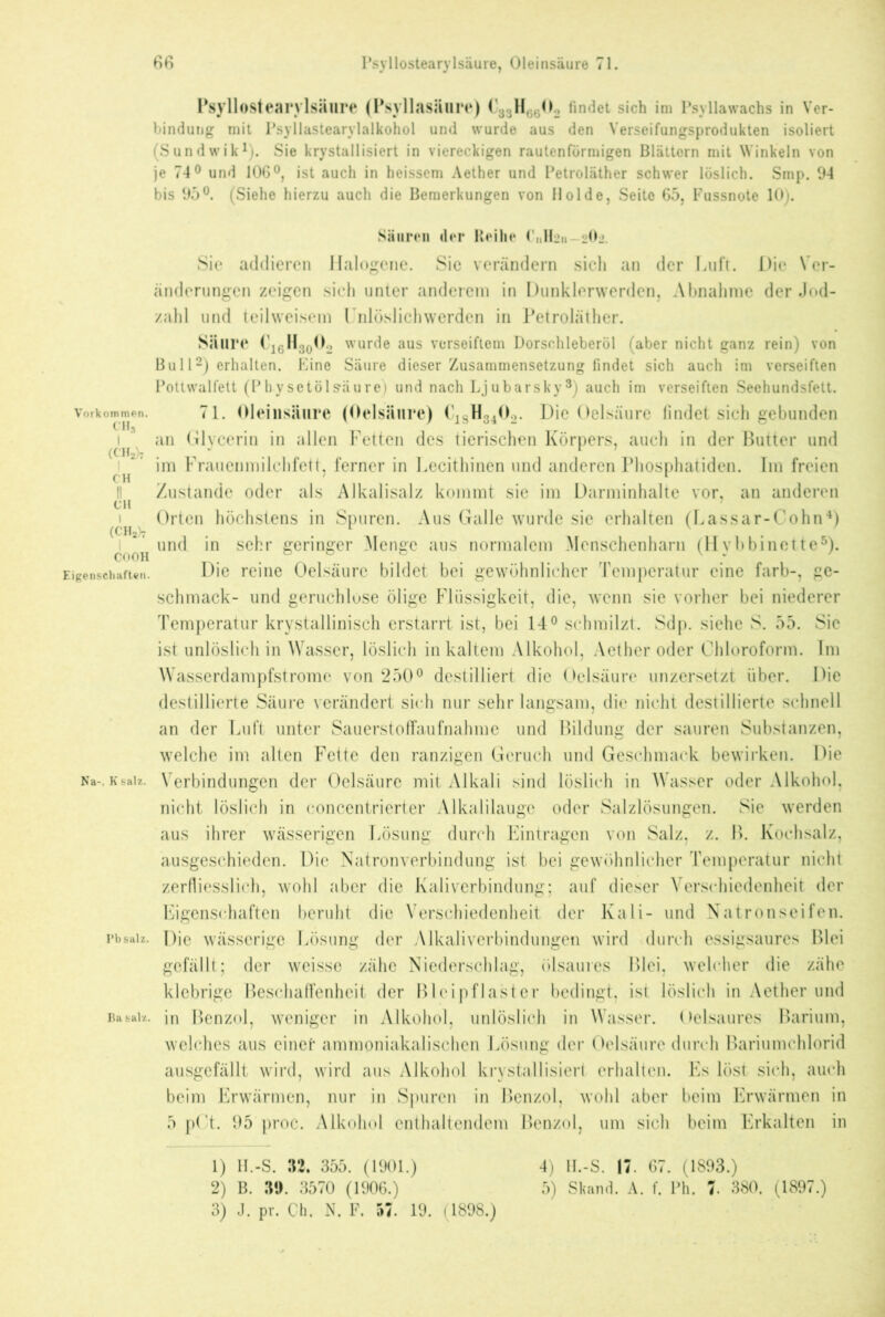 Psyllostearvlsäure (Psyllasäure) C83H6602 findet sich im Psyllawachs in Ver- bindung mit Psyllastearylalkohol und wurde aus den Verseifungsprodukten isoliert (Sundwik1). Sie krystallisiert in viereckigen rautenförmigen Blättern mit Winkeln von je 74° und 106°, ist auch in heissem Aether und Petroläther schwer löslich. Smp. 94 bis 95°. (Siehe hierzu auch die Bemerkungen von Holde, Seite 65, Fussnote 10). Säuren der Reihe Pulten 20j Sie addieren Halogene. Sie verändern sich an der Luft. Die Ver- änderungen zeigen sich unter anderem in Dunklerwerden, Abnahme der Jod- zahl und teil weisem Unlöslich werden in Petroläther. Säure Ci6H30O2 wurde aus verseiftem Dorschleberöl (aber nicht ganz rein) von Bull2) erhalten. Eine Säure dieser Zusammensetzung findet sich auch im verseiften Pottwalfett (Pbysetölsäure) und nach Ljubarsky3) auch im verseiften Seehundsfett. Vorkommen. 71. Oleinsäure (Oelsäure) C1SH3402. Die Oelsäure findet sich gebunden i an Glycerin in allen Fetten des tierischen Körpers, auch in der Butter und f im Frauenmilchfett, ferner in Lecithinen und anderen Phosphatiden. Im freien 1 Zustande oder als Alkalisalz kommt sie im Darminhalte vor, an anderen ch ^ 7 i Orten höchstens in Spuren. Aus Galle wurde sie erhalten (Lassar-Cohn4) und in sehr geringer Menge aus normalem Menschenharn (Hvbbinette5). COOH o o c ^ v . Eigenschaften. Die reine Oelsäure bildet bei gewöhnlicher Temperatur eine färb-, ge- schmack- und geruchlose ölige Flüssigkeit, die, wenn sie vorher bei niederer Temperatur krystallinisch erstarrt ist, bei 14° schmilzt. Sdp. siehe S. 55. Sie ist unlöslich in Wasser, löslich in kaltem Alkohol, Aether oder Chloroform. Im Wasserdampfstrome von 250° destilliert die Oelsäure unzersetzt über. Die destillierte Säure verändert sieh nur sehr langsam, die nicht destillierte schnell an der Luft unter Sauerstoffaufnahme und Bildung der sauren Substanzen, welche im alten Fette den ranzigen Geruch und Geschmack bewirken. Die Na-, ksalz. Verbindungen der Oelsäure mit Alkali sind löslich in Wasser oder Alkohol, nicht löslich in concentrierter Alkalilaugc oder Salzlösungen. Sie werden aus ihrer wässerigen Lösung durch Einträgen von Salz, z. B. Kochsalz, ausgeschieden. Die Natronverbindung ist bei gewöhnlicher Temperatur nicht zerfliesslich, wohl aber die Kaliverbindung; auf dieser Verschiedenheit der Eigenschaften beruht die Verschiedenheit der Kali- und Natronseifen, pbsalz. l)jc wässerige Lösung der Alkaliverbindungen wird durch essigsaures Blei gefällt; der weisse zähe Niederschlag, ölsaures Blei, welcher die zähe klebrige Beschaffenheit der Bleipflaster bedingt, ist löslich in Aether und Basalz, in Benzol, weniger in Alkohol, unlöslich in Wasser. Oelsaures Barium, welches aus einer ammoniakalischen Lösung der Oelsäure durch Bariumchlorid ausgefällt wird, wird aus Alkohol krystallisiert erhalten. Es löst sich, auch beim Erwärmen, nur in Spuren in Benzol, wohl aber beim Erwärmen in 5 pCt. 95 proc. Alkohol enthaltendem Benzol, um sich beim Erkalten in 1) H.-S. 32. 355. (1901.) 2) B. 39. 3570 (1906.) 3) J. pr. Ch. N. F. 57. 19. (1898.) 4) H.-S. 17. 67. (1893.) 5) Skand. A. f. Ph. 7. 380. (1897.)