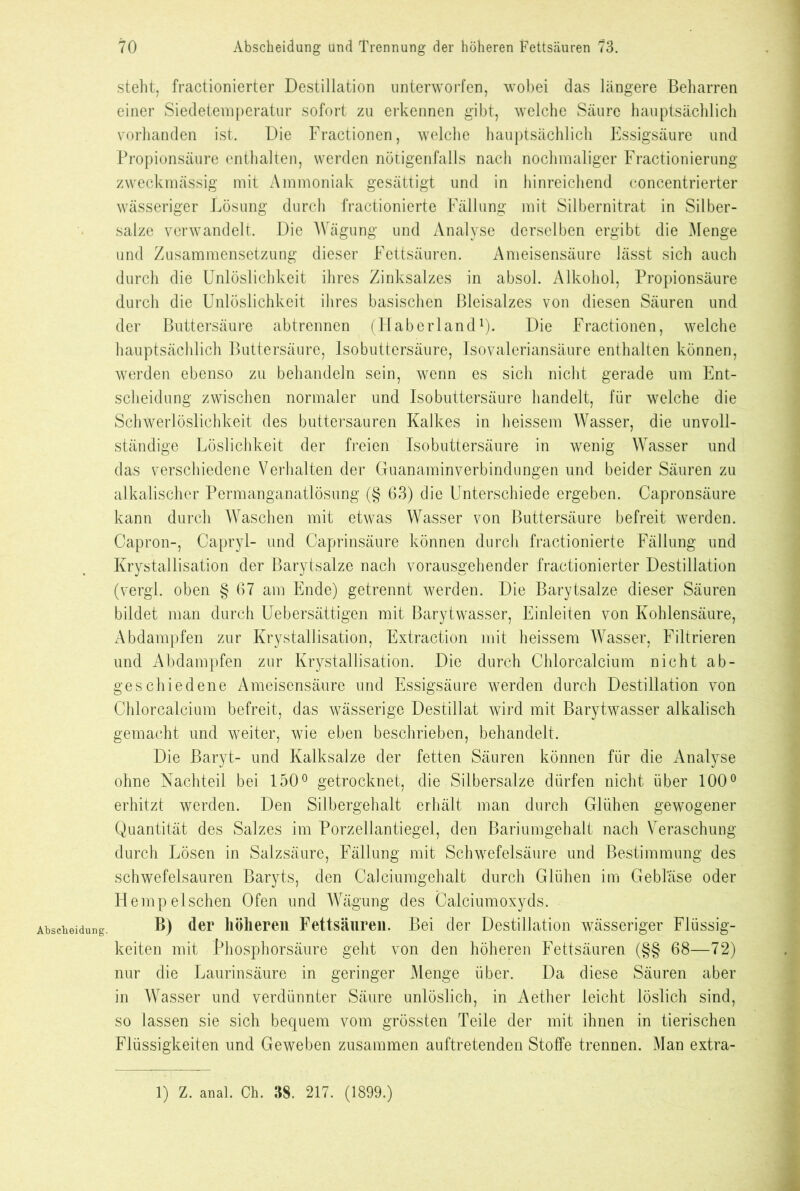 Abscheidung. steht, fractionierter Destillation unterworfen, wobei das längere Beharren einer Siedetemperatur sofort zu erkennen gibt, welche Säure hauptsächlich vorhanden ist. Die Fractionen, welche hauptsächlich Essigsäure und Propionsäure enthalten, werden nötigenfalls nach nochmaliger Fractionierung zweckmässig mit Ammoniak gesättigt und in hinreichend concentrierter wässeriger Lösung durch fractionierte Fällung mit Silbernitrat in Silber- salze verwandelt. Die Wägung und Analyse derselben ergibt die Menge und Zusammensetzung dieser Fettsäuren. Ameisensäure lässt sich auch durch die Unlöslichkeit ihres Zinksalzes in absol. Alkohol, Propionsäure durch die Unlöslichkeit ihres basischen Bleisalzes von diesen Säuren und der Buttersäure abtrennen (Haberland1). Die Fractionen, welche hauptsächlich Buttersäure, Isobuttersäure, Isovaleriansäure enthalten können, werden ebenso zu behandeln sein, wenn es sich nicht gerade um Ent- scheidung zwischen normaler und Isobuttersäure handelt, für welche die Schwerlöslichkeit des buttersauren Kalkes in heissem Wasser, die unvoll- ständige Löslichkeit der freien Isobuttersäure in wenig Wasser und das verschiedene Verhalten der Guanaminverbindungen und beider Säuren zu alkalischer Permanganatlösung (§ 63) die Unterschiede ergeben. Capronsäure kann durch Waschen mit etwas Wasser von Buttersäure befreit werden. Capron-, Capryl- und Caprinsäure können durch fractionierte Fällung und Krystallisation der Barytsalze nach vorausgehender fractionierter Destillation (vergl. oben § 67 am Ende) getrennt werden. Die Barytsalze dieser Säuren bildet man durch Uebersättigen mit Barytwasser, Einleiten von Kohlensäure, Abdampfen zur Krystallisation, Extraction mit heissem Wasser, Filtrieren und Abdampfen zur Krystallisation. Die durch Chlorcalcium nicht ab- geschiedene Ameisensäure und Essigsäure werden durch Destillation von Chlorcalcium befreit, das wässerige Destillat wird mit Barytwasser alkalisch gemacht und weiter, wie eben beschrieben, behandelt. Die Baryt- und Kalksalze der fetten Säuren können für die Analyse ohne Nachteil bei 150° getrocknet, die Silbersalze dürfen nicht über 100° erhitzt werden. Den Silbergehalt erhält man durch Glühen gewogener Quantität des Salzes im Porzellantiegel, den Bariumgehalt nach Veraschung durch Lösen in Salzsäure, Fällung mit Schwefelsäure und Bestimmung des schwefelsauren Baryts, den Calciumgehalt durch Glühen im Gebläse oder Hempelschen Ofen und Wägung des Calciumoxyds. B) der höheren Fettsäuren. Bei der Destillation wässeriger Flüssig- keiten mit thosphorsäure geht von den höheren Fettsäuren (§§ 68-—72) nur die Laurinsäure in geringer Menge über. Da diese Säuren aber in Wasser und verdünnter Säure unlöslich, in Aether leicht löslich sind, so lassen sie sich bequem vom grössten Teile der mit ihnen in tierischen Flüssigkeiten und Geweben zusammen auftretenden Stoffe trennen. Man extra- 1) Z. anal. Oh. 38. 217. (1899.)