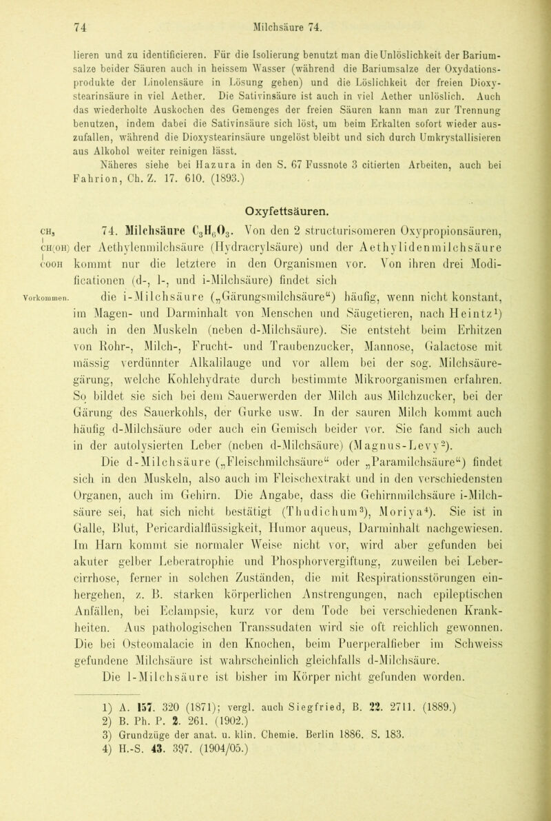 ch3 i CH(OH) I COOH Vorkommen. lieren und zu identificieren. Für die Isolierung benutzt man die Unlöslichkeit der Barium- salze beider Säuren auch in heissem Wasser (während die Bariumsalze der Oxydations- produkte der Linolensäure in Lösung gehen) und die Löslichkeit der freien Dioxy- stearinsäure in viel Aether. Die Sativinsäure ist auch in viel Aether unlöslich. Auch das wiederholte Auskochen des Gemenges der freien Säuren kann man zur Trennung benutzen, indem dabei die Sativinsäure sich löst, um beim Erkalten sofort wieder aus- zufallen, während die Dioxystearinsäure ungelöst bleibt und sich durch Umkrystallisieren aus Alkohol weiter reinigen lässt. Näheres siehe bei Hazura in den S. 67 Fussnote 3 citierten Arbeiten, auch bei Fahrion, Ch. Z. 17. 610. (1893.) Oxyfettsäuren. 74. Milchsäure C3H603. Von den 2 structurisomeren Oxypropionsäuren, der Aethylenmilchsäure (Hydracrylsäure) und der Aethylidenmilchsäure kommt nur die letztere in den Organismen vor. Yon ihren drei Modi- ficationen (d-, 1-, und i-Milchsäure) findet sich die i-Milchsäure („Gärungsmilchsäure“) häufig, wenn nicht konstant, im Magen- und Darminhalt von Menschen und Säugetieren, nach Heintz1) auch in den Muskeln (neben d-Milchsäure). Sie entsteht beim Erhitzen von Rohr-, Milch-, Frucht- und Traubenzucker, Mannose, Galactose mit mässig verdünnter Alkalilauge und vor allem bei der sog. Milchsäure- gärung, welche Kohlehydrate durch bestimmte Mikroorganismen erfahren. So bildet sie sich bei dem Sauerwerden der Milch aus Milchzucker, bei der Gärung des Sauerkohls, der Gurke usw. In der sauren Milch kommt auch häufig d-Milchsäure oder auch ein Gemisch beider vor. Sie fand sich auch in der autolysierten Leber (neben d-Milchsäure) (M agnus-Levy2). Die d-Milchsäure („Fleischmilchsäure“ oder „Paramilchsäure“) findet sich in den Muskeln, also auch im Fleischextrakt und in den verschiedensten Organen, auch im Gehirn. Die Angabe, dass die Gehirnmilchsäure i-Milch- säure sei, hat sich nicht bestätigt (Th u die hum3), Moriya4). Sie ist in Galle, Blut, Pericardialflüssigkeit, Humor aqueus, Darminhalt nachgewiesen. Im Harn kommt sie normaler Weise nicht vor, wird aber gefunden bei akuter gelber Leberatrophie und Phosphorvergiftung, zuweilen bei Leber- cirrhose, ferner in solchen Zuständen, die mit Respirationsstörungen ein- hergehen, z. B. starken körperlichen Anstrengungen, nach epileptischen Anfällen, bei Eclampsie, kurz vor dem Tode bei verschiedenen Krank- heiten. Aus pathologischen Transsudaten wird sie oft reichlich gewonnen. Die bei Osteomalacie in den Knochen, beim Puerperalfieber im Schweiss gefundene Milchsäure ist wahrscheinlich gleichfalls d-Milchsäure. Die 1-Miichsäure ist bisher im Körper nicht gefunden worden. 1) A. 157. 320 (1871); vergl. auch Siegfried, B. 22. 2711. (1889.) 2) B. Ph. P. 2. 261. (1902.) 3) Grundzüge der anat. u. klin. Chemie. Berlin 1886. S. 183. 4) H.-S. 43. 397. (1904/05.)