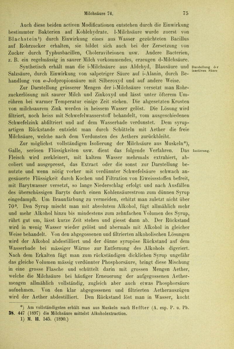 Auch diese beiden activen Modificationen entstehen durch die Einwirkung bestimmter Bakterien auf Kohlehydrate. 1-Milchsäure wurde zuerst von Blachstein* 1) durch Einwirkung eines aus Wasser gezüchteten Bacillus auf Rohrzucker erhalten, sie bildet sich aucli bei der Zersetzung von Zucker durch Typhusbacillen, Choleravibrionen usw. Andere Bacterien, z. B. ein regelmässig in saurer Milch vorkommendes, erzeugen d-Milchsäure. Synthetisch erhält man die i-Milchsäure aus Aldehyd, Blausäure und Salzsäure, durch Einwirkung von salpetriger Säure auf i-Alanin, durch Be- handlung von Jodpropionsäure mit Silberoxyd und auf andere Weise. Zur Darstellung grösserer Mengen der i-Milchsäure versetzt man Rohr- zuckerlösung mit saurer Milch und Zinkoxyd und lässt unter öfterem Um- rühren bei warmer Temperatur einige Zeit stehen. Die abgesetzten Krusten von milchsaurem Zink werden in heissem Wasser gelöst. Die Lösung wird filtriert, noch heiss mit Schwefelwasserstoff behandelt, vom ausgeschiedenen Schwefelzink abfiltriert und auf dem Wasserbade verdunstet. Dem syrup- artigen Rückstände entzieht man durch Schütteln mit Aether die freie Milchsäure, welche nach dem Verdunsten des Aethers zurückbleibt. Zur möglichst vollständigen Isolierung der Milchsäure aus Muskeln*), Galle, serösen Flüssigkeiten usw. dient das folgende Verfahren. Das Fleisch wird zerkleinert, mit kaltem Wasser mehrmals extrahiert, ab- coliert und ausgepresst, das Extract oder die sonst zur Darstellung be- nutzte und wenn nötig vorher mit verdünnter Schwefelsäure schwach an- gesäuerte Flüssigkeit durch Kochen und Filtration von Eiweissstoffen befreit, mit Barytwasser versetzt, so lange Niederschlag erfolgt und nach Ausfällen des überschüssigen Baryts durch einen Kohlensäurestrom zum dünnen Syrup eingedampft. Um Braunfärbung zu vermeiden, erhitzt man zuletzt nicht über 70°. Den Syrup mischt man mit absolutem Alkohol, fügt allmählich mehr und mehr Alkohol hinzu bis mindestens zum zehnfachen Volumen des Syrup, rührt gut um, lässt kurze Zeit stehen und giesst dann ab. Der Rückstand wird in wenig Wasser wieder gelöst und abermals mit Alkohol in gleicher Weise behandelt. Von den abgegossenen und filtrierten alkoholischen Lösungen wird der Alkohol abdestilliert und der dünne syrupöse Rückstand auf dem Wasserbade bei mässiger Wärme zur Entfernung des iUkohols digeriert. Nach dem Erkalten fügt man zum rückständigen dicklichen Syrup ungefähr das gleiche Volumen mässig verdünnter Phosphorsäure, bringt diese Mischung in eine grosse Flasche und schüttelt darin mit grossen Mengen Aether, welche die Milchsäure bei häufiger Erneuerung der aufgegossenen Aether- mengen allmählich vollständig, zugleich aber auch etwas Phosphorsäure aufnehmen. Von den klar abgegossenen und filtrierten Aetherauszügen wird der Aether abdestilliert. Den Rückstand löst man in Wasser, kocht *) Am vollständigsten erhält man aus Muskeln nach Heffter (A. exp. P. u. Ph. 38. 447 (1897) die Milchsäure mittelst Alkoholextraction. 1) M. 11. 545. (1890.) Darstellung d<r inactiven Säure Isolierung. '