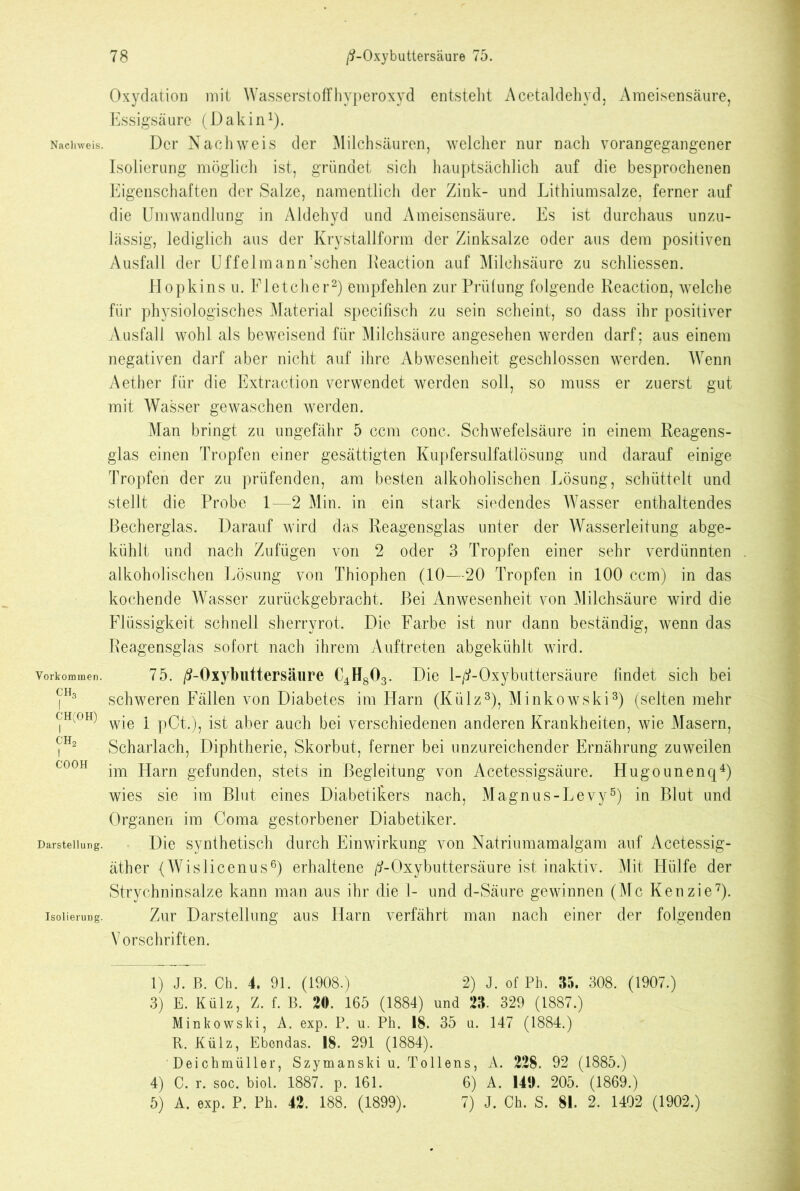 Vorkommen. CH3 CH(OH) I ch2 I CO OH Darstellung. Isolierung. 78 ß-Oxybuttersäure 75. Oxydation mit Wasserstoff Hyperoxyd entsteht Acetaldehyd, Ameisensäure, Essigsäure (Dakin1). Isolierung möglich ist, gründet sich hauptsächlich auf die besprochenen Eigenschaften der Salze, namentlich der Zink- und Lithiumsalze, ferner auf die Umwandlung in Aldehyd und Ameisensäure. Es ist durchaus unzu- lässig, lediglich aus der Krystallform der Zinksalze oder aus dem positiven Ausfall der Uffelmann’schen Reaction auf Milchsäure zu schliessen. Hopkins u. Fletcher2) empfehlen zur Prüfung folgende Reaction, welche für physiologisches Material specifisch zu sein scheint, so dass ihr positiver Ausfall wohl als beweisend für Milchsäure angesehen werden darf; aus einem negativen darf aber nicht auf ihre Abwesenheit geschlossen werden. Wenn Aether für die Extraction verwendet werden soll, so muss er zuerst gut mit Wasser gewaschen werden. Man bringt zu ungefähr 5 ccm conc. Schwefelsäure in einem Reagens- glas einen Tropfen einer gesättigten Kupfersulfatlösung und darauf einige Tropfen der zu prüfenden, am besten alkoholischen Lösung, schüttelt und stellt die Probe 1—2 Min. in ein stark siedendes Wasser enthaltendes Becherglas. Darauf wird das Reagensglas unter der Wasserleitung abge- kühlt und nach Zufügen von 2 oder 3 Tropfen einer sehr verdünnten alkoholischen Lösung von Thiophen (10—20 Tropfen in 100 ccm) in das kochende Wasser zurückgebracht. Bei Anwesenheit von Milchsäure wird die Flüssigkeit schnell sherrvrot. Die Farbe ist nur dann beständig, wenn das Reagensglas sofort nach ihrem Auftreten abgekühlt wird. 75. /9-0xybuttersäure €4H803. Die 1-^-Oxybuttersäure findet sich bei schweren Fällen von Diabetes im Harn (Külz3), Minkowski3) (selten mehr wie 1 pCt.), ist aber auch bei verschiedenen anderen Krankheiten, wie Masern, Scharlach, Diphtherie, Skorbut, ferner bei unzureichender Ernährung zuweilen im Harn gefunden, stets in Begleitung von Acetessigsäure. Hugounenq4) wies sie im Blut eines Diabetikers nach, Magnus-Levy5) in Blut und Organen im Coma gestorbener Diabetiker. Die synthetisch durch Einwirkung von Natriumamalgam auf Acetessig- äther (Wislicenus6) erhaltene ^-Oxybuttersäure ist inaktiv. Mit Hülfe der Strychninsalze kann man aus ihr die 1- und d-Säure gewinnen (Mc Kenzie7). Zur Darstellung aus Harn verfährt man nach einer der folgenden Vorschriften. 1) J. B. Ch. 4. 91. (1908.) 2) J. of Ph. 35. 308. (1907.) 3) E. Külz, Z. f. B. 20. 165 (1884) und 23. 329 (1887.) Minkowski, A. exp. P. u. Ph. 18. 35 u. 147 (1884.) R. Külz, Ebendas. 18. 291 (1884). Deichmüller, Szymanski u. Tollens, A. 228. 92 (1885.) 4) C. r. soc. biol. 1887. p. 161. 6) A. 140. 205. (1869.)