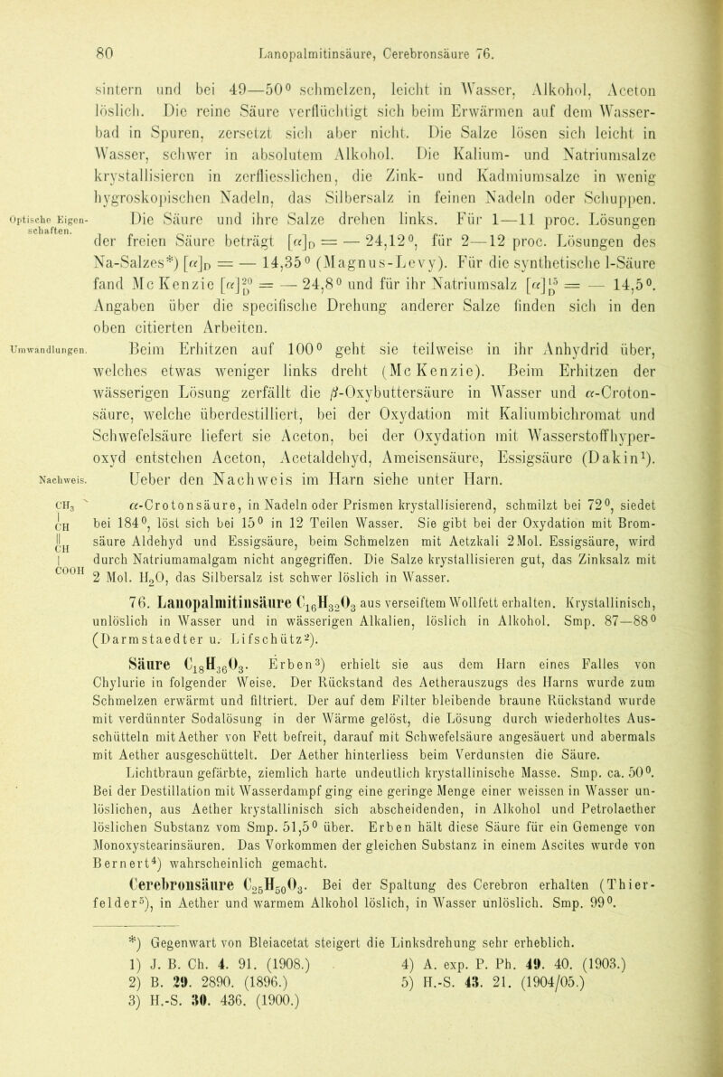 Optische Eigen- schaften. Umwandlungen. Nachweis. CH3 ' I CH COOH 80 Lanopalmitinsäure, Cerebronsäure 76. sintern und bei 49—50° schmelzen, leicht in Wasser, Alkohol, Aceton löslich. Die reine Säure verflüchtigt sich beim Erwärmen auf dem Wasser- bad in Spuren, zersetzt sich aber nicht. Die Salze lösen sich leicht in Wasser, schwer in absolutem Alkohol. Die Kalium- und Natriumsalze krystallisiercn in zerfliesslichen, die Zink- und Kadmiumsalze in wenig hygroskopischen Nadeln, das Silbersalz in feinen Nadeln oder Schuppen. Die Säure und ihre Salze drehen links. Für 1—11 proc. Lösungen der freien Säure beträgt [«]D = — 24,12°, für 2—12 proc. Lösungen des Na-Salzes*) [a]D = — 14,35° (Magnus-Levy). Für die synthetische 1-Säure fand Mc Kenzie [or]^° = — 24,8° und für ihr Natriumsalz [«][^5 = — 14,5°. Angaben über die specifische Drehung anderer Salze linden sich in den oben citierten Arbeiten. Beim Erhitzen auf 100° geht sie teilweise in ihr Anhydrid über, welches etwas weniger links dreht (McKenzie). Beim Erhitzen der wässerigen Lösung zerfällt die /?-Oxybuttersäure in Wasser und a-Croton- säure, welche überdestilliert, bei der Oxydation mit Kaliumbichromat und Schwefelsäure liefert sie Aceton, bei der Oxydation mit Wasserstoffhyper- oxyd entstehen Aceton, Acetaldehyd, Ameisensäure, Essigsäure (Dakin* 1). Ueber den Nachweis im Harn siehe unter Harn. «-Crotonsäure, in Nadeln oder Prismen krystallisierend, schmilzt bei 72°, siedet bei 184°, löst sich bei 15° in 12 Teilen Wasser. Sie gibt bei der Oxydation mit Brom- säure Aldehyd und Essigsäure, beim Schmelzen mit Aetzkali 2Mol. Essigsäure, wird durch Natriumamalgam nicht angegriffen. Die Salze krystallisieren gut, das Zinksalz mit 2 Mol. H20, das Silbersalz ist schwer löslich in Wasser. 76. Lanopalmitinsäure Ci6H3203 aus verseiftem Wollfett erhalten. Krystallinisch, unlöslich in Wasser und in wässerigen Alkalien, löslich in Alkohol. Smp. 87—88° (Darmstaedter u. Lifschütz2). Säure C18H3603. Erben3) erhielt sie aus dem Harn eines Falles von Chylurie in folgender Weise. Der Rückstand des Aetherauszugs des Harns wurde zum Schmelzen erwärmt und filtriert. Der auf dem Filter bleibende braune Rückstand wurde mit verdünnter Sodalösung in der Wärme gelöst, die Lösung durch wiederholtes Aus- schütteln mitAether von Fett befreit, darauf mit Schwefelsäure angesäuert und abermals mit Aether ausgeschüttelt. Der Aether hinterliess beim Verdunsten die Säure. Lichtbraun gefärbte, ziemlich harte undeutlich krystallinische Masse. Smp. ca. 50°. Bei der Destillation mit Wasserdampf ging eine geringe Menge einer weissen in Wasser un- löslichen, aus Aether krystallinisch sich abscheidenden, in Alkohol und Petrolaether löslichen Substanz vom Smp. 51,5° über. Erben hält diese Säure für ein Gemenge von Monoxystearinsäuren. Das Vorkommen der gleichen Substanz in einem Ascites wurde von Bernert4) wahrscheinlich gemacht. Cerebronsäure C26H50O3. Bei der Spaltung des Cerebron erhalten (Thier- felder5), in Aether und warmem Alkohol löslich, in Wasser unlöslich. Smp. 99°. *) Gegenwart von Bleiacetat steigert die Linksdrehung sehr erheblich. 1) J. B. Ch. 4. 91. (1908.) 4) A. exp. P. Ph. 49. 40. (1903.) 2) B. 29. 2890. (1896.) 5) H.-S. 43. 21. (1904/05.)