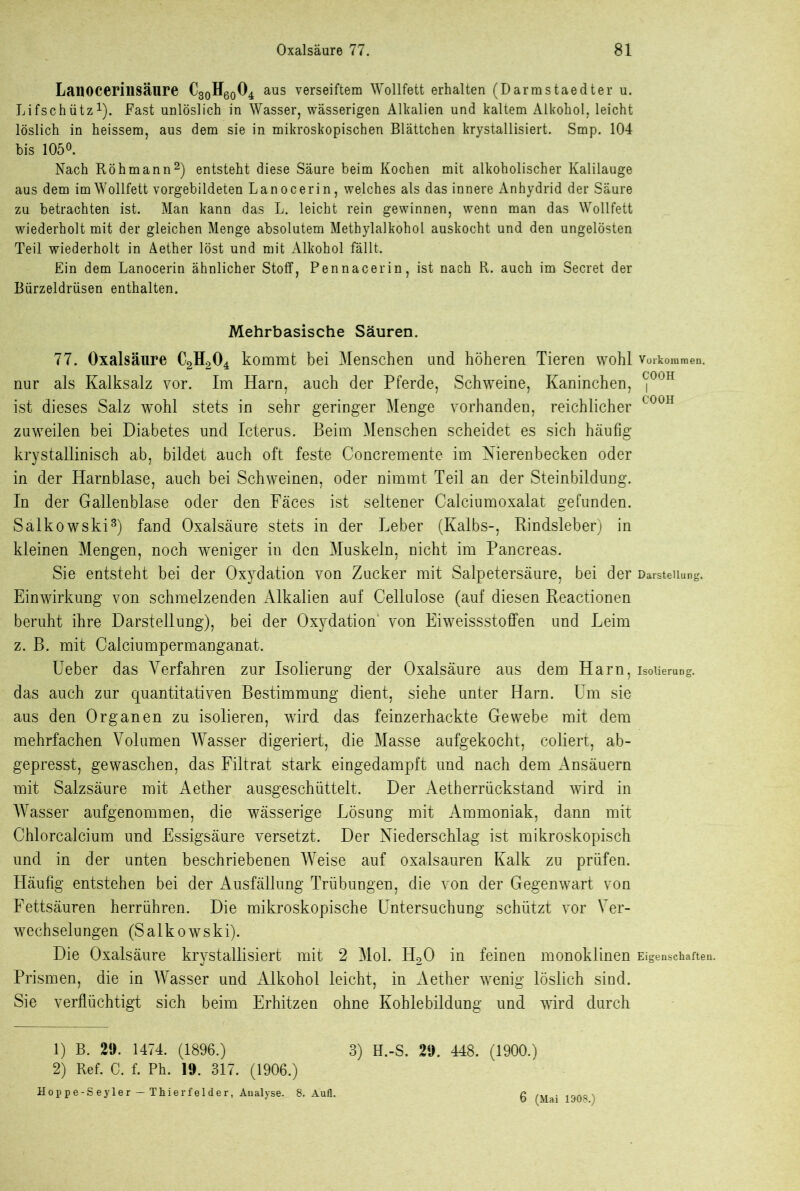 Lanocerinsäure C30H60O4 aus verseiftem Wollfett erhalten (Darmstaedter u. Lifschütz1). Fast unlöslich in Wasser, wässerigen Alkalien und kaltem Alkohol, leicht löslich in heissem, aus dem sie in mikroskopischen Blättchen krystallisiert. Smp. 104 bis 105°. Nach Röhmann2) entsteht diese Säure beim Kochen mit alkoholischer Kalilauge aus dem im Wollfett vorgebildeten Lanocerin, welches als das innere Anhydrid der Säure zu betrachten ist. Man kann das L. leicht rein gewinnen, wenn man das Wollfett wiederholt mit der gleichen Menge absolutem Methylalkohol auskocht und den ungelösten Teil wiederholt in Aether löst und mit Alkohol fällt. Ein dem Lanocerin ähnlicher Stoff, Pennacerin, ist nach R. auch im Secret der Bürzeldrüsen enthalten. Mehrbasische Säuren. 77. Oxalsäure C2H204 kommt bei Menschen und höheren Tieren wohl Vorkommen, nur als Kalksalz vor. Im Harn, auch der Pferde, Schweine, Kaninchen, <j00H ist dieses Salz wohl stets in sehr geringer Menge vorhanden, reichlicher C00H zuweilen bei Diabetes und Icterus. Beim Menschen scheidet es sich häufig krystallinisch ab, bildet auch oft feste Concremente im Nierenbecken oder in der Harnblase, auch bei Schweinen, oder nimmt Teil an der Steinbildung. In der Gallenblase oder den Fäces ist seltener Calciumoxalat gefunden. Salkowski3) fand Oxalsäure stets in der Leber (Kalbs-, Rindsleber) in kleinen Mengen, noch weniger in den Muskeln, nicht im Pancreas. Sie entsteht bei der Oxydation von Zucker mit Salpetersäure, bei der Darstellung. Einwirkung von schmelzenden Alkalien auf Cellulose (auf diesen Reactionen beruht ihre Darstellung), bei der Oxydation' von Eiweissstoffen und Leim z. B. mit Calciumpermanganat. lieber das Verfahren zur Isolierung der Oxalsäure aus dem Harn, Isolierung, das auch zur quantitativen Bestimmung dient, siehe unter Harn. Um sie aus den Organen zu isolieren, wird das feinzerhackte Gewebe mit dem mehrfachen Volumen Wasser digeriert, die Masse aufgekocht, coliert, ab- gepresst, gewaschen, das Filtrat stark eingedampft und nach dem Ansäuern mit Salzsäure mit Aether ausgeschüttelt. Der Aetherrückstand wird in Wasser aufgenommen, die wässerige Lösung mit Ammoniak, dann mit Chlorcalcium und Essigsäure versetzt. Der Niederschlag ist mikroskopisch und in der unten beschriebenen Weise auf oxalsauren Kalk zu prüfen. Häufig entstehen bei der Ausfällung Trübungen, die von der Gegenwart von Fettsäuren herrühren. Die mikroskopische Untersuchung schützt vor Ver- wechselungen (Salkowski). Die Oxalsäure krystallisiert mit 2 Mol. H20 in feinen monoklinen Eigenschaften. Prismen, die in Wasser und Alkohol leicht, in Aether wenig löslich sind. Sie verflüchtigt sich beim Erhitzen ohne Kohlebildung und wird durch 1) B. 29. 1474. (1896.) 3) H.-S. 29. 448. (1900.) 2) Ref. C. f. Ph. 19. 317. (1906.) Hoppe-Seyler — Thierfelder, Analyse, 8. Aufl. 6 (Mai 1908.)
