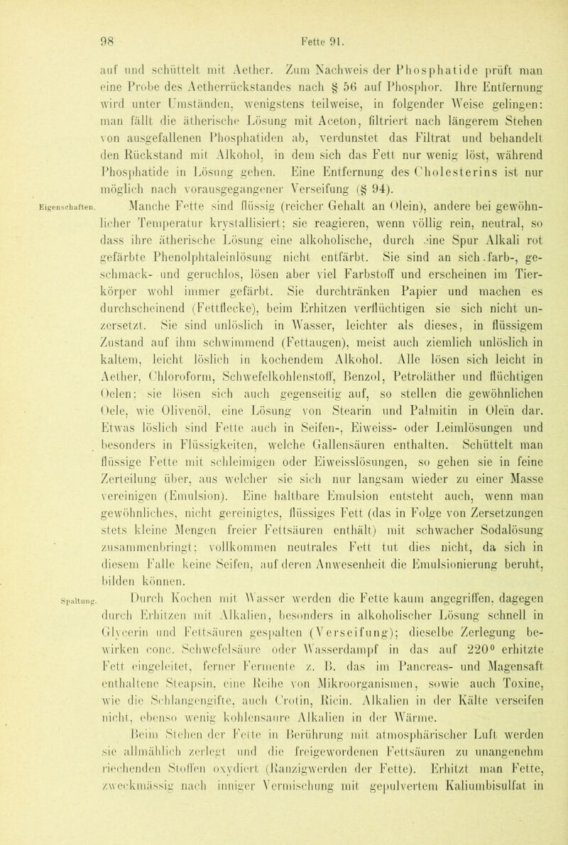Eigenschaften. Spaltung. auf und schüttelt mit Aether. Zum Nachweis der Phosphatide prüft man eine Probe des Aetherrückstandes nach § 56 auf Phosphor. Ihre Entfernung wird unter Umständen, wenigstens teilweise, in folgender Weise gelingen: man fällt die ätherische Lösung mit Aceton, filtriert nach längerem Stehen von ausgefallenen Phosphatiden ab, verdunstet das Filtrat und behandelt den Rückstand mit Alkohol, in dem sich das Fett nur wenig löst, während Phosphatide in Lösung gehen. Eine Entfernung des Cholesterins ist nur möglich nach vorausgegangener Verseifung (§ 94). Manche Fette sind flüssig (reicher Gehalt an Olein), andere bei gewöhn- licher Temperatur krystaliisiert; sie reagieren, wenn völlig rein, neutral, so dass ihre ätherische Lösung eine alkoholische, durch eine Spur Alkali rot gefärbte Phenolphtaleinlösung nicht entfärbt. Sie sind an sich.färb-, ge- schmack- und geruchlos, lösen aber viel Farbstoff und erscheinen im Tier- körper wohl immer gefärbt. Sie durchtränken Papier und machen es durchscheinend (Fettflecke), beim Erhitzen verflüchtigen sie sich nicht un- zersetzt. Sie sind unlöslich in Wasser, leichter als dieses, in flüssigem Zustand auf ihm schwimmend (Fettaugen), meist auch ziemlich unlöslich in kaltem, leicht löslich in kochendem Alkohol. Alle lösen sich leicht in Aether, Chloroform, Schwefelkohlenstoff, Benzol, Petroläther und flüchtigen Oclen; sie lösen sich auch gegenseitig auf, so stellen die gewöhnlichen Oele, wie Olivenöl, eine Lösung von Stearin und Palmitin in Ole'in dar. Etwas löslich sind Fette auch in Seifen-, Eiweiss- oder Leimlösungen und besonders in Flüssigkeiten, welche Gallensäuren enthalten. Schüttelt man flüssige Fette mit schleimigen oder Eiweisslösungen, so gehen sie in feine Zerteilung über, aus welcher sie sich nur langsam wieder zu einer Masse vereinigen (Emulsion). Eine haltbare Emulsion entsteht auch, wenn man gewöhnliches, nicht gereinigtes, flüssiges Fett (das in Folge von Zersetzungen stets kleine Mengen freier Fettsäuren enthält) mit schwacher Sodalösung zusammenbringt; vollkommen neutrales Fett tut dies nicht, da sich in diesem Falle keine Seifen, auf deren Anwesenheit die Emulsionierung beruht, bilden können. Durch Kochen mit Wasser werden die Fette kaum angegriffen, dagegen durch Erhitzen mit Alkalien, besonders in alkoholischer Lösung schnell in Glycerin und Fettsäuren gespalten (Verseifung); dieselbe Zerlegung be- wirken conc. Schwefelsäure oder Wasserdampf in das auf 220° erhitzte Fett eingeleitet, ferner Fermente z. B. das im Pancreas- und Magensaft enthaltene Steapsin, eine Reihe von Mikroorganismen, sowie auch Toxine, wie die Schlangengifte, auch Crotin, Ricin. Alkalien in der Kälte verseifen nicht, ebenso wenig kohlensaure Alkalien in der Wärme. Beim Stehender Fette in Berührung mit atmosphärischer Luft werden sie allmählich zerlegt und die freigewordenen Fettsäuren zu unangenehm riechenden Stoffen oxydiert (Ranzigwerden der Fette). Erhitzt man Fette, zweckmässig nach inniger Vermischung mit gepulvertem Kaliumbisulfat in