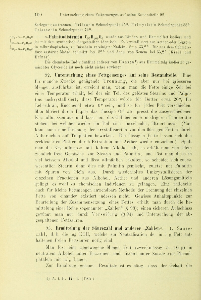 Zerlegung zu trennen. Trilaurin Schmelzpunkt 45°. Trimyristin Schmelzpunkt 55°. Tri ar ach in Schmelzpunkt 72°. CH2— o—c16h310 a-Palmitodistearill C'55H106O6 wurde aus Kinder- und Hammelfett isoliert und ch—o—CiSh35o ist m,’t ^em synthetisch dargestellten identisch. Es krystallisiert aus Aether oder Ligroin I in mikroskopischen, zu Büscheln vereinigten Nadeln. Smp. 63.2°. Die aus dem Schmelz- l_ XJ2— vJ —“ vi^n3{jv ' t fluss erstarrte Masse schmilzt bei 52° und dann von Neuem bei 63,2° (Kreis und Hafner). Die chemische Individualität anderer von Hansen1) aus Hammeltalg isolierter ge- mischter Glyceride ist noch nicht sicher erwiesen. 92. Untersuchung eines Fettgemenges auf seine Bestandteile. Eine für manche Zwecke genügende Trennung, die aber nur bei grösseren Mengen ausführbar ist, erreicht man, wenn man die Fette einige Zeit bei einer Temperatur erhält, bei der ein Teil des gelösten Stearins und Palmi- tins auskrystallisiert; diese Temperatur würde für Butter etwa 20°, für Leberthran, Knochenöl etwa 0° sein, und so für jedes Fett verschieden. Man filtriert durch Papier das flüssige Oel ab, presst die ausgeschiedenen Krystallmassen aus und lässt nun das Oel bei einer niedrigeren Temperatur stehen, bei welcher wieder ein Teil sich ausscheidet, filtriert usw. (Man kann auch eine Trennung der krystallisierten von den flüssigen Fetten durch Aufstreichen auf Tonplatten bewirken. Die flüssigen Fette lassen sich den zerkleinerten Platten durch Extraction mit Aether wieder entziehen.) Spült man die Krystallmasse mit kaltem Alkohol ab, so erhält man von Olein ziemlich freie Gemische von Stearin und Palmitin, und löst man diese in viel heissem Alkohol und lässt allmählich erkalten, so scheidet sich zuerst wesentlich Stearin, dann dies mit Palmitin gemischt, zuletzt nur Palmitin mit Spuren von Ole’in aus. Durch wiederholtes Umkrystallisieren der einzelnen Fractionen aus Alkohol, Aether und anderen Lösungsmitteln gelingt es wohl zu chemischen Individuen zu gelangen. Eine rationelle auch für kleine Fettmengen anwendbare Methode der Trennung der einzelnen Fette von einander existiert indessen nicht. Gewisse Anhaltspunkte zur Beurteilung der Zusammensetzung eines Fettes erhält man durch die Er- mittelung einer Reihe sogenannter „Zahlen“ (§ 93); einen sicheren Aufschluss gewinnt man nur durch Verseifung (§94) und Untersuchung der ab- gespaltenen Fettsäuren. 93. Ermittelung der Säurezahl und anderer „Zahlen“. 1. Säure- zahl, d. h. die mg KOH, welche zur Neutralisation der in 1 g Fett ent- haltenen freien Fettsäuren nötig sind. Man lost eine abgewogene Menge Fett (zweckmässig 5—10 g) in neutralem Alkohol unter Erwärmen und titriert unter Zusatz von Phenol- phtalein mit n/10 Lauge. Zur Erhaltung genauer Resultate ist es nötig, dass der Gehalt der 1) A. f. H. 42. 1. (1902.)