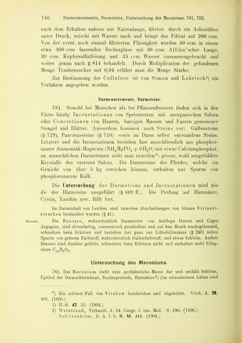 Bezoare. nacli dem Erkalten nahezu mit Natronlauge, filtriert durch ein Asbestfdter unter Druck, wäscht mit Wasser nach und bringt das Filtrat auf 200 ccm. Von der event. noch einmal filtrierten Flüssigkeit werden 50 ccm in einem etwa 300 ccm fassenden Becherglase mit 30 ccm Allihn’scher Lauge, 30 ccm Kupfersulfatlösung und 35 ccm Wasser zusammengebracht und weiter genau nach § 814 behandelt. Durch Multiplication der gefundenen Menge Traubenzucker mit 0,94 erfährt man die Menge Stärke. Zur Bestimmung der Cellulose ist von Simon und Lohriscli* 1) ein Verfahren angegeben worden. Damconcremente, Bannsteine. 781. Sowohl bei Menschen als bei Pflanzenfressern finden sich in den Fäces häufig Incrustationen von Speiseresten mit anorganischen Salzen oder Concretionen von Haaren, harzigen Massen und Fasern genossener Stengel und Blätter. Ausserdem kommen auch Steine vor: Gallensteine (§ 729), Pancreassteine (§ 710) sowie im Darm selbst entstandene Steine. Letztere und die Incrustationen bestehen fast ausschliesslich aus phosphor- saurer Ammoniak-Magnesia (NH4MgP04 -p 6H20) mit etwas Calciumphosphat; an menschlichen Darmsteinen sieht man zuweilen*) grosse, wohl ausgebildete Krystalle des ersteren Salzes. Die Darmsteine des Pferdes, welche ein Gewicht von über 5 kg erreichen können, enthalten nur Spuren von phosphorsaurem Kalk. Die Untersuchung der Darmsteine und Incrustationen wird wie die der Harnsteine ausgeführt (§ 609 ff.). Die Prüfung auf Harnsäure, Cystin, Xanthin usw. fällt fort. Im Darminhalt von Leichen sind zuweilen Abscheidungen von blauen Vivianit- körnchen beobachtet worden (§41). Die Bezoare, wahrscheinlich Darmsteine von Antilopa Dorcas und Capra Aegagrus, sind olivenfarbig, concentrisch geschichtet und auf dem Bruch wachsglänzend, schmelzen beim Erhitzen und bestehen fast ganz aus Lithofellinsäure (§ 240) neben Spuren von grünem Farbstoff, wahrscheinlich Gallenfarbstoff, und etwas Schleim. Andere Bezoare sind dunkler gefärbt, schmelzen beim Erhitzen nicht und enthalten wohl Ellag- säure c14h6o8. Untersuchung des Meconiums. 782. Das Meconium stellt eine pechähnliche Masse dar und enthält Schleim, Epithel der Darmschleimhaut, Nucleoproteide, Harnsäure2) (im extrauterinen Leben sind *) Ein schöner Fall von Virchow beschrieben und abgebildet. Virch. A. 20. 403. (1860.) 1) H.-S. 42. 55. (1904.) 2) Weintraud, Yerhandl. d. 14. Congr. f. inn. Med. S. 190. (1896.) Schittenhelm, D. A. f. k. M. 81. 444. (1904.)