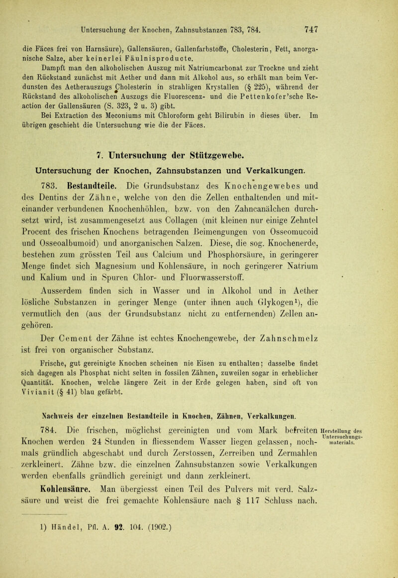 die Fäces frei von Harnsäure), Gallensäuren, Gallenfarbstoffe, Cholesterin, Fett, anorga- nische Salze, aber keinerlei Fäulnisproducte. Dampft man den alkoholischen Auszug mit Natriumcarbonat zur Trockne und zieht den Rückstand zunächst mit Aether und dann mit Alkohol aus, so erhält man beim Ver- dunsten des Aetherauszugs Cholesterin in strahligen Krystallen (§ 225), während der Rückstand des alkoholischen Auszugs die Fluorescenz- und die Pettenkofer’sche Re- action der Gallensäuren (S. 323, 2 u. 3) gibt. Bei Extraction des Meconiums mit Chloroform geht Bilirubin in dieses über. Im übrigen geschieht die Untersuchung wie die der Fäces. 7. Untersuchung der Stützgewebe. Untersuchung der Knochen, Zahnsubstanzen und Verkalkungen. 783. Bestandteile. Die Grundsubstanz des Knochengewebes und des Dentins der Zähne, welche von den die Zellen enthaltenden und mit- einander verbundenen Knochenhöhlen, bzw. von den Zahncanälchen durch- setzt wird, ist zusammengesetzt aus Collagen (mit kleinen nur einige Zehntel Procent des frischen Knochens betragenden Beimengungen von Osseomucoid und Osseoalbumoid) und anorganischen Salzen. Diese, die sog. Knochenerde, bestehen zum grössten Teil aus Calcium und Phosphorsäure, in geringerer Menge findet sich Magnesium und Kohlensäure, in noch geringerer Natrium und Kalium und in Spuren Chlor- und Fluorwasserstoff. Ausserdem finden sich in Wasser und in Alkohol und in Aether lösliche Substanzen in geringer Menge (unter ihnen auch Glykogen1), die vermutlich den (aus der Grundsubstanz nicht zu entfernenden) Zellen an- gehören. Der Cement der Zähne ist echtes Knochengewebe, der Zahnschmelz ist frei von organischer Substanz. Frische, gut gereinigte Knochen scheinen nie Eisen zu enthalten; dasselbe findet sich dagegen als Phosphat nicht selten in fossilen Zähnen, zuweilen sogar in erheblicher Quantität. Knochen, welche längere Zeit in der Erde gelegen haben, sind oft von Vivianit (§ 41) blau gefärbt. Nachweis der einzelnen Bestandteile in Knochen, Zähnen, Verkalkungen. 784. Die frischen, möglichst gereinigten und vom Mark befreiten Herstellung des Knochen werden 24 Stunden in fliessendem Wasser liegen gelassen, noch- Unmate5ailss mals gründlich abgeschabt und durch Zerstossen, Zerreiben und Zermahlen zerkleinert. Zähne bzw. die einzelnen Zahnsubstanzen sowie Verkalkungen werden ebenfalls gründlich gereinigt und dann zerkleinert. Kohlensäure. Man übergiesst einen Teil des Pulvers mit verd. Salz- säure und weist die frei gemachte Kohlensäure nach § 117 Schluss nach. 1) Händel, Pff. A. 92. 104. (1902.)