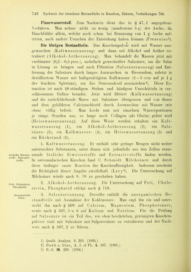 Lösliche Eiweiss- stoffe , Extractiv- stoffe. Fett, Cholesterin, Phosphatid. Anorganische Salze. Fluorwasserstoff. Zum Nachweis dient das in § 47, 1 angegebene Verfahren. Man nehme nicht zu wenig (mindestens 5 g) der Asche, da Hauchbilder allein, welche auch schon bei Benutzung von 1 g Asche auf- treten, auch andere Ursachen der Entstehung haben können (Fresenius1). Die übrigen Bestandteile. Das Knochenpulver wird mit Wasser aus- gewaschen (Kaltwasserauszug) und dann mit Alkohol und Aether ex- trahiert (Alkohol-Aetherauszug). Man behandelt die Massen jetzt mit verdünnter (0,2—0,5 proc.), mehrfach gewechselter Salzsäure, um die Salze in Lösung zu bringen und nach Filtration (Salzsäureauszug) und Ent- fernung der Salzsäure durch langes Auswaschen in fliessendem, zuletzt in destilliertem Wasser mit halbgesättigtem Kalkwasser (2—5 ccm auf je lg der feuchten Substanz), um das Osseomukoid auszuziehen2). Diese Ex- traction ist nach 48 ständigem Stehen und häufigem Umschütteln in ver- schlossenem Gefäss beendet. Jetzt wird filtriert (Kalkwasserauszug) und die zurückbleibende Masse mit Salzsäure übergossen und von dieser und dem gebildeten Calciumchlorid durch Auswaschen mit Wasser (wie oben) völlig befreit. Man kocht nun mit einzelnen Wasserportionen je einige Stunden aus, so lange noch Collagen (als Glutin) gelöst wird (Heisswasserauszug). Auf diese Weise werden erhalten ein Kalt- wasserauszug (1), ein Alkohol-Aetherauszug (2), ein Salz- säure- (3), ein Kalkwasser- (4), ein Heisswasserauszug (5) und ein Rückstand (6). 1. Kaltwasserauszug. Er enthält sehr geringe Mengen nicht weiter untersuchter Substanzen, unter denen sich jedenfalls aus den Zellen stam- mende lösliche Eiweissstoffe und Extractivstoffe finden werden. In osteomalacischen Knochen fand C. Schmidt Milchsäure und durch diese bedingte saure Reaction der Knochenflüssigkeit. Indessen erscheint die Richtigkeit dieser Angabe zweifelhaft (Levy3). Die Untersuchung auf Milchsäure würde nach S. 78 zu geschehen haben. 2. AIkohol-Aetherauszug. Die Untersuchung auf Fett, Chole- sterin, Phosphatid erfolgt nach § 718. 3. Salzsäureauszug. Derselbe enthält die anorganischen Be- standteile mit Ausnahme der Kohlensäure. Man engt ihn ein und unter- sucht ihn nach § 508 auf Calcium, Magnesium, Phosphorsäure, sowie nach § 507, 5 u. 6 auf Kalium und Natrium. Für die Prüfung auf Salzsäure ist ein Teil des, wie oben beschrieben, gereinigten Knochen- pulvers statt mit Salzsäure mit Salpetersäure zu extrahieren und der Nach- weis nach § 507, 2 zu führen. 1) Qualit. Analyse. S. 283. (1895.) 2) Hawk u. Gies, A. J. of Ph. 5. 387. (1901.)