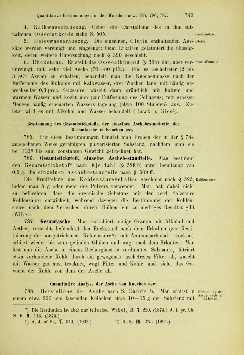 4. Kalkwasserauszug. Ueber die Darstellung des in ihm ent- haltenen Osseomukoids siehe S. 505. Osseomukoid. 5. Heisswasserauszug. Die einzelnen, Glutin enthaltenden Aus- Glutin, ziige werden vereinigt und eingeengt: beim Erkalten gelatiniert die. Flüssig- keit, deren weitere Untersuchung nach § 390 geschieht. 6. Rückstand. Er stellt das Osseoalbumoid (§ 394) dar, aber ver- Osseoaibumoid. unreinigt mit sehr viel Asche (70—80 pCt.). Um es aschefreier (2 bis 3 pCt. Asche) zu erhalten, behandelt man die Knochenmasse nach der Entfernung des Mukoids mit Kalkwasser, drei Wochen lang mit häufig ge- wechselter 0,3 proc. Salzsäure, wäscht dann gründlich mit kaltem und warmem Wasser und kocht nun (zur Entfernung des Collagens) mit grossen Mengen häufig erneuerten Wassers tagelang (etwa 100 Stunden) aus. Zu- letzt wird es mit Alkohol und Wasser behandelt (Hawk u. Gies* 1). Bestimmung des Gesamtstickstoffs, der einzelnen Asehehestandteile, der Gesamtasche in Knochen usw. 785. Für diese Bestimmungen benutzt man Proben der in der § 784 angegebenen Weise gereinigten, pulverisierten Substanz, nachdem man sie bei 110° bis zum constanten Gewicht getrocknet hat. 786. Gfesamtstickstoff, einzelne Aschebestandteile. Man bestimmt den Gesamtstickstoff nach Kjeldahl (§ 528 b) unter Benutzung von 0,5 g, die einzelnen Aschebestandteile nach § 509 ff. Die Ermittelung des Kohlensäuregehaltes geschieht nach § 525, Kohlensäure, indem man 5 g oder mehr des Pulvers verwendet. Man hat dabei nicht zu befürchten, dass die organische Substanz mit der verd. Salzsäure Kohlensäure entwickelt, während dagegen die Bestimmung der Kohlen- säure nach dem Veraschen durch Glühen ein zu niedriges Resultat gibt (Wibel). 787. Gesamtasche. Man extrahiert einige Gramm mit Alkohol und Aether, verascht, befeuchtet den Rückstand nach dem Erkalten (zur Resti- tuierung der ausgetriebenen Kohlensäure*) mit Ammoncarbonat, trocknet, erhitzt wieder bis zum gelinden Glühen und wägt nach dem Erkalten. Man löst nun die Asche in einem Becherglase in verdünnter Salzsäure, filtriert etwa vorhandene Kohle durch ein gewogenes aschefreies Filter ab, wäscht mit Wasser gut aus, trocknet, wägt Filter und Kohle und zieht das Ge- wicht der Kohle von dem der Asche ab. Quantitative Analyse der Asche von Knochen usw. 788. Herstellung der Asche nach S. Gabriel2). Man erhitzt in Herstellung der Asclie n&cli S einem etwa 250 ccm fassenden Kölbchen etwa 10—15 g der Substanz mit Gabriel. *) Die Restitution ist aber nur teilweise. Wibel, B. 7. 220. (1874.) J. f. pr. Ch. N. F. !>. 113. (1874.)