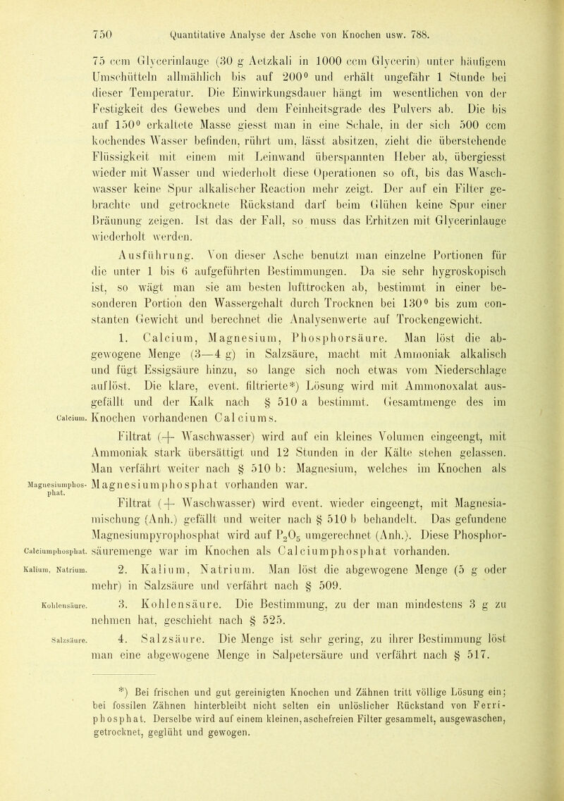 75 ccm Glycerinlange (30 g Aetzkali in 1000 ccm Glycerin) unter häufigem Umschütteln allmählich bis auf 200° und erhält ungefähr 1 Stunde bei dieser Temperatur. Die Einwirkungsdauer hängt im wesentlichen von der Festigkeit des Gewebes und dem Feinheitsgrade des Pulvers ab. Die bis auf 150° erkaltete Masse giesst man in eine Schale, in der sich 500 ccm kochendes Wasser befinden, rührt um, lässt absitzen, zieht die überstehende Flüssigkeit mit einem mit Leinwand überspannten Fieber ab, übergiesst wieder mit Wasser und wiederholt diese Operationen so oft, bis das Wasch- wasser keine Spur alkalischer Reaction mehr zeigt. Der auf ein Filter ge- brachte und getrocknete Rückstand darf beim Glühen keine Spur einer Bräunung zeigen. Ist das der Fall, so muss das Erhitzen mit Glycerinlauge wiederholt werden. Ausführung. Von dieser Asche benutzt man einzelne Portionen für die unter 1 bis 6 aufgeführten Bestimmungen. Da sie sehr hygroskopisch ist, so wägt man sie am besten lufttrocken ab, bestimmt in einer be- sonderen Portion den Wassergehalt durch Trocknen bei 130° bis zum con- stanten Gewicht und berechnet die Analysenwerte auf Trockengewicht. 1. Calcium, Magnesium, Phosphorsäure. Man löst die ab- gewogene Menge (3—4 g) in Salzsäure, macht mit Ammoniak alkalisch und fügt Essigsäure hinzu, so lange sich noch etwas vom Niederschlage auf löst. Die klare, event. filtrierte*) Lösung wird mit Ammonoxalat aus- gefällt und der Kalk nach § 510 a bestimmt. Gesamtmenge des im calcium. Knochen vorhandenen Calciums. Filtrat (.-f- Waschwasser) wird auf ein kleines Volumen eingeengt, mit Ammoniak stark übersättigt und 12 Stunden in der Kälte stehen gelassen. Man verfährt weiter nach § 510 b: Magnesium, welches im Knochen als Mague^iumphos-Magnesiumphosphat vorhanden war. Filtrat (-)- Waschwasser) wird event. wieder eingeengt, mit Magnesia- mischung (Anh.) gefällt und weiter nach § 510 b behandelt. Das gefundene Magnesiumpyrophosphat wird auf P205 umgerechnet (Anh.). Diese Phosphor- Caiciumpiiosphat. säuremenge war im Knochen als Calciumphosphat vorhanden. Kalium, Natrium. 2. Kalium, Natrium. Man löst die abgewogene Menge (5 g oder mehr) in Salzsäure und verfährt nach § 509. Kohlensäure. 3. Kohlensäure. Die Bestimmung, zu der man mindestens 3 g zu nehmen hat, geschieht nach § 525. Salzsäure. 4. Salzsäure. Die Menge ist sehr gering, zu ihrer Bestimmung löst man eine abgewogene Menge in Salpetersäure und verfährt nach § 517. *) Bei frischen und gut gereinigten Knochen und Zähnen tritt völlige Lösung ein; bei fossilen Zähnen hinterbleibt nicht selten ein unlöslicher Rückstand von Ferri- phosphat. Derselbe wird auf einem kleinen,aschefreien Filter gesammelt, ausgewaschen, getrocknet, geglüht und gewogen.