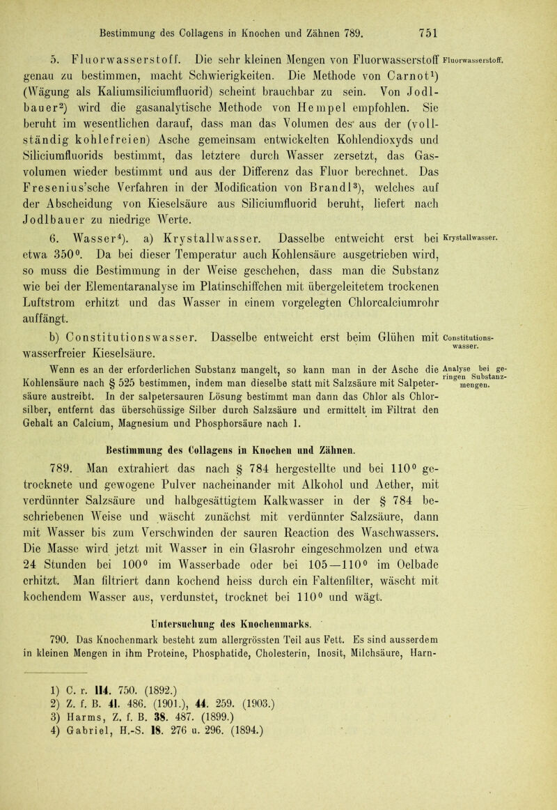 5. Fluorwasserstoff. Die sehr kleinen Mengen von Fluorwasserstoff Fluorwasserstoff, genau zu bestimmen, macht Schwierigkeiten. Die Methode von Carnot1) (Wägung als Kaliumsiliciumfluorid) scheint brauchbar zu sein. Von Jodl- bauer2) wird die gasanalytische Methode von Hempel empfohlen. Sie beruht im wesentlichen darauf, dass man das Volumen des' aus der (voll- ständig kohlefreien) Asche gemeinsam entwickelten Kohlendioxyds und Siliciumfluorids bestimmt, das letztere durch Wasser zersetzt, das Gas- volumen wieder bestimmt und aus der Differenz das Fluor berechnet. Das Fresenius’sche Verfahren in der Modification von Brandt3), welches auf der Abscheidung von Kieselsäure aus Siliciumfluorid beruht, liefert nach Jo dl bau er zu niedrige Werte. 6. Wasser4), a) Krystallwasser. Dasselbe entweicht erst bei Krystaiiwasser. etwa 350°. Da bei dieser Temperatur auch Kohlensäure ausgetrieben wird, so muss die Bestimmung in der Weise geschehen, dass man die Substanz wie bei der Elementaranalyse im Platinschiffchen mit übergeleitetem trockenen Luftstrom erhitzt und das Wasser in einem vorgelegten Chlorcalciumrohr auffängt. b) Constitutionswasser, wasserfreier Kieselsäure. Dasselbe entweicht erst beim Glühen mit constitutions- Wenn es an der erforderlichen Substanz mangelt, so kann man in der Asche die Analyse bei ge- 7 Substanz- Kohlensäure nach 8 525 bestimmen. indem man dieselbe statt mit Salzsäure mit Salpeter- nnöemengen. säure austreibt. In der salpetersauren Lösung bestimmt man dann das Chlor als Chlor- silber, entfernt das überschüssige Silber durch Salzsäure und ermittelt im Filtrat den Gehalt an Calcium, Magnesium und Phosphorsäure nach 1. Bestimmung des Collagens in Knochen und Zähnen. 789. Man extrahiert das nach § 784 hergestellte und bei 110° ge- trocknete und gewogene Pulver nacheinander mit Alkohol und Aether, mit verdünnter Salzsäure und halbgesättigtem Kalkwasser in der § 784 be- schriebenen Weise und wäscht zunächst mit verdünnter Salzsäure, dann mit Wasser bis zum Verschwinden der sauren Reaction des Waschwassers. Die Masse wird jetzt mit Wasser in ein Glasrohr eingeschmolzen und etwa 24 Stunden bei 100° im Wasserbade oder bei 105—110° im Oelbade erhitzt. Man filtriert dann kochend heiss durch ein Faltenfilter, wäscht mit kochendem Wasser aus, verdunstet, trocknet bei 110° und wägt. Untersuchung des Knochenmarks. 790. Das Knochenmark besteht zum allergrössten Teil aus Fett. Es sind ausserdem in kleinen Mengen in ihm Proteine, Phosphatide, Cholesterin, Inosit, Milchsäure, Harn- 1) C. r. 114. 750. (1892.) 2) Z. f. B. 41. 486. (1901.), 44. 259. (1903.) 3) Harms, Z. f. B. 38. 487. (1899.) 4) Gabriel, H.-S. 18. 276 u. 296. (1894.)