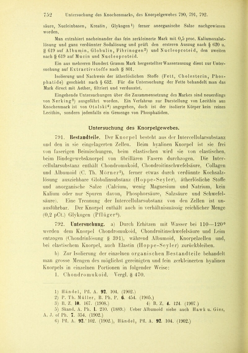 säure, Nucleinbasen, Kreatin, Glykogen1) ferner anorganische Salze nachgewiesen worden. Man extrahiert nacheinander das fein zerkleinerte Mark mit 0,5 proc. Kaliumoxalat- lösung und ganz verdünnter Sodalösung und prüft den ersteren Auszug nach § 620 u. § 619 auf Albumin, Globulin, Fibrinogen2) und Nucleoproteid, den zweiten nach § 619 auf Mucin und Nucleoproteid. Ein aus mehreren Hundert Gramm Mark hergestellter Wasserauszug dient zur Unter- suchung auf Extractivstoffe nach § 801. Isolierung und Nachweis der ätherlöslichen Stoffe (Fett, Cholesterin, Phos- phatide) geschieht nach § 632. Für die Untersuchung der Fette behandelt man das Mark direct mit Aether, filtriert und verdunstet. Eingehende Untersuchungen über die Zusammensetzung des Markes sind neuerdings von Nerking8) ausgeführt worden. Ein Verfahren zur Darstellung von Lecithin aus Knochenmark ist von Otolski4) angegeben, doch ist der isolierte Körper kein reines Lecithin, sondern jedenfalls ein Gemenge von Phosphatiden. Untersuchung des Knorpelgewebes. 791. Bestandteile. Der Knorpel besteht aus der Interceliularsubstams und den in sie eingelagerten Zellen. Beim hyalinen Knorpel ist sie frei von faserigen Beimischungen, beim elastischen wird sie von elastischen, beim Bindegewebsknorpel von fibrillären Fasern durchzogen. Die Inter- cellularsubstanz enthält Chondromukoid, Chondroitinschwefelsäure, Collagen und Albumoid (C. Th. Mürner5), ferner etwas durch verdünnte Kochsalz- lösung ausziehbare Globulinsubstanz (Hop pe-Seyler), ätherlösliche Stoffe und anorganische Salze (Calcium, wenig Magnesium und Natrium, kein Kalium oder nur Spuren davon, Phosphorsäure, Salzsäure und Schwefel- säure). Eine Trennung der Intercellularsubstanz von den Zellen ist un- ausführbar. Der Knorpel enthält auch in verhältnismässig reichlicher Menge (0,2 pCt.) Glykogen (Pflüger6). 792. Untersuchung, a) Durch Erhitzen mit Wasser bei 110—120° werden dem Knorpel Chondromukoid, Chondroitinschwefelsäure und Leim entzogen (Chondrinlösung § 391), während Albumoid, Knorpelzellen und, bei elastischem Knorpel, auch Elastin (Hoppe-Seyler) Zurückbleiben. b) Zur Isolierung der einzelnen organischen Bestandteile behandelt man grosse Mengen des möglichst gereinigten und fein zerkleinerten hyalinen Knorpels in einzelnen Portionen in folgender Weise: 1. Chondromukoid. Yergl. § 470. 1) Händel, Pfl. A. 92. 104. (1902.) 2) P. Th. Müller, B. Ph. P. G. 454. (1905.) 3) B. Z. 10. 167. (1908.) 4) B. Z. 4. 124. (1907.) 5) Skand. A. Ph. 1. 210. (1889.) Ueber Albumoid siehe auch Hawk u. Gies, A. J. of Ph. 7. 354. (1902.) 6) Pfl. A. 91-102. (1902.), Händel, Pfl. A. 92. 104. (1902.)
