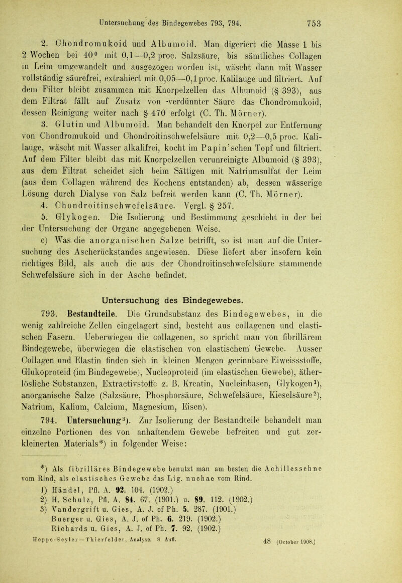 2. Chondro mukoid und Albumoid. Man digeriert die Masse 1 bis 2 Wochen bei 40 ° mit 0,1—0,2 proc. Salzsäure, bis sämtliches Collagen in Leim umgewandelt und ausgezogen worden ist, wäscht dann mit Wasser vollständig säurefrei, extrahiert mit 0,05—0,1 proc. Kalilauge und filtriert. Auf dem Filter bleibt zusammen mit Knorpelzellen das Albumoid (§ 393), aus dem Filtrat fällt auf Zusatz von -verdünnter Säure das Chondromukoid, dessen Reinigung weiter nach § 470 erfolgt (C. Th. Mörner). 3. Glutin und Albumoid. Man behandelt den Knorpel zur Entfernung von Chondromukoid und Chondroitinschwefelsäure mit 0,2—0,5 proc. Kali- lauge, wäscht mit Wasser alkalifrei, kocht im Papin’sehen Topf und filtriert. Auf dem Filter bleibt das mit Knorpelzellen verunreinigte Albumoid (§ 393), aus dem Filtrat scheidet sich beim Sättigen mit Natriumsulfat der Leim (aus dem Collagen während des Kochens entstanden) ab, dessen wässerige Lösung durch Dialyse von Salz befreit werden kann (C. Th. Mörner). 4. Chondroitinschwefelsäure. Vergl. § 257. 5. Glykogen. Die Isolierung und Bestimmung geschieht in der bei der Untersuchung der Organe angegebenen Weise. c) Was die anorganischen Salze betrifft, so ist man auf die Unter- suchung des Ascherückstandes angewiesen. Diese liefert aber insofern kein richtiges Bild, als auch die aus der Chondroitinschwefelsäure stammende Schwefelsäure sich in der Asche befindet. Untersuchung des Bindegewebes. 793. Bestandteile. Die Grundsubstanz des Bindegewebes, in die wenig zahlreiche Zellen eingelagert sind, besteht aus collagenen und elasti- schen Fasern. Ueberwiegen die collagenen, so spricht man von fibrillärem Bindegewebe, überwiegen die elastischen von elastischem Gewebe. Ausser Collagen und Elastin finden sich in kleinen Mengen gerinnbare Eiweissstoffe, Glukoproteid (im Bindegewebe), Nucleoproteid (im elastischen Gewebe), äther- lösliche Substanzen, Extractivstoffe z. B. Kreatin, Nucleinbasen, Glykogen* 1), anorganische Salze (Salzsäure, Phosphorsäure, Schwefelsäure, Kieselsäure2), Natrium, Kalium, Calcium, Magnesium, Eisen). 794. Untersuchung3). Zur Isolierung der Bestandteile behandelt man einzelne Portionen des von anhaftendem Gewebe befreiten und gut zer- kleinerten Materials*) in folgender Weise: *) Als fibrilläres Bindegewebe benutzt man am besten die Achillessehne vom Rind, als elastisches Gewebe das Lig. nuchae vom Rind. 1) Händel, Pfl. A. 92. 104. (1902.) 2) H. Schulz, Pfl. A. 84. 67. (1901.) u. 89. 112. (1902.) 3) Vandergrift u. Gies, A. L of Ph. 5. 287. (1901.) Buerger u. Gies, A. J. of Ph. G. 219. (1902.) Richards u. Gies, A. J. of Ph. 7. 92. (1902.) Hopp e-S ey ler —Thier felder, Analyse. 8 Aufl. 48 (October 1908.)