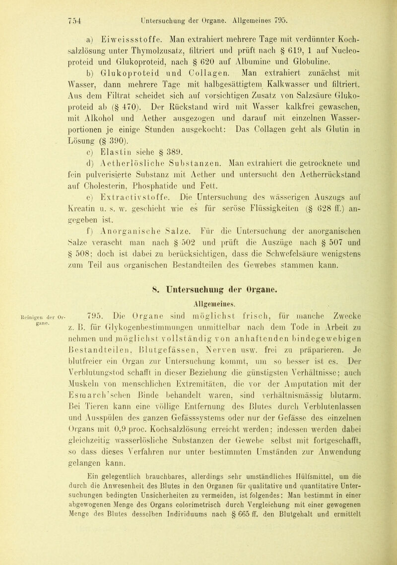a) Eiweissstoffe. Man extrahiert mehrere Tage mit verdünnter Koch- salzlösung unter Thymolzusatz, filtriert und prüft nach § 619, 1 auf Nucleo- proteid und Glukoproteid, nach § 620 auf Albumine und Globuline. b) Glukoproteid und Collagen. Man extrahiert zunächst mit Wasser, dann mehrere Tage mit halbgesättigtem Kalkwasser und filtriert. Aus dem Filtrat scheidet sich auf vorsichtigen Zusatz von Salzsäure Gluko- proteid ab (§ 470). Der Rückstand wird mit Wasser kalkfrei gewaschen, mit Alkohol und Aether ausgezogen und darauf mit einzelnen Wasser- portionen je einige Stunden ausgekocht: Das Collagen geht als Glutin in Lösung (§ 390). c) Elastin siehe § 389. d) Aetherlösliche Substanzen. Man extrahiert die getrocknete und fein pulverisierte Substanz mit Aether und untersucht den Aetherrückstand auf Cholesterin, Phosphatide und Fett. e) Extractivstoffe. Die Untersuchung des wässerigen Auszugs auf Kreatin u. s. w. geschieht wie es für seröse Flüssigkeiten (§ 628 ff.) an- gegeben ist. f) Anorganische Salze. Für die Untersuchung der anorganischen Salze verascht man nach § 502 und prüft die Auszüge nach § 507 und § 508; doch ist dabei zu berücksichtigen, dass die Schwefelsäure wenigstens zum Teil aus organischen Bestandteilen des Gewebes stammen kann. S. Untersuchung der Organe. Allgemeines. inigen der Or- 795. Die Organe sind möglichst frisch, für manche Zwecke z. B. für Glykogenbestimmungen unmittelbar nach dem Tode in Arbeit zu nehmen und möglichst vollständig von anhaftenden bindegewebigen Bestandteilen, Blutgefässen, Nerven usw. frei zu präparieren. Je blutfreier ein Organ zur Untersuchung kommt, um so besser ist es. Der Verblutungstod schafft in dieser Beziehung die günstigsten Verhältnisse; auch Muskeln von menschlichen Extremitäten, die vor der Amputation mit der Esraarcli’sehen Binde behandelt waren, sind verhältnismässig blutarm. Bei Tieren kann eine völlige Entfernung des Blutes durch Verblutenlassen und Ausspülen des ganzen Gefässsystems oder nur der Gefässe des einzelnen Organs mit 0,9 proc. Kochsalzlösung erreicht werden; indessen werden dabei gleichzeitig wasserlösliche Substanzen der Gewebe selbst mit fortgeschafft, so dass dieses Verfahren nur unter bestimmten Umständen zur Anwendung gelangen kann. Ein gelegentlich brauchbares, allerdings sehr umständliches Hülfsmittel, um die durch die Anwesenheit des Blutes in den Organen für qualitative und quantitative Unter- suchungen bedingten Unsicherheiten zu vermeiden, ist folgendes: Man bestimmt in einer abgewogenen Menge des Organs colorimetrisch durch Vergleichung mit einer gewogenen Menge des Blutes desselben Individuums nach § 665 ff. den Blutgehalt und ermittelt